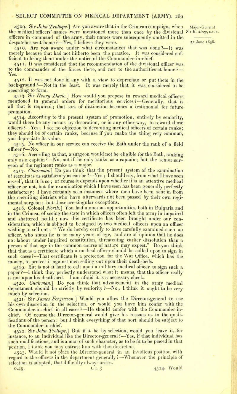 4509. Sir John Trollope.~] Are you aware that in the Crimean campaign, when Major-General the medical officers'names were mentioned more than once by the divisional Sir R: Aireyt-k&.*. officers in command of the army, their names were subsequently omitted in the despatches sent home ?—Yes, I believe they were. 23 June 18.5G. 4510. Are you aware under what circumstances that was done?—It was merely because that had not hitherto been the practice. It was considered suf- ficient to bring them under the notice of the Commander-in-chief. 4.511. It was considered that the recommendation of the divisional officer was to the commander of the forces there, and not to the authorities at home ?— Yes. 4512. It was not done in any with a view to depreciate or put them in the back-ground r—Not in the least. It was merely that it was considered to be according to form. 4513. Sir Henry Davie.'] How would you propose to reward medical officers mentioned in general orders for meritorious services?—Generally, that is all that is required; that sort of distinction becomes a testimonial for future promotion. 4514. According to the present system of promotion, entirely by seniority, would there be any means by decoration, or in any other way, to reward those officers ?—Yes; I see no objection to decorating medical officers of certain ranks; they should be of certain ranks, because if you make the thing very common, you depreciate its value. 4515. No officer in our service can receive the Bath under the rank of a field officer ?—No. 4516. According to that, a surgeon would not be eligible for the Bath, ranking only as a captain ?—No, not if he only ranks as a captain ; but the senior sur- geon of the regiment ranks as a major. 4517. Chairman.'] Do you think that the present system of the examination of recruits is as satisfactory as can be ?—Yes ; I should say, from what I have seen myself, that it is so ; of course it depends upon whether it is an attentive medical officer or not, but the examination which I have seen has been generally perfectly satisfactory; I have certainly seen instances where men have been sent in from the recruiting districts who have afterwards not been passed by their own regi- mental surgeon ; but those are singular exceptions. 4518. Colonel North.] You had numerous opportunities, both in Bulgaria and in the Crimea, of seeing the state in which officers often left the army in impaired and shattered health ; now this certificate has been brought under our con- sideration, which is obliged to be signed by two medical officers upon an officer wishing to sell out:  We do hereby certify to have carefully examined such an officer, who states he is so many years of age, and are of opinion that he does not labour under impaired constitution, threatening earlier dissolution than a person of that age in the common course of nature may expect. Do you think that that is a certificate which a medical officer should be called upon to sign in such cases?—That certificate is a protection for the War Office, which has the money, to protect it against men selling out upon their death-beds. 4519. But is not it hard to call upon a military medical officer to sign such a paper?—I think they perfectly understand what it means, that the officer really is not upon his death-bed. I am afraid it is a necessary check. 4520. Chairman.] Do you think that advancement in the army medical department should be strictly by seniority ?—No; I think it ought to be very much by selection. 4521. Sir James Fergnsson.] Would you allow the Director-general to use his own discretion in the selection, or would you have him confer with the Commander-in-chief in all cases?—He should confer with the Commander-in- chief. Of course the Director-general would give his reasons as to the quali- fications of the person : but I think everything of that sort should be subject to the Commander-in-chief. 4522. Sir John Trollope.] But if it be by selection, would you leave it, for instance, to an individual like the Director-general 1—Yes, if that individual has such qualifications, and is a man of such character, as to be fit to be placed in that position, I think you may entrust him with that discretion. 4523. Would it not place the Director general in an invidious position with regard to the officers in the department generally?—Whenever the principle of selection is adopted, that difficulty always arises. 0.49. l l 3 45'^4« Would