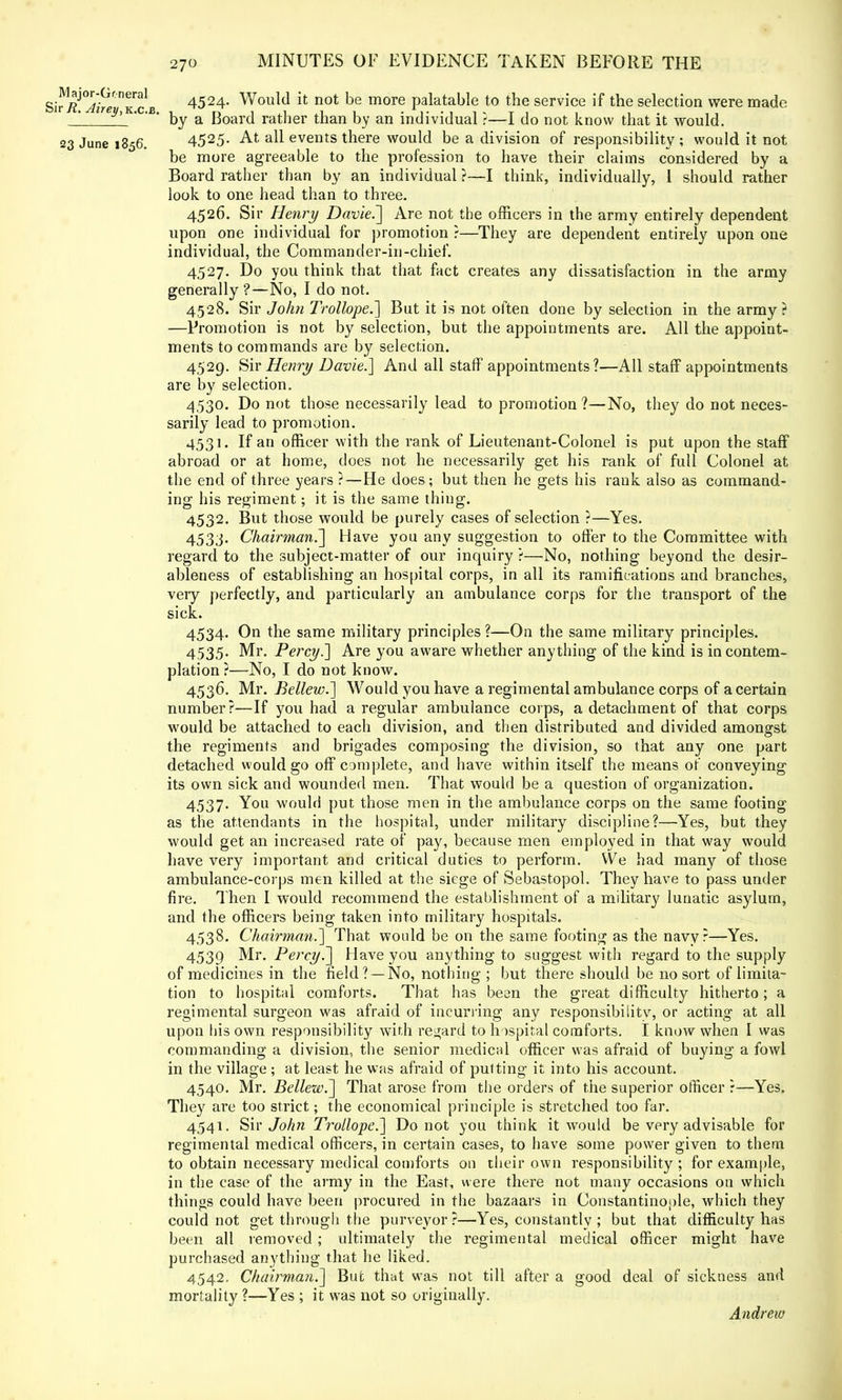 SiS^SvTc b 4524- WowM it; not De more palatable to the service if the selection were made _! by a Board rather than by an individual r—I do not know that it would. 23 June 1856. 4525- At all events there would be a division of responsibility ; would it not be more agreeable to the profession to have their claims considered by a Board rather than by an individual ?—I think, individually, 1 should rather look to one head than to three. 4526. Sir Henry Davie.~] Are not the officers in the army entirely dependent upon one individual for promotion ?—They are dependent entirely upon one individual, the Commander-in-chief. 4527. Do you think that that fact creates any dissatisfaction in the army generally ?—No, I do not. 4528. Sir John Trollope.] But it is not often done by selection in the army? —Promotion is not by selection, but the appointments are. All the appoint- ments to commands are by selection. 4529. Sir Henry Davie.] And all staff appointments?—All staff appointments are by selection. 4,530. Do not those necessarily lead to promotion ?—No, they do not neces- sarily lead to promotion. 4531. If an officer with the rank of Lieutenant-Colonel is put upon the staff abroad or at home, does not he necessarily get his rank of full Colonel at the end of three years ?—He does; but then he gets his rank also as command- ing his regiment; it is the same thing. 4532. But those would be purely cases of selection ?—Yes. 4533. Chairman.] Have you any suggestion to offer to the Committee with regard to the subject-matter of our inquiry ?—No, nothing beyond the desir- ableness of establishing an hospital corps, in all its ramifications and branches, very perfectly, and particularly an ambulance corps for the transport of the sick. 4534. On the same military principles ?—On the same military principles. 4535. Mr. Percy.'] Are you aware whether anything of the kind is in contem- plation?—No, I do not know. 4536. Mr. Bellew.] Would you have a regimental ambulance corps of a certain number?—If you had a regular ambulance corps, a detachment of that corps would be attached to each division, and then distributed and divided amongst the regiments and brigades composing the division, so that any one part detached would go off complete, and have within itself the means of conveying its own sick and wounded men. That would be a question of organization. 4537. You would put those men in the ambulance corps on the same footing as the attendants in the hospital, under military discipline?—Yes, but they would get an increased rate of pay, because men employed in that way would have very important and critical duties to perform. We had many of those ambulance-corps men killed at the siege of Sebastopol. They have to pass under fire. Then I would recommend the establishment of a military lunatic asylum, and the officers being taken into military hospitals. 4538. Chairman.] That would be on the same footing as the navy?—Yes. 4539 Mr. Percy,.] Have you anything to suggest with regard to the supply of medicines in the field? —No, nothing ; but there should be no sort of limita- tion to hospital comforts. That has been the great difficulty hitherto; a regimental surgeon was afraid of incurring any responsibility, or acting at all upon his own responsibility with regard to hospital comforts. I know when I was commanding a division, the senior medical officer was afraid of buying a fowl in the village ; at least he was afraid of putting it into his account. 4540. Mr. Bellew.] That arose from the orders of the superior officer ?—Yes. They are too strict; the economical principle is stretched too far. 4541. Sir J oh n Trollope.] Do not you think it would be very advisable for regimental medical officers, in certain cases, to have some power given to them to obtain necessary medical comforts on their own responsibility ; for example, in the case of the army in the East, were there not many occasions on which things could have been procured in the bazaars in Constantinople, which they could not get through the purveyor ?—Yes, constantly ; but that difficulty has been all removed; ultimately the regimental medical officer might have purchased anything that he liked. 4542. Chairman.'] But that was not till after a good deal of sickness and mortality ?—Yes ; it was not so originally. Andrew