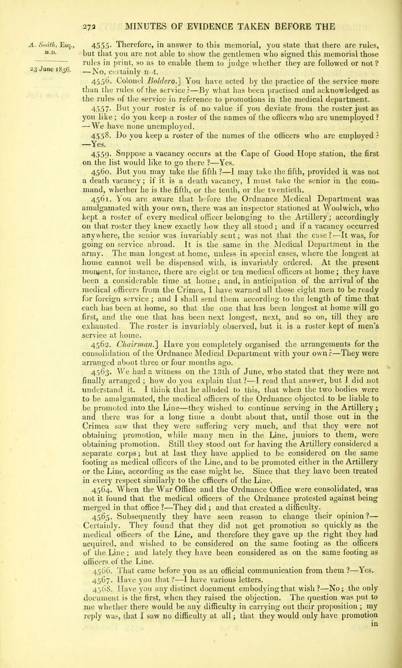 A. Smith, Esq., 4555- Therefore, in answer to this memorial, you state that there are rules, M-D- but that you are not able to show the gentlemen who signed this memorial those rules in print, so as to enable them to judge whether they are followed or not ? 23 June i850. _No? cmainly n,,t< 4556. Colonel Boldero.] You have acted by the practice of the service more than the rules of the service ?—By what has been practised and acknowledged as the rules of the service in reference to promotions in the medical department. 4557. But your roster is of no value if you deviate from the roster just as you like ; do you keep a roster of the names of the officers who are unemployed ? — We have none unemployed. 4558. Do vou keep a roster of the names of the officers who are employed ? —Yes. 4559. Suppose a vacancy occurs at the Cape of Good Hope station, the first on the list would like to go there ?—Yes. 4560. But you may take the fifth?—I may take the fifth, provided it was not a death vacancy; if it is a death vacancy, I must take the senior in the com-? mand, whether he is the fifth, or the tenth, or the twentieth. 4,561. You are aware that before the Ordnance Medical Department was amalgamated with your own, there was an inspector stationed at Woolwich, who kept a roster of every medical officer belonging to the Artillery; accordingly on that roster they knew exactly how they all stood ; and if a vacancy occurred anywhere, the senior was invariably sent; was not that the case?—It was, for going on service abroad. It is the same in the Medical Department in the army. The man longest at home, unless in special cases, where the longest at home cannot well be dispensed with, is invariably ordered. At the present moment, for instance, there are eight or ten medical officers at home; they have been a considerable time at home; and, in anticipation of the arrival of the medical officers from the Crimea, I have warned all those eight men to be ready for foreign service ; and I shall send them according to the length of time that each has been at home, so that the one that has been longest at home will go first, and the one that has been next longest, next, and so on, till they are exhausted. The roster is invariably observed, but it is a roster kept of men's service at home. 4562. Chairman.'] Have you completely organised the arrangements for the consolidation of the Ordnance Medical Department with your own ?—They were arranged about three or four months ago. 4563. We had a witness on the 13th of June, who stated that they were not finally arranged ; how do you explain that ?—I read that answer, but I did not understand it. I think that he alluded to this, that when the two bodies were to be amalgamated, the medical officers of the Ordnance objected to be liable to be promoted into the Line—they wished to continue serving in the Artillery ; and there was for a long time a doubt about that, until those out in the Crimea saw that they were suffering very much, and that they were not obtaining promotion, while many men in the Line, juniors to them, were obtaining promotion. Still they stood out for having the Artillery considered a separate corps; but at last they have applied to be considered on the same footing as medical officers of the Line, and to be promoted either in the Artillery or the Line, according as the case might be. Since that they have been treated in every respect similarly to the officers of the Line. 4564. When the W^ar Office and the Ordnance Office were consolidated, was not it found that the medical officers of the Ordnance protested against being merged in that office ?—They did ; and that created a difficulty. 4565. Subsequently they have seen reason to change their opinion ?— Certainly. They found that they did not get promotion so quickly as the medical officers of the Line, and therefore they gave up the right they had acquired, and wished to be considered on the same footing as the officers of the Line ; and lately they have been considered as on the same footing as officers of the Line. 4566. That came before you as an official communication from them ?—Yes. 45G7. Have you that ?—I have various letters. 456S. Have you any distinct document embodying that wish?—No; the only document is the first, when they raised the objection. The question was put to me whether there would be any difficulty in carrying out their proposition ; my reply was, that I saw no difficulty at all; that they would only have promotion in