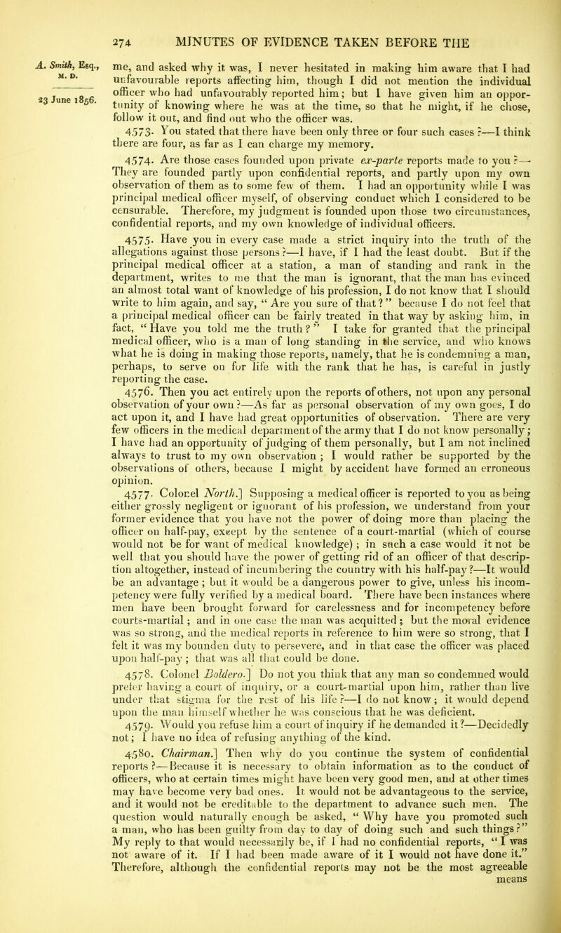 A. Smith, Esq., me, and asked why it was, I never hesitated in making him aware that I had unfavourable reports affecting him, though I did not mention the individual 2 June 18 6 °®cer wno n&d unfavourably reported him; but 1 have given him an oppor- une 1 5 . tunity 0f knowing where he was at the time, so that he might, if he chose, follow it out, and find out who the officer was. 4573- You stated that there have been only three or four such cases ?—I think there are four, as far as I can charge my memory. 457A- Are those cases founded upon private ex-parte reports made to your — They are founded partly upon confidential reports, and partly upon my owu observation of them as to some few of them. I had an opportunity while I was principal medical officer myself, of observing conduct which I considered to be censurable. Therefore, my judgment is founded upon those two circumstances, confidential reports, and my own knowledge of individual officers. 457,5. Have you in every case made a strict inquiry into the truth of the allegations against those persons ?—I have, if I had the least doubt. But if the principal medical officer at a station, a man of standing and rank in the department, writes to me that the man is ignorant, that the man has evinced an almost total want of knowledge of his profession, I do not know that I should write to him again, and say,  Are you sure of that?  because I do not feel that a principal medical officer can be fairly treated in that way by asking him, in fact,  Have you told me the truth ?  I take for granted that the principal medical officer, who is a man of long standing in the service, and who knows what he is doing in making those reports, namely, that he is condemning- a man, perhaps, to serve on for life with the rank that he has, is careful in justly reporting the case. 4576. Then you act entirely upon the reports of others, not upon any personal observation of your own ?—As far as personal observation of my own goes, I do act upon it, and I have had great opportunities of observation. There are very few officers in the medical department of the army that I do not know personally; I have had an opportunity of judging of them personally, but I am not inclined always to trust to my own observation ; I would rather be supported by the observations of others, because I might by accident have formed an erroneous opinion. 4577- Colonel North.'] Supposing a medical officer is reported to you as being either grossly negligent or ignorant of his profession, we understand from your former evidence that you have not the power of doing more than placing the officer on half-pay, exgept by the sentence of a court-martial (which of course would not be for want of medical knowledge) ; in such a case would it not be well that you should have the power of getting rid of an officer of that descrip- tion altogether, instead of incumbering the country with his half-pay?—It would be an advantage ; but it would be a dangerous power to give, unless his incom- petency were fully verified by a medical board. There have been instances where men have been brought forward for carelessness and for incompetency before courts-martial; and in one case the man was acquitted ; but the moral evidence was so strong, and the medical reports in reference to him were so strong, that I felt it was my bounden duty to persevere, and in that case the officer was placed upon half-pay ; that was all that could be done. 4578. Colonel Boldero.~] Do not you think that any man so condemned would prefer having a court of inquiry, or a court-martial upon him, rather than live under that stigma for the rest of his life ?—I do not know; it would depend upon the man himself whether he was conscious that he was deficient. 4579. Would you refuse him a court of inquiry if he demanded it ?—Decidedly not; I have no idea of refusing anything of the kind. 4580. Chairman.'] Then why do you continue the system of confidential reports ?—Because it is necessary to obtain information as to the conduct of officers, who at certain times might have been very good men, and at other times may have become very bad ones. It would not be advantageous to the service, and it would not be creditable to the department to advance such men. The question would naturally enough be asked,  Why have you promoted such a man, who has been guilty from day to day of doing such and such things? My reply to that would necessarily be, if I had no confidential reports,  I was not aware of it. If I had been made aware of it I would not have done it. Therefore, although the confidential reports may not be the most agreeable means