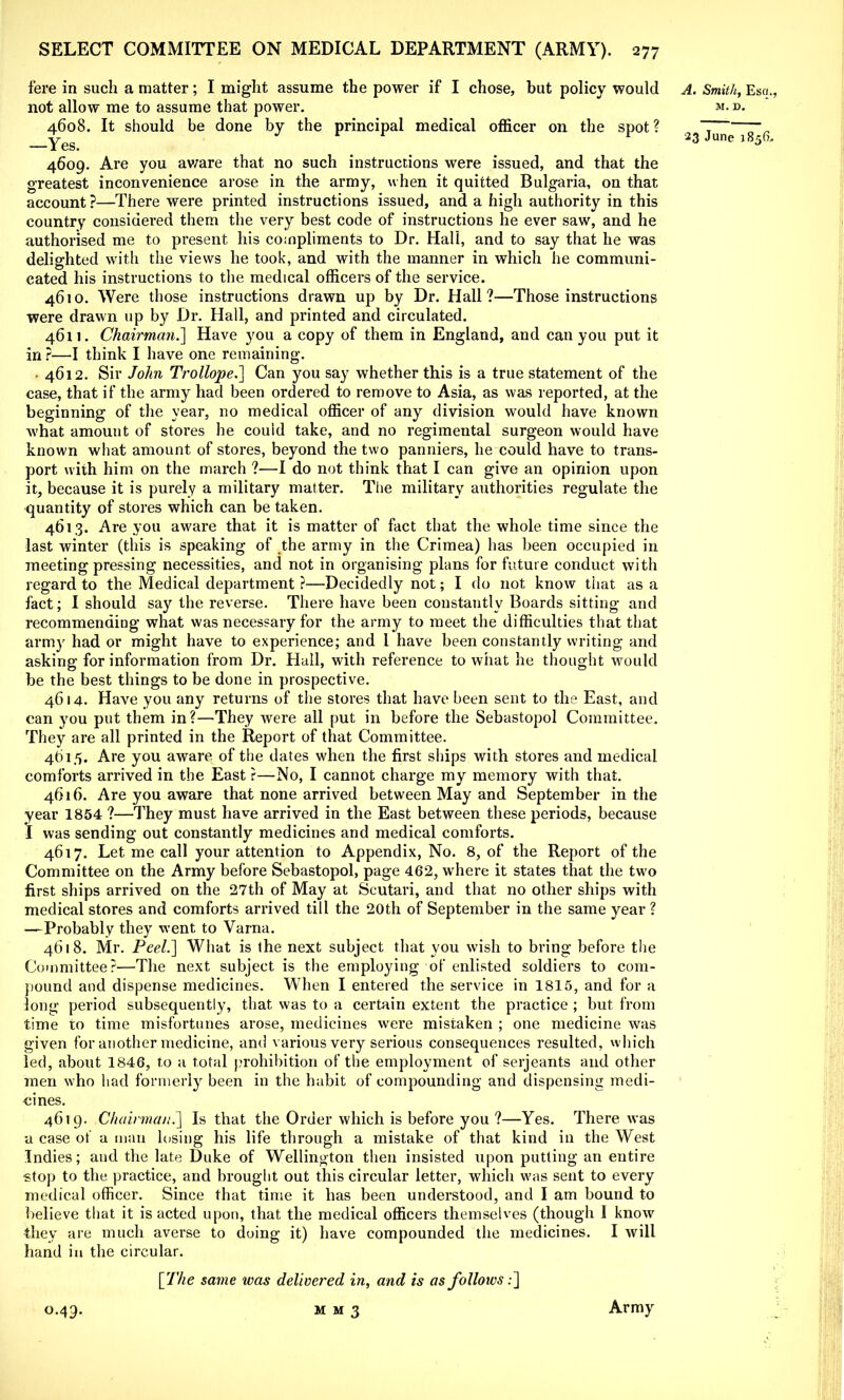 fere in such a matter; I might assume the power if I chose, but policy would A. Smith, Esq., not allow me to assume that power. m. d. 4608. It should be done by the principal medical officer on the spot? ~ —~ _yeg tr r ^ 23 June 1856. 4609. Are you aware that no such instructions were issued, and that the greatest inconvenience arose in the army, when it quitted Bulgaria, on that account ?—There were printed instructions issued, and a high authority in this country considered them the very best code of instructions he ever saw, and he authorised me to present his compliments to Dr. Hall, and to say that he was delighted with the views he took, and with the manner in which he communi- cated his instructions to the medical officers of the service. 4610. Were those instructions drawn up by Dr. Hall?—Those instructions were drawn up by Dr. Hall, and printed and circulated. 4611. Chairman.] Have you a copy of them in England, and can you put it in ?—I think I have one remaining. • 4612. Sir John Trollope.] Can you say whether this is a true statement of the case, that if the army had been ordered to remove to Asia, as was reported, at the beginning of the year, no medical officer of any division would have known what amount of stores he could take, and no regimental surgeon would have known what amount of stores, beyond the two panniers, he could have to trans- port with him on the march ?—I do not think that I can give an opinion upon it, because it is purely a military matter. The military authorities regulate the quantity of stores which can be taken. 4613. Are you aware that it is matter of fact that the whole time since the last winter (this is speaking of the army in the Crimea) has been occupied in meeting pressing necessities, and not in organising plans for future conduct with regard to the Medical department ?—Decidedly not; I do not know that as a fact; I should say the reverse. There have been constantly Boards sitting and recommending what was necessary for the army to meet the difficulties that that army had or might have to experience; and I have been constantly writing and asking for information from Dr. Hall, with reference to what he thought would be the best things to be done in prospective. 4614. Have you any returns of the stores that have been sent to the East, and can you put them in?—They were all put in before the Sebastopol Committee. They are all printed in the Report of that Committee. 4615. Are you aware of the dates when the first ships with stores and medical comforts arrived in the East ?—No, I cannot charge my memory with that. 4616. Are you aware that none arrived between May and September in the year 1854 ?—They must have arrived in the East between these periods, because I was sending out constantly medicines and medical comforts. 4617. Let me call your attention to Appendix, No. 8, of the Report of the Committee on the Army before Sebastopol, page 462, where it states that the two first ships arrived on the 27th of May at Scutari, and that no other ships with medical stores and comforts arrived till the 20th of September in the same year ? —Probably they went to Varna. 4618. Mr. Peel.] What is the next subject that you wish to bring before the Committee?—The next subject is the employing of enlisted soldiers to com- pound and dispense medicines. When I entered the service in 1815, and for a long period subsequently, that was to a certain extent the practice ; but from time to time misfortunes arose, medicines were mistaken ; one medicine was given for another medicine, and various very serious consequences resulted, which led, about 1846, to a total prohibition of the employment of Serjeants and other men who had formerly been in the habit of compounding and dispensing medi- cines. 4619. Chairman.] Is that the Order which is before you ?—Yes. There was a case of a man losing his life through a mistake of that kind in the West Indies; and the late Duke of Wellington then insisted upon putting an entire stop to the practice, and brought out this circular letter, which was sent to every medical officer. Since that time it has been understood, and I am bound to believe that it is acted upon, that the medical officers themselves (though I know they are much averse to doing it) have compounded the medicines. I will hand in the circular. [The same was delivered in, and is as follows:]