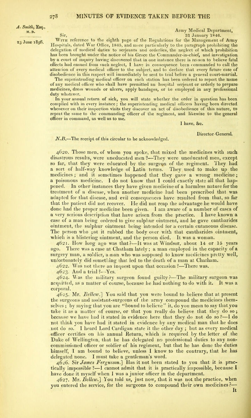 A. Smith, Esq., l. „ ^_ M D- Army Medical Department, ' Sir, 31 January 1846. 23 June 1856 With reference to the eighth page of the Regulations for the Management of Army Hospitals, dated War Office, 1845, and mure particularly to the paragraph prohibiting the delegation of medical duties to Serjeants and orderlies, the neglect of which prohibition has been brought under the notice of ln's Grace the Commander-in-chief, and investigation by a court of inquiry having discovered that in one instance there is reason to believe fatal effects had ensued from such neglect, I have in consequence been commanded to call the attention of every medical officer to the subject, and to declare that every future case of disobedience in this respect will immediately be sent to trial before a general court-martial. The superintending medical officer on each station has been ordered to report the name of any medical officer who shall have permitted an hospital serjeant or orderly to prepare medicines, dress wounds or ulcers, apply bandages, or be employed in any professional duty whatever. In your annual return of sick, you will state whether the order in question has been complied with in every instance; the superintending medical officers having been directed whenever on their inspection visits they discover an act of disobedience of this nature, to repoit the same to the commanding officer of the regiment, and likewise to the general officer in command, as well as to me. I have, &c. Director General. N.B.—The receipt of this circular to be acknowledged. 4620. Those men, of whom you spoke, that mixed the medicines with such disastrous results, were uneducated men ?-—They were uneducated men, except so far, that they were educated by the surgeon of the regiment. They had. a sort of half-way knowledge of Latin terms. They used to make up the medicines ; and it sometimes happened that they gave a wrong medicine; a poisonous medicine. I do not know that I could exactly state all that hap- pened. In other instances they have given medicine of a harmless nature for the treatment of a disease, when another medicine bad been prescribed that was adapted for that disease, and evil consequences have resulted from that, so far that the patient did not recover. He did not reap the advantage he would have done had the proper medicine been given. I am aware of a number of cases of a very serious description that have arisen from the practice. I have known a case of a man being ordered to give sulphur ointment, and he gave cantharides ointment, the sulphur ointment being intended for a certain cutaneous disease. The person who got it rubbed the body over with that cantharides ointment, which is a blistering ointment, and the person died. It was a woman. 462:. How long ago was that?—It was at Windsor, about 14 or 15 years ago. There was a case at Chatham lately ; a man employed in the capacity of a surgery man, a soldier, a man who was supposed to know medicines pretty well, unfortunately did something that led to the death of a man at Chatham. 4622. Was not there an inquest upon that occasion ?—There was. 4623. And a trial ?—Yes. 4624. Was the military surgeon found guilty ?—The military surgeon was acquitted, as a matter of course, because he had nothing to do with it. It was a corporal. 4625. Mr. Bellew.~] You said that you were bound to believe that at present the surgeons and assistant-surgeons of the army compound the medicines them- selves ; by saying that you are bound to believe it, do you mean to say that you take it as a matter of course, or that you really do believe that they do so; because we have had it stated in evidence here that they do not do so?—I do not think you have had it stated in evidence by any medical man that he does not do so. I heard Lord Cardigan state it the other day ; but as every medical officer certifies on his annual Return, which is required by the letter of the Duke of Wellington, that he has delegated no professional duties to any non- commissioned officer or soldier of his regiment, but that he has done the duties himself, I am bound to believe, unless I know to the contrary, that he has delegated none. I must take a gentleman's word. 4626. Sir James Fergusson.~] Has it not been stated to you that it is prac- tically impossible?'—I cannot admit that it is practically impossible, because I have done it myself when I was a junior officer in the department. 4627. Mr. J3ellew.~\ You told us, just now, that it was not the practice, when you entered the service, for the surgeons to compound their own medicines?— It