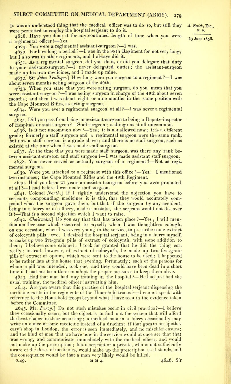 It was an understood thing that the medical officer was to do so, but still they A. Smith, Esq., were permitted to employ the hospital serjeant to do it. m. d. 4628. Have you done it for any continued length of time when you were 2 ~ ~ a regimental officer?—Yes. 23 une lb5 4629. You were a regimental assistant-surgeon ?—I was. 4630. For how long a period ?—I was in the 98th Regiment for not very long; but I also was in other regiments, and I always did it. 4631. As a regimental surgeon, did you do it, or did you delegate that duty to your assistant-surgeon ?—1 never delegated duties; the assistant-surgeon made up his own medicines, and 1 made up mine. 4632. Sir John Trollope.] How long were you surgeon to a regiment?—I was about seven months acting surgeon of the 49th. 4633. When you state that you were acting surgeon, do you mean that you were assistant-surgeon ?—I was acting surgeon in charge of the 49th about seven months; and then I was about eight or nine months in the same position with the Cape Mounted Rifles, as acting surgeon. 4634. Were you ever a regimental surgeon at all?—I was never a regimental surgeon 4635. Did you pass from being an assistant-surgeon to being a Deputy-inspector of Hospitals or staff surgeon ?—Staff surgeon ; a thing not at all uncommon. 4636. Is it not uncommon now ?—Yes ; it is not allowed now ; it is a different grade; formerly a staff surgeon and a regimental surgeon were the same rank, but now a staff surgeon is a grade above; and there is no staff surgeon, such as existed at the time when I was made staff surgeon. 4637. At the time that you were made staff surgeon, was there any rank be- tween assistant-surgeon and staff surgeon ?—I was made assistant staff surgeon, 4638. You never served as actually surgeon of a regiment?—Not as regi- mental surgeon. 4639. Were you attached to a regiment with this office?—Yes. I mentioned two instances; the Cape Mounted Rifles and the 49th Regiment. 4640. Had you been 21 years an assistant-surgeon before you were promoted at all ?—I had before I was made staff'surgeon. 4641. Colonel North.] If I rightly understand the objection you have to Serjeants compounding medicines it is this, that they would accurately com- pound what the surgeon gave them, but that if the surgeon by any accident, being in a hurry or in a flurry, made a mistake, the serjeant would not discover it?—That is a second objection which I want to raise. 4642. Chairman.] Do you say that that has taken place ?—Yes ; I will men- tion another case which occurred to myself; when I was thoughtless enough, on one occasion, when I was very young in the service, to prescribe some extract of colocynth pills ■ two. I desired the hospital serjeant, being in a hurry myself, to make up two five-grain pills of extract of colocynth, with some addition to them ; I believe some calomel; I took for granted that he did the thing cor- rectly ; instead, however, of extract of colocynth, he made up two five-grain pills of extract of opium, which were sent to the house to be used ; I happened to be rather late at the house that evening, fortunately; each of the persons for whom a pill was intended, took one, and they would have been dead in a short time if I had not been there to adopt the proper measures to keep them alive. 4643. Had that man had any training in the hospital ?—He had just had the usual training, the medical officer instructing him. 4644. Are you aware that this practice of the hospital serjeant dispensing the medicine exists in the regiments of the Household troops ?—I cannot speak with reference to the Household troops beyond what I have seen in the evidence taken before the Committee. 4645. Mr. Percy.] Do not such mistakes occur in civil practice?—I believe they occasionally occur, but the object is to find out the system that will afford the least chance of their occurring ; a medical man in a hurry occasionally may write an ounce of some medicine instead of a drachm ; if that goes to an apothe- cary's shop in London, the error is seen immediately, and no mischief ensues; and the kind of men that we have now in the service would at once see that that was wrong, and communicate immediately with the medical officer, and would not make up the prescription ; but a serjeant or a private, who is not sufficiently aware of the doses of medicines, would make up the prescription as it stands, and the consequence would be that a man very likely would be killed. 0.49. m m 4 4646. Sir