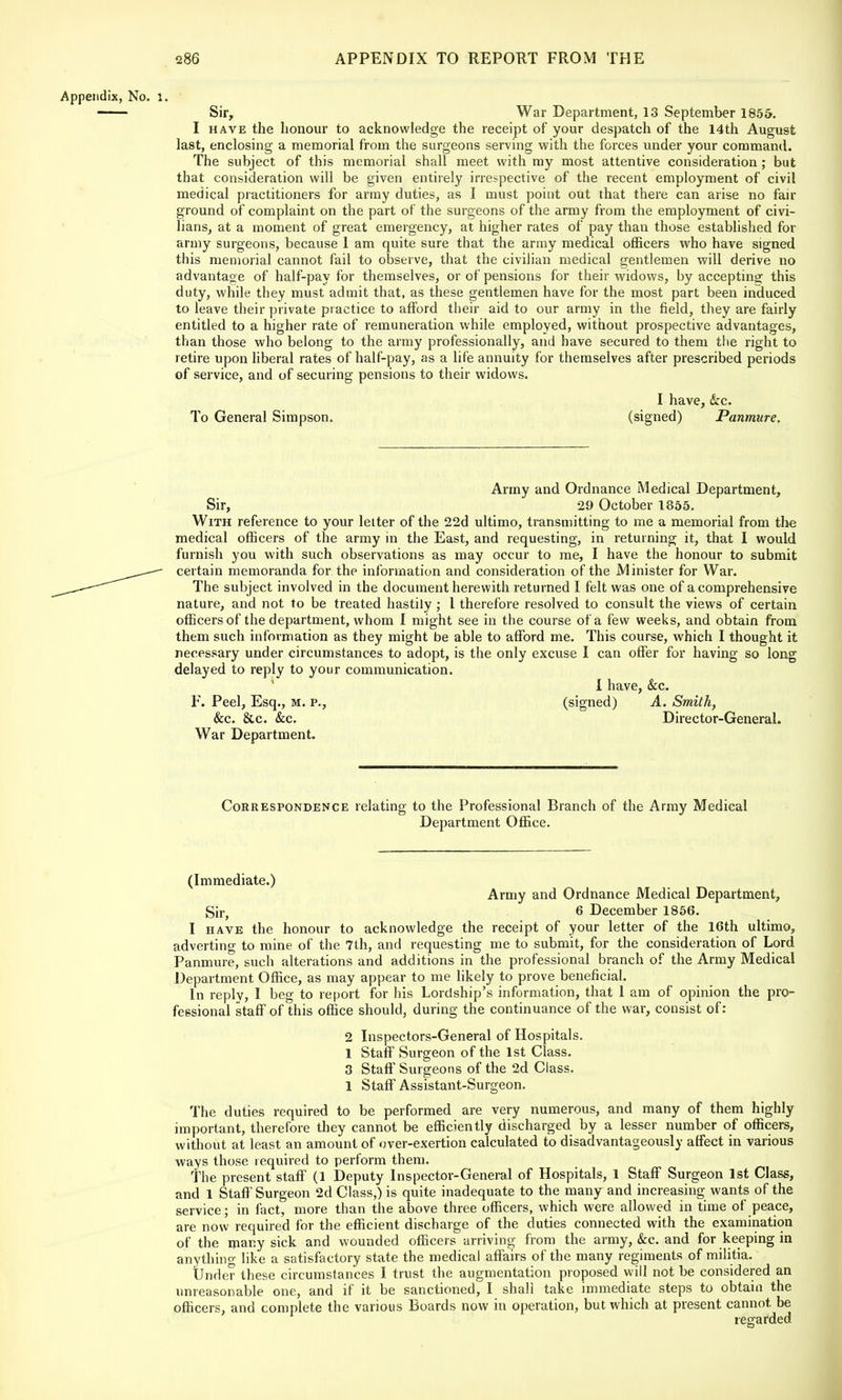 Appendix, No. 1, Sir, War Department, 13 September 1855. I have the honour to acknowledge the receipt of your despatch of the 14th August last, enclosing a memorial from the surgeons serving with the forces under your command. The subject of this memorial shall meet with my most attentive consideration ; but that consideration will be given entirely irrespective of the recent employment of civil medical practitioners for army duties, as I must point out that there can arise no fair ground of complaint on the part of the surgeons of the army from the employment of civi- lians, at a moment of great emergency, at higher rates of pay than those established for army surgeons, because I am quite sure that the army medical officers who have signed this memorial cannot fail to observe, that the civilian medical gentlemen will derive no advantage of half-pay for themselves, or of pensions for their widows, by accepting this duty, while they must admit that, as these gentlemen have for the most part been induced to leave their private practice to afford their aid to our army in the field, they are fairly entitled to a higher rate of remuneration while employed, without prospective advantages, than those who belong to the army professionally, and have secured to them the right to retire upon liberal rates of half-pay, as a life annuity for themselves after prescribed periods of service, and of securing pensions to their widows. I have, &c. To General Simpson. (signed) Panmure. Army and Ordnance Medical Department, Sir, 29 October 1855. With reference to your letter of the 22d ultimo, transmitting to me a memorial from the medical officers of the army in the East, and requesting, in returning it, that I would furnish you with such observations as may occur to me, I have the honour to submit certain memoranda for the information and consideration of the Minister for War. The subject involved in the document herewith returned I felt was one of a comprehensive nature, and not to be treated hastily ; I therefore resolved to consult the views of certain officers of the department, whom I might see in the course of a few weeks, and obtain from them such information as they might be able to afford me. This course, which I thought it necessary under circumstances to adopt, is the only excuse I can offer for having so long delayed to reply to your communication. I have, &c. F. Peel, Esq., M. p., (signed) A. Smith, &c. &c. &c. Director-General. War Department. Correspondence relating to the Professional Branch of the Army Medical Department Office. (Immediate.) Army and Ordnance Medical Department, Sir> 6 December 1856. I have the honour to acknowledge the receipt of your letter of the 16th ultimo, adverting to mine of the 7th, and requesting me to submit, for the consideration of Lord Panmure, such alterations and additions in the professional branch of the Army Medical Department Office, as may appear to me likely to prove beneficial. In replv, I beg to report for his Lordship's information, that 1 am of opinion the pro- fessional staff of this office should, during the continuance of the war, consist of: 2 Inspectors-General of Hospitals. 1 Staff Surgeon of the 1st Class. 3 Staff Surgeons of the 2d Class. 1 Staff Assistant-Surgeon. The duties required to be performed are very numerous, and many of them highly important, therefore they cannot be efficiently discharged by a lesser number of officers, without at least an amount of over-exertion calculated to disadvantageous!}- affect in various ways those required to perform them. The present staff (1 Deputy Inspector-General of Hospitals, 1 Staff Surgeon 1st Class, and 1 Staff Surgeon 2d Class,) is quite inadequate to the many and increasing wants of the service; in fact, more than the above three officers, which were allowed in time of peace, are now required for the efficient discharge of the duties connected with the examination of the many sick and wounded officers arriving from the army, &c. and for keeping in anything like a satisfactory state the medical affairs of the many regiments of militia. Under these circumstances I trust the augmentation proposed will not be considered an unreasonable one, and if it be sanctioned, I shall take immediate steps to obtain the officers, and complete the various Boards now in operation, but which at present cannot, be regarded