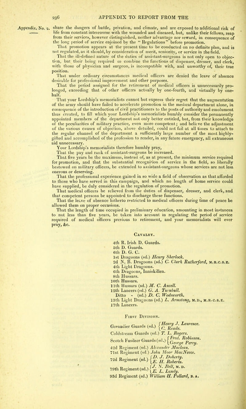 .Appendix, No. 2. share the dangers of battle, privation, and climate, and are exposed to additional risk of life from constant inteicourse with the wounded and diseased, but, unlike their fellows, reap from their services, however distinguished, neither advantage nor reward, in consequence of the long period of service enjoined by the  Regulations  before promotion. That promotion appears at the present time to be conducted on no definite plan, and is not regulated, as it should, by consideration of merit, seniority, or service in the field. That the ill-defined nature of the duties of assistant-surgeons is not only open to objec- tion, but their being required co combine the functions of dispenser, dresser, and clerk, with those of physician and surgeon, is incompatible with, and unworthy of, their true position. That under ordinary circumstances medical officers are denied the leave of absence desirable for professional improvement and other purposes. That the period assigned for the retirement of medical officers is unnecessarily pro- longed, exceeding that of other officers actually by one-fourth, and virtually by one- half. That your Lordship's memorialists cannot but express their regret that the augmentation of the army should have failed to accelerate promotion in the medical department alone, in consequence of the introduction of civil practitioners to the posts of authority and emolument thus created, to fill which your Lordship's memorialists humbly consider the permanently appointed members of the department not only better entitled, but, from their knowledge of the peculiarities of military practice, even more competent; and believe the adjustment of the various causes of objection, above detailed, could not fail at all times to attach to the regular channel of the department a sufficiently large number of the most highly- gifted and accomplished of the profession to render, in any future emergency, all extraneous aid unnecessary. Your Lordship's memorialists therefore humbly pray, That the pay and rank of assistant-surgeons be increased. That five years be the maximum, instead of, as at present, the minimum service required for promotion, and that the substantial recognition of service in the field, so liberally bestowed on military officers, be extended to assistant-surgeons whose services are not less onerous or deserving. That the professional experience gained in so wide a field of observation as that afforded to those who have served in this campaign, and which no length of home service could have supplied, be duly considered in the regulation of promotion. That medical officers be relieved from the duties of dispenser, dresser, and clerk, and that competent persons be appointed to discharge these functions. That the leave of absence hitherto restricted to medical officers during time of peace be allowed them on proper occasions. That the length of time occupied in preliminary education, amounting in most instances to not less than five years, be taken into account in regulating the period of service required of medical officers previous to retirement, and your memorialists will ever pray, &c. Cavalry. 4th R. Irish D. Guards. 5th D. Guards. 6th D. G. C. 1st Dragoons (sd.) Henry Sherlock. 2d N. B. Dragoons (sd.) C. Clark Rutherford, m.r.c.s.e. 4th Light Dragoons. 6th Dragoons, Inniskillen. 8th Hussars. 10th Hussars. 11th Hussars (sd.) M. C. Ancell 12th Lancers (sd.) G. A. Tumbull. Ditto - (sd.) D. C. Wodsworth. 13th Light Dragoons (sd.) L. Armstong, m.d., m.r.c.s.e. 17th Lancers. First Division. „ ,. ~ 1 / i s (Henry .7. Laurence. Grenad.er Guards (sd.) |^ R^ Coldstream Guards (sd.) T. L. Rogers. a . , -n •, j / 1 \ (Fred. Robinson. Scotch Fusileer Guards {^){George Pmy< 42d Regiment (sd.) Alexander Maclean. 71st Regiment (sd.) John Moor MacNeece. 72d Regiment (sd.) j£ jjtfjg; tj • x / 1 N f J. N. Bell, m. d. 79th Regiment (sd.){£L Lun'd 93d Regiment (sd.) William H. Pollard, b.a.