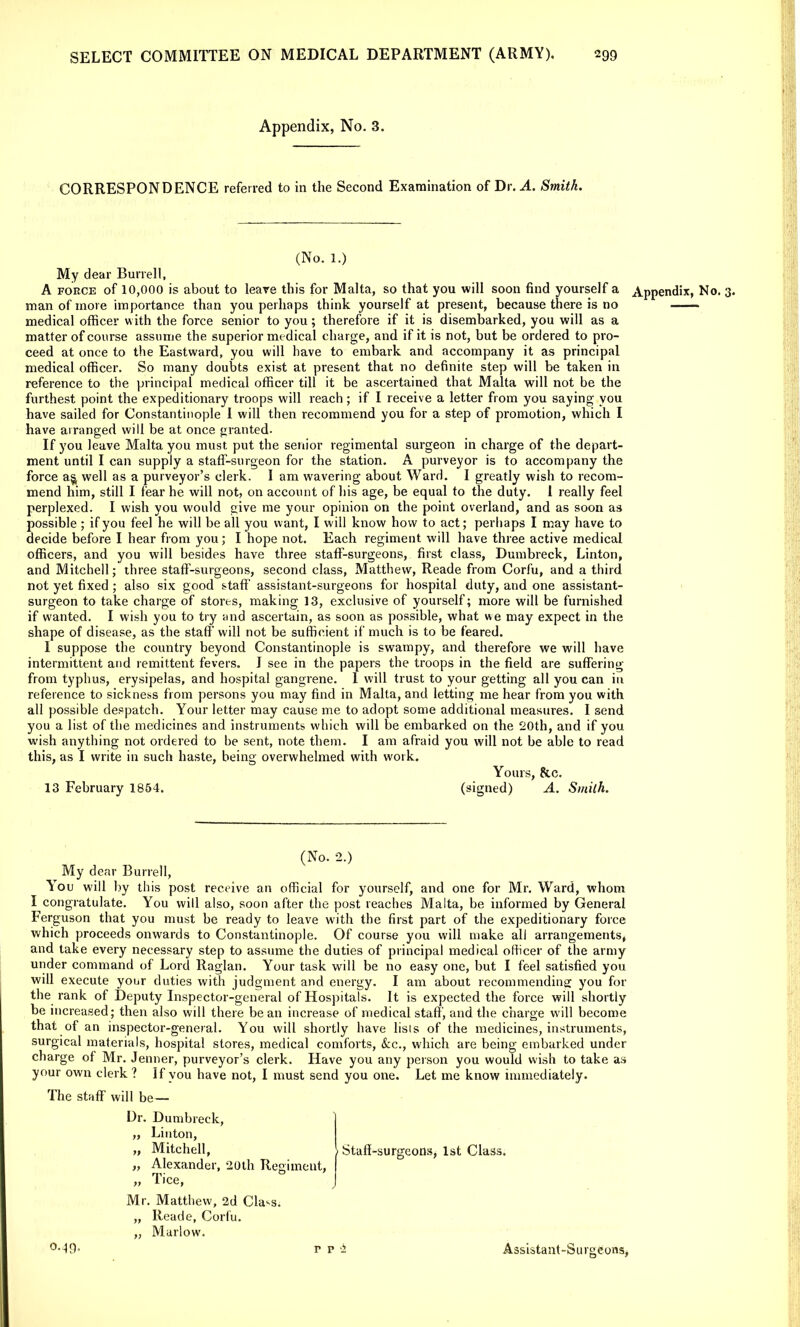 Appendix, No. 3. CORRESPONDENCE referred to in the Second Examination of Dr. A. Smith. (No. 1.) My dear Burrell, A force of 10,000 is about to leave this for Malta, so that you will soon find yourself a Appendix, No. 3. man of more importance than you perhaps think yourself at present, because there is no medical officer w ith the force senior to you; therefore if it is disembarked, you will as a matter of course assume the superior medical charge, and if it is not, but be ordered to pro- ceed at once to the Eastward, you will have to embark and accompany it as principal medical officer. So many doubts exist at present that no definite step will be taken in reference to the principal medical officer till it be ascertained that Malta will not be the furthest point the expeditionary troops will reach; if I receive a letter from you saying you have sailed for Constantinople 1 will then recommend you for a step of promotion, which I have arranged will be at once granted. If you leave Malta you must put the senior regimental surgeon in charge of the depart- ment until I can supply a staff-surgeon for the station. A purveyor is to accompany the force as, well as a purveyor's clerk. I am wavering about Ward. I greatly wish to recom- mend him, still I fear he will not, on account of his age, be equal to the duty. I really feel perplexed. I wish you would give me your opinion on the point overland, and as soon as possible ; if you feel he will be all you want, I will know how to act; perhaps I may have to decide before I hear from you; I hope not. Each regiment will have three active medical officers, and you will besides have three staff-surgeons, first class, Dumbreck, Linton, and Mitchell; three staff-surgeons, second class, Matthew, Reade from Corfu, and a third not yet fixed ; also six good staff assistant-surgeons for hospital duty, and one assistant- surgeon to take charge of stores, making 13, exclusive of yourself; more will be furnished if wanted. I wish you to try and ascertain, as soon as possible, what we may expect in the shape of disease, as the staff will not be sufficient if much is to be feared. I suppose the country beyond Constantinople is swampy, and therefore we will have intermittent and remittent fevers. I see in the papers the troops in the field are suffering from typhus, erysipelas, and hospital gangrene. 1 will trust to your getting all you can in reference to sickness from persons you may find in Malta, and letting me hear from you with all possible despatch. Your letter may cause me to adopt some additional measures. I send you a list of the medicines and instruments which will be embarked on the 20th, and if you wish anything not ordered to be sent, note them. I am afraid you will not be able to read this, as I write in such haste, being overwhelmed with work. Yours, &c. 13 February 1854. (signed) A. Smith. (No. 2.) My dear Burrell, You will by this post receive an official for yourself, and one for Mr. Ward, whom I congratulate. You will also, soon after the post reaches Malta, be informed by General Ferguson that you must be ready to leave with the first part of the expeditionary force which proceeds onwards to Constantinople. Of course you will make all arrangements, and take every necessary step to assume the duties of principal medical officer of the army under command of Lord Raglan. Your task will be no easy one, but I feel satisfied you will execute your duties with judgment and energy. I am about recommending you for the rank of Deputy Inspector-general of Hospitals. It is expected the force will shortly bei ncreased; then also will there bean increase of medical staff, and the charge will become that of an inspector-general. You will shortly have lists of the medicines, instruments, surgical materials, hospital stores, medical comforts, Sec., which are being embarked under charge of Mr. Jenner, purveyor's clerk. Have you any person you would wish to take as your own clerk? If you have not, I must send you one. Let me know immediately. The staff will be— Dr. Dumbreck, „ Linton, „ Mitchell, „ Alexander, 20th Regiment, „ Tice, Mr. Matthew, 2d Cla^s. „ Reade, Corfu. „ Murlow. °-49- rp'i Assistant-Surgeons, Staff-surgeons, 1st Class.