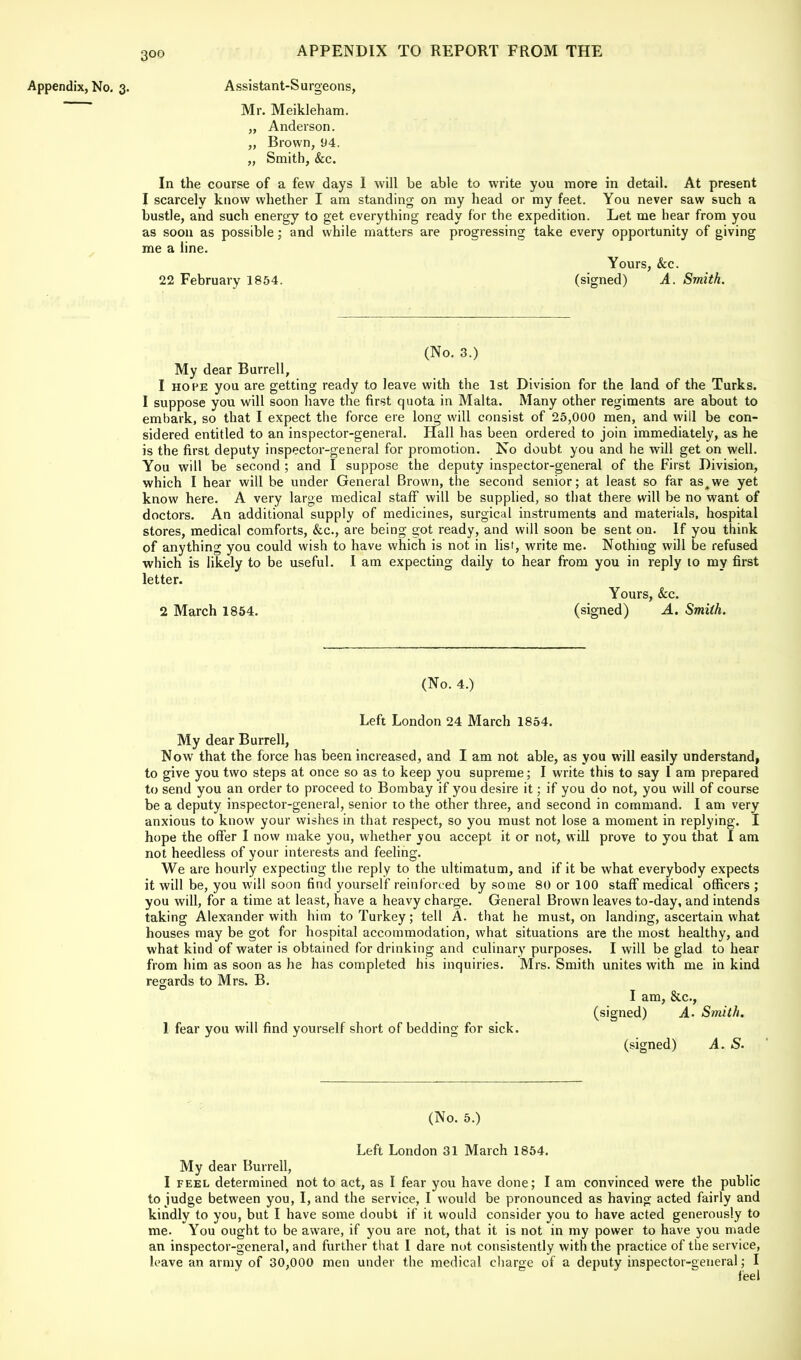 Appendix, No. 3. Assistant-Surgeons, Mr. Meikleham. „ Anderson. „ Brown, 94. „ Smith, &c. In the course of a few days I will be able to write you more in detail. At present I scarcely know whether I am standing on my head or my feet. You never saw such a bustle, and such energy to get everything ready for the expedition. Let me hear from you as soon as possible; and while matters are progressing take every opportunity of giving me a line. Yours, &c. 22 February 1854. (signed) A. Smith. (No. 3.) My dear Burrell, 1 hope you are getting ready to leave with the 1st Division for the land of the Turks. I suppose you will soon have the first quota in Malta. Many other regiments are about to embark, so that I expect the force ere long will consist of 25,000 men, and will be con- sidered entitled to an inspector-general. Hall has been ordered to join immediately, as he is the first deputy inspector-general for promotion. No doubt you and he will get on well. You will be second ; and I suppose the deputy inspector-general of the First Division, which I hear will be under General Brown, the second senior; at least so far as^we yet know here. A very large medical staff will be supplied, so that there will be no want of doctors. An additional supply of medicines, surgical instruments and materials, hospital stores, medical comforts, &c, are being got ready, and will soon be sent on. If you think of anything you could wish to have which is not in list, write me. Nothing will be refused which is likely to be useful. I am expecting daily to hear from you in reply to my first letter. Yours, &c. 2 March 1854. (signed) A. Smith. (No. 4.) Left London 24 March 1854. My dear Burrell, Now that the force has been increased, and I am not able, as you will easily understand, to give you two steps at once so as to keep you supreme; I write this to say I am prepared to send you an order to proceed to Bombay if you desire it; if you do not, you will of course be a deputy inspector-general, senior to the other three, and second in command. I am very anxious to know your wishes in that respect, so you must not lose a moment in replying. I hope the offer I now make you, whether you accept it or not, will prove to you that I am not heedless of your interests and feeling. We are hourly expecting the reply to the ultimatum, and if it be what everybody expects it will be, you will soon find yourself reinforced by some 80 or 100 staff medical officers ; you will, for a time at least, have a heavy charge. General Brown leaves to-day, and intends taking Alexander with him to Turkey; tell A. that he must, on landing, ascertain what houses may be got for hospital accommodation, what situations are the most healthy, and what kind of water is obtained for drinking and culinary purposes. I will be glad to hear from him as soon as he has completed his inquiries. Mrs. Smith unites with me in kind regards to Mrs. B. I am, &c, (signed) A. Smith. 1 fear you will find yourself short of bedding for sick. (signed) A. S. (No. 5.) Left London 31 March 1854. My dear Burrell, I feel determined not to act, as I fear you have done; I am convinced were the public to judge between you, I, and the service, I would be pronounced as having acted fairly and kindly to you, but I have some doubt if it would consider you to have acted generously to me. You ought to be aware, if you are not, that it is not in my power to have you made an inspector-general, and further that I dare nut consistently with the practice of the service, leave an army of 30,000 men under the medical charge of a deputy inspector-general; I