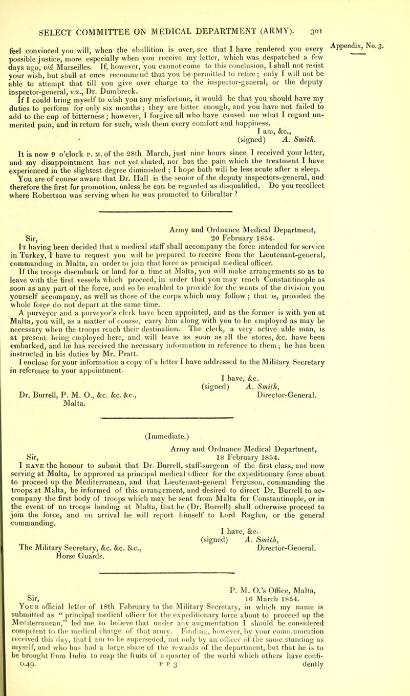 feel convinced you will, when the ebullition is over, see that I have rendered you every possible justice, more especially when you receive my letter, which was despatched a few days ago, via Marseilles. If, however, you cannot come to this conclusion, I shall not resist your wish, but shall at once recommend that you be permitted to retire; only I will not be able to attempt that till you give over charge to the inspector-general, or the deputy inspector-general, viz., Dr. Dumbreck. If I could bring myself to wish you any misfortune, it would be that you should have my duties to perform for only six months ; they are bitter enough, and you have not failed to add to the cup of bitterness; however, I forgive all who have caused me what I regard un- merited pain, and in return for such, wish them every comfort and happiness. I am, &c, (signed) A. Smith. It is now 9 o'clock p. m. of the 28th March, just nine hours since I received your letter, and my disappointment has not yet abated, nor has the pain which the treatment I have experienced in the slightest degree diminished ; I hope both will be less acute after a sleep. You are of course aware that Dr. Hall is the senior of the deputy inspectors-general, and therefore the first for promotion, unless he can be regarded as disqualified. Do you recollect where Robertson was serving when he was promoted to Gibraltar ? Army and Ordnance Medical Department, Sir, 20 February 1854. It having been decided that a medical staff shall accompany the force intended for service in Turkey, I have to request you will be prepared to receive from the Lieutenant-general, commanding in Malta, an order to join that force as principal medical officer. If the troops disembark or land for a time at Malta, you will make arrangements so as to leave with the first vessels which proceed, in order that you may reach Constantinople as soon as any part of the force, and so be enabled to provide for the wants of the division you yourself accompany, as well as those of the corps which may follow ; that is, provided the whole force do not depart at the same time. A purveyor and a purveyor's clerk have been appointed, and as the former is with you at Malta, you will, as a matter of course, carry him along with you to be employed as may be necessary when the troops reach their destination. The cleik, a very active able man, is at present being employed here, and will leave as soon as all the stores, &c. have been embarked, and he has received the necessary information in reference to them; he has been instructed in his duties by Mr. Pratt. I enclose for your information a copy of a letter I have addressed to the Military Secretary in reference to your appointment. I have, &c. (signed) A. Smith, Dr. Burrell, P. M. O., &c. &c. &c, Director-General. Malta. (Immediate.) Army and Ordnance Medical Department, Sir, 18 February 1854. I have the honour to submit that Dr. Burrell, staff-surgeon of the first class, and now serving at Malta, be approved as principal medical officer for the expeditionary force about to proceed up the Mediterranean, and that Lieutenant-general Ferguson, commanding the troops at Malta, be informed of this airanaement, and desired to direct Dr. Burrell to ac- company the first body of troops which may be sent from Malta for Constantinople, or in the event of no troops landing at Malta, that he (Dr. Burrell) shall otherwise proceed to join the force, and on arrival he will report himself to Lord Raglan, or the general commanding. I have, &c (signed) A. Smith, The Military Secretary, &c. &c. &c, Director-General. Horse Guards. P. M. O.'s Office, Malta, Sir, 1G March 1854. Your official letter of 18th February to the Military Secretary, in which my name is submitted as  principal medical officer for the expeditionary force about to proceed up the Mediterranean, led me to believe that under any augmentation I should be considered competent to the medical charge of that army. Finding, however, by your communication received this day, that I am to be superseded, not only by an officer of the same standing as myself, and who has had a large share of the rewards of the department, but that he is to be brought from India to reap the fruits of a quarter of the world which others have confi- 0.49. p p 3 dently