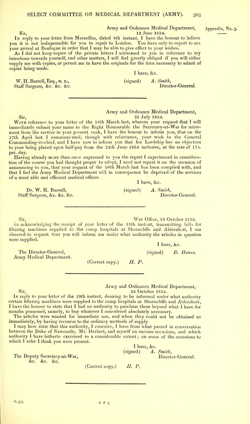 Army and Ordnance Medical Department, Appendix, No. 3. Sir, 12 June 1854. In reply to your letter from Marseilles, dated 8th instant, I have the honour to inform you it is not indispensable for you to repair to London. You have only to report to me your arrival at Boulogne in order that I may be able to give effect to your wishes. As I did not keep copies of the private letters I addressed to you in reference to my intentions towards yourself, and other matters, I will feel greatly obliged if you will either supply me with copies, or permit me to have the originals for the time necessary to admit of copies being made. I have, &c. W. H. Burrell, Esq., M. d., (signed) A. Smith, Staff Surgeon, &c. &c. &c. Director-General. Army and Ordnance Medical Department, Sir, 25 July 1854. With reference to your letter of the lfith March last, wherein your request that I will immediately submit your name to the Right Honourable the Secretary-at-War for retire- ment from the service in your piesent rank, 1 have the honour to inform you, that on the 17th April last I communicated, though with reluctance, your wish to the General Commanding-in-chief, and I have now to inform you that his Lordship has no objection to your being placed upon half-pay from the 24th June 1854 inclusive, at the rate of 17s. per. day. Having already mare than once expressed to you the regret I experienced in considera- tion of the course you had thought proper to adopt, I need not repeat it on the occasion of announcing to you, that your request of ihe lfith March last has been complied with, and that I feel the Army Medical Department will in consequence be deprived of the services of a most able and efficient medical officer. I have, &c. Dr. W. H. Burrell, (signed) A. Smith, Staff Surgeon, &c. &c. 8tc. Director-General. Sir, War Office, 19 October 1855. In acknowledging the receipt of your letter of the 13th inst;mt, transmitting bills for filtering machines supplied to the camp hospitals at Shorncliffe and Aldershott, I am directed to request that you will inform me under what authority the articles in question were supplied. I have, &c. The Director-General, (signed) B. Hawes, Army Medical Depaitment. (Correct copy.) H. P. Army and Ordnance Medical Department, Sir, 24 October 1855. In reply to your letter of the 19th instant, desiring to be informed under what authority certain filtering machines were supplied to the camp hospitals at Slrorncliffe and Aldershott, I have the honour to state that I had no authority to purchase them beyond what I have for months possessed, namely, to buy whatever I considered absolutely necessary. The articles were wanted for immediate use, and when they could not be obtained so immediately, by having recourse to the ordinary methods of supply I may here state that this authority, I conceive, 1 have from what passed in conversation between the Duke of Newcastle, Mr. Herbert, and myself on various occasions, and which authority I have hitherto exercised to a considerable extent; on some of the occasions to which 1 refer I think you were present. I have, &c. (signed) A. Smith, The Deputy Secretaiy-at-War, Director-General. &c. &c. &c. (Correct copy.) H. P. 0.49. p p 4