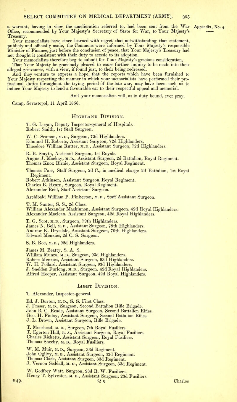 a warrant, having in view the amelioration referred to, had been sent from the War Appendix, No. 4. Office, recommended by Your Majesty's Secretary of State for War, to Y/our Majesty's Treasury. Your memorialists have since learned with regret that notwithstanding that statement, publicly and officially made, the Commons were informed by Y^our Majesty's responsible Minister of Finance, just before the conclusion of peace, that Your Majesty's Treasury had not thought it consistent with their duty to accede to its adoption. Your memorialists therefore beg to submit for Your Majesty's gracious consideration, That Your Majesty be graciously pleased to cause further inquiry to be made into their alleged grievances, with a view, if found just, to their being redressed. And they venture to express a hope, that the reports which have been furnished to Your Majesty respecting the manner in which your memorialists have performed their pro- fessional duties throughout the trying period of the late war, may have been such as to induce Your Majesty to lend a favourable ear to their respectful appeal and memorial. And your memoi'ialists will, as in duty bound, ever pray. Camp, Sevastopol, 11 April 1856. Highland Division. T. G. Logan, Deputy Inspector-general of Hospitals. Robert Smith, 1st Staff Surgeon. W. C. Seaman, m.d., Surgeon, 72d Highlandei-s. Edmund H. Roberts, Assistant Surgeon, 72d Highlanders. Theodore William Rutter, m.d., Assistant Surgeon, 72d Highlanders. R. B. Smyth, Assistant Surgeon, 1st Royals. Angus J. Mackay, m.d., Assistant Surgeon, 2d Battalion, Royal Regiment. Thomas Knox Birnie, Assistant Surgeon, Royal Regiment. Thomas Parr, Staff Surgeon, 2d C, in medical charge 2d Battalion, 1st Royal Regiment. Robert Atkinson, Assistant Surgeon, Royal Regiment. Charles B. Heai'n, Surgeon, Royal Regiment. Alexander Reid, Staff Assistant Surgeon. Archibald William P. Pinkerton, m.d., Staff Assistant Surgeon. T. M. Sunter, S. S., 2d Class. William Alexander Mackinnon, Assistant Surgeon, 42d Royal Highlanders. Alexander Maclean, Assistant Surgeon, 42d Royal Highlanders. T, G. Scot, m.d., Surgeon, 79th Highlanders. James N. Bell, m.d., Assistant Surgeon, 79th Highlanders. Andrew K. Drysdale, Assistant Surgeon, 79th Highlanders. Edward Menzies, 2d C. S. Surgeon. S. B. Roe, m.d., 92d Highlanders. James M. Beatty, S. A. S. William Munro, m.d., Surgeon, 93d Highlanders. Robert Menzies, Assistant Surgeon, 93d Highlanders. W. H. Pollard, Assistant Surgeon, 93d Highlanders. J. Snelden Furlong, m. d., Surgeon, 42d Royal Highlanders. Alfred Hooper, Assistant Surgeon, 42d Royal Highlanders. Light Division. T. Alexander, Inspector-general. Ed. J. Burton, M. D., S. S. First Class. J. Fraser, M. D., Surgeon, Second Battalion Rifle Brigade. John B. C. Reade, Assistant Surgeon, Second Battalion Rifles. Geo. H. Finlay, Assistant Surgeon, Second Battalion Rifles. J. L. Brown, Assistant Surgeon, Rifle Brigade. T. Moorhead, M. d., Surgeon, 7th Royal Fusiliers. T. Egerton Hall, B. A., Assistant Surgeon, Royal Fusiliers. Charles Ricketts, Assistant Surgeon, Royal Fusiliers. Thomas Sheehy, M. d., Royal Fusiliers. W. M. Muir, m. D., Surgeon, 33d Regiment. John Ogilvy, M. B., Assistant Surgeon, 33d Regiment. Thomas Clark, Assistant Surgeon, 33d Regiment. J. Vernon Seddall, M. d., Assistant Surgeon, 33d Regiment. W. Godfrey Watt, Surgeon, 23d R. W. Fusiliers. Henry T. Sylvester, M. d., Assistant Surgeon, 23d Fusiliers. °49- Qq Charles