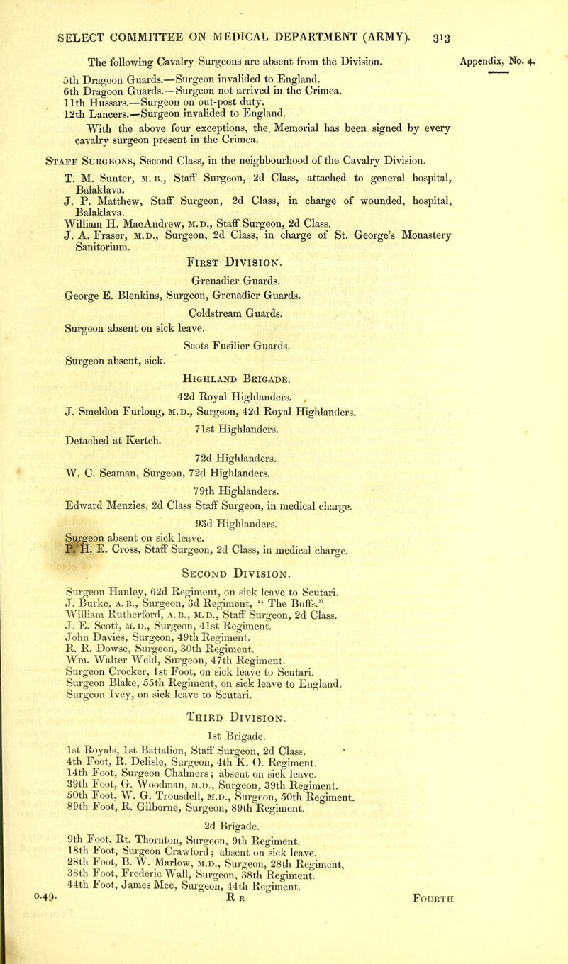 The following Cavalry Surgeons are absent from the Division. Appendix, No. 4. 5th Dragoon Guards.—Surgeon invalided to England. 6th Dragoon Guards.—Surgeon not arrived in the Crimea. 11th Hussars.—Surgeon on out-post duty. 12th Lancers.—Surgeon invalided to England. With the above four exceptions, the Memorial has been signed by every cavalry surgeon present in the Crimea. Staff Surgeons, Second Class, in the neighbourhood of the Cavalry Division. T. M. Sunter, m. b., Staff Surgeon, 2d Class, attached to general hospital, Balaklava. J. P. Matthew, Staff Surgeon, 2d Class, in charge of wounded, hospital, Balaklava. William H. Mac Andrew, m.d., Staff Surgeon, 2d Class. J. A. Eraser, M.D., Surgeon, 2d Class, in charge of St. George's Monastery Sanitorium. First Division. Grenadier Guards. George E. Blenkins, Surgeon, Grenadier Guards. Coldstream Guards. Surgeon absent on sick leave. Scots Fusilier Guards. Surgeon absent, sick. Highland Brigade. 42d Royal Highlanders. , J. Smeldon Furlong, M. D., Surgeon, 42d Royal Highlanders. 71st Highlanders. Detached at Kertch. 72d Highlanders. W. C. Seaman, Surgeon, 72d Highlanders. 79th Highlanders. Edward Menzies, 2d Class Staff Surgeon, in medical charge. 93d Highlanders. Surgeon absent on sick leave. P. H. E. Cross, Staff Surgeon, 2d Class, in medical charge. Second Division. Surgeon Hanley, 62d Regiment, on sick leave to Scutari. J. Burke, a.b., Surgeon, 3d Regiment,  The Buffs. William Rutherford, a.b., m.d., Staff Surgeon, 2d Class. J. E. Scott, M. D., Surgeon, 41st Regiment. John Davies, Surgeon, 49th Regiment. R. R. Dowse, Surgeon, 30th Regiment. Wm. Walter Weld, Surgeon, 47th Regiment. Surgeon Crocker, 1st Foot, on sick leave to Scutari. Surgeon Blake, 55th Regiment, on sick leave to England. Surgeon Ivey, on sick leave to Scutari. Third Division. 1st Brigade. 1st Royals, 1st Battalion, Staff Surgeon, 2d Class. 4th Foot, R. Delisle, Surgeon, 4th K. O. Regiment. 14th Foot, Surgeon Chalmers; absent on sick leave. 39th Foot, G. Woodman, m.d., Surgeon, 39th Regiment. 50th Foot, W. G. Trousdell, m.d., Surgeon, 50th Regiment. 89th Foot, R. Gilborne, Surgeon, 89th Regiment. 2d Brigade. 9th Foot, Rt. Thornton, Surgeon, 9th Regiment. 18th Foot, Surgeon Crawford; absent on sick leave. 28th Foot, B. W. Marlow, m.d., Surgeon, 28th Regiment, 38th Foot, Frederic Wall, Surgeon, 38th Regiment. 44th Foot, James Mee, Surgeon, 44th Regiment. °-49- R r Fourth