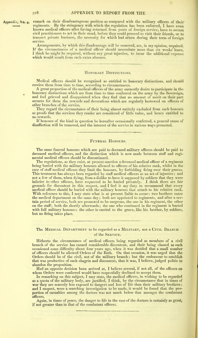 Appendix-, No. 4. remark on their disadvantageous position as compared with the military officers of their — regiments. By the stringency with which the regulation has been enforced, I have even known medical officers after having returned from years of foreign service, have to secure civil practitioners to act in their stead, before they could proceed to visit their friends, or to transact private business, the necessity for which had arisen during their term of foreign service. Arrangements, by which this disadvantage will be removed, are, in my opinion, required. If the circumstances of a medical officer should necessitate more than six weeks' leave, I think he might be required, without any great injustice, to incur the additional expense which would result from such extra absence. Honorary Distinctions. Medical officers should be recognised as entitled to honorary distinctions, and should receive them from time to time, according to circumstances. A great proportion of the medical officers of the army earnestly desire to participate in the honorary distinctions which are from time to time conferred on the army by the Sovereign, and feel grieved and disappointed when they find that no amount of merit on their part secures for them the rewards and decorations which are regularly bestowed on officers of other branches of the service. They regard the circumstance of their being almost entirely excluded from such honours as proofs that the services they render are considered of little value, and hence entitled to no rewards. If honours of the kind in question be hereafter occasionally conferred, a general cause of disaffection will be removed, and the interest of the service in various ways promoted. Funeral Honours. The same funeral honours which are paid to deceased military officers should be paid to deceased medical officers, and the distinction which is now made between staff and regi- mental medical officers should be discontinued. The regulations, as they exist, at present sanction a deceased medical officer of a regiment being buried with the military honours allowed to officers of his relative rank, whilst in the case of staff medical officers they limit the honours, by forbidding firing over their graves. This treatment has always been regarded by staff medical officers as an act of injustice; and not a few of them, when dying, from a dislike to have it supposed by soldiers that they were inferior to other officers, have requested to be buried privately. I think there are fair grounds for discontent in this respect, and I feel it my duty to recommend that every medical officer should be buried with the military honours that attach to his relative rank. With reference to this, I may state what is at present liable to occur: two brothers enter the medical department on the same day; both are appointed to regiments, and after a cer- tain period of service, both are promoted to be surgeons, the one in his regiment, the other on the staff; both die shortly afterwards; the one who continued in the regiment is buried with full military honours; the other is carried to the grave, like his brother, by soldiers, but no firing takes place. The Medical Department to be regarded as a Military, not a Civil Branch of the Service. Hitherto the circumstance of medical officers being regarded as members of a civil branch of the service has caused considerable discontent, and their being classed as such occasioned some difficulty about four years ago, when it was decided that a small number of officers should be allowed Orders of the Bath. On that occasion, it was urged that the Orders should be of the civil, not of the military branch; but the endeavour to establish that was productive of such chagrin and discontent, that it was, I believe, judged politic to abandon the proposition. Had an opposite decision been arrived at, I believe several, if not all, of the officers on whom Orders were conferred would have respectfully declined to accept them. In remarking on tins subj ect, I may state, the medical officers, in wishing to be regarded as a quota of the military body, are justified, I think, by the circumstance that in times of war they are scarcely less exposed to dangers and loss of life than their military brethren; and I suspect, were a searching investigation to be made, it would be found that the pro- portion of casualties among the doctors was not much below that amongst the combatant officers. Again, in times of peace, the danger to life in the case of the doctors is certainly as great, if not greater than in that of the combatant officers.