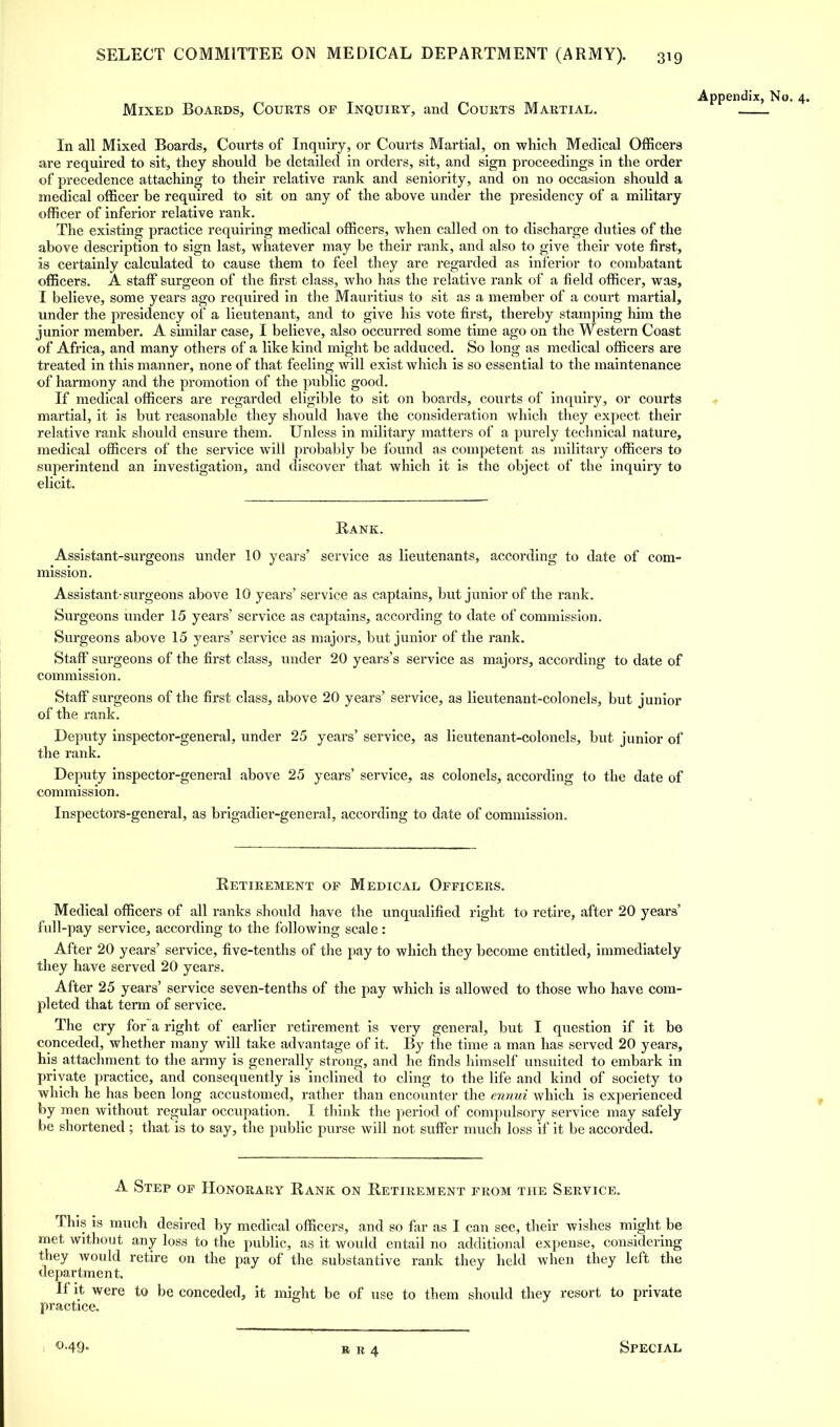 Appendix, No. 4. Mixed Boards, Courts of Inquiry, and Courts Martial. In all Mixed Boards, Courts of Inquiry, or Courts Martial, on which Medical Officers are required to sit, they should be detailed in orders, sit, and sign proceedings in the order of precedence attaching to their relative rank and seniority, and on no occasion should a medical officer be required to sit on any of the above under the presidency of a military officer of inferior relative rank. The existing practice requiring medical officers, when called on to discharge duties of the above description to sign last, whatever may be their rank, and also to give their vote first, is certainly calculated to cause them to feel they are regarded as inferior to combatant officers. A staff surgeon of the first class, who has the relative rank of a field officer, was, I believe, some years ago required in the Mauritius to sit as a member of a court martial, under the presidency of a lieutenant, and to give his vote first, thereby stamping him the junior member. A similar case, I believe, also occurred some time ago on the Western Coast of Africa, and many others of a like kind might be adduced. So long as medical officers are treated in this manner, none of that feeling will exist which is so essential to the maintenance of harmony and the promotion of the public good. If medical officers are regarded eligible to sit on boards, courts of inquiry, or courts martial, it is but reasonable they should have the consideration which they expect their relative rank should ensure them. Unless in military matters of a purely technical nature, medical officers of the service will probably be found as competent as military officers to superintend an investigation, and discover that which it is the object of the inquiry to elicit. Rank. Assistant-surgeons under 10 years' service as lieutenants, according to date of com- mission. Assistant-surgeons above 10 years' service as captains, but junior of the rank. Surgeons under 15 years' service as captains, according to date of commission. Surgeons above 15 years' service as majors, but junior of the rank. Staff surgeons of the first class, under 20 years's service as majors, according to date of commission. Staff surgeons of the first class, above 20 years' service, as lieutenant-colonels, but junior of the rank. Deputy inspector-general, under 25 years' service, as lieutenant-colonels, but junior of the rank. Deputy inspector-general above 25 years' service, as colonels, according to the date of commission. Inspectors-general, as brigadier-general, according to date of commission. Retirement op Medical Officers. Medical officers of all ranks should have the unqualified right to retire, after 20 years' full-pay service, according to the following scale: After 20 years' service, five-tenths of the pay to which they become entitled, immediately they have served 20 years. After 25 years' service seven-tenths of the pay which is allowed to those who have com- pleted that term of service. The cry for~a right of earlier retirement is very general, but I question if it be conceded, whether many will take advantage of it. By the time a man has served 20 years, his attachment to the army is generally strong, and he finds himself unsuited to embark in private practice, and consequently is inclined to cling to the life and kind of society to which he has been long accustomed, rather than encounter the ennui which is experienced by men without regular occupation. I think the period of compulsory service may safely be shortened ; that is to say, the public purse will not suffer much loss if it be accorded. A Step op Honorary Rank on Retirement from the Service. This is much desired by medical officers, and so far as I can see, their wishes might be met without any loss to the public, as it would entail no additional expense, considering they would retire on the pay of the substantive rank they held when they left the department. If it were to be conceded, it might be of use to them should they resort to private practice. <M9- Special