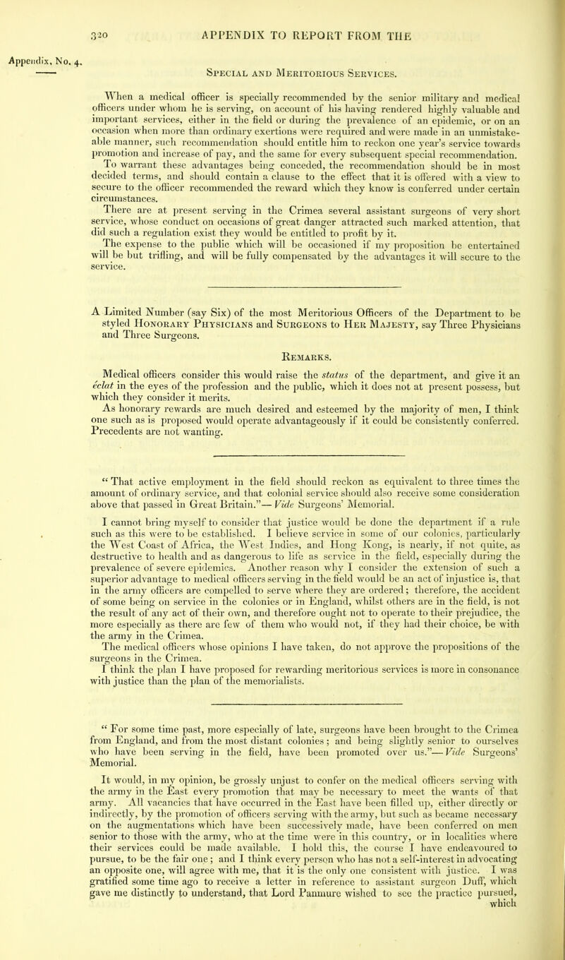 Appendix, No. 4. Special and Meritorious Services. When a medical officer is specially recommended by the senior military and medical officers under whom he is serving, on account of his having rendered highly valuable and important services, either in the field or during the prevalence of an epidemic, or on an occasion when more than ordinary exertions were required and were made in an unmistake- able manner, such recommendation should entitle him to reckon one year's service towards promotion and increase of pay, and the same for every subsequent special recommendation. To warrant these advantages being conceded, the recommendation should be in most decided terms, and should contain a clause to the effect that it is offered with a view to secure to the officer recommended the reward which they know is conferred under certain circumstances. There are at present serving in the Crimea several assistant surgeons of very short service, whose conduct on occasions of great danger attracted such marked attention, that did such a regulation exist they would be entitled to profit by it. The expense to the public which will be occasioned if my proposition be entertained will be but trifling, and will be fully compensated by the advantages it will secure to the service. A Limited Number (say Six) of the most Meritorious Officers of the Department to be styled Honorary Physicians and Surgeons to Her Majesty, say Three Physicians and Three Surgeons. Eemarks. Medical officers consider this would raise the status of the department, and give it an eclat in the eyes of the profession and the public, which it does not at present possess, but which they consider it merits. As honorary rewards are much desired and esteemed by the majority of men, I think one such as is proposed would operate advantageously if it could be consistently conferred. Precedents are not wanting.  That active employment in the field should reckon as equivalent to three times the amount of ordinary service, and that colonial service should also receive some consideration above that passed in Great Britain.— Vide Surgeons' Memorial. I cannot bring myself to consider that justice would be done the department if a rule such as this were to be established. I believe service in some of our colonies, particularly the West Coast of Africa, the West Indies, and Hong Kong, is nearly, if not quite, as destructive to health and as dangerous to life as service in the field, especially during the prevalence of severe ejndemics. Another reason why I consider the extension of such a superior advantage to medical officers serving in the field would be an act of injustice is, that in the army officers are compelled to serve where they are ordered; therefore, the accident of some being on service in the colonies or in England, whilst others are in the field, is not the result of any act of their own, and therefore ought not to operate to their prejudice, the more especially as there are few of them who would not, if they had their choice, be with the army in the Crimea. The medical officers whose opinions I have taken, do not approve the propositions of the surgeons in the Crimea. I think the plan I have proposed for rewarding meritorious services is more in consonance with justice than the plan of the memorialists.  For some time past, mo-re especially of late, surgeons have been brought to the Crimea from England, and from the most distant colonies ; and being slightly senior to ourselves who have been serving in the field, have been promoted over us.—Vide Surgeons' Memorial. It would, in my opinion, be grossly unjust to confer on the medical officers serving with the army in the East every promotion that may be necessary to meet the wants of that army. All vacancies that have occurred in the East have been filled up, either directly or indirectly, by the promotion of officers serving with the army, but such as became necessary on the augmentations which have been successively made, have been conferred on men senior to those with the army, who at the time were in this country, or in localities where their services could be made available. I hold this, the course I have endeavoured to pursue, to be the fair one; and I think every person who has not a self-interest in advocating an opposite one, will agree with me, that it is the only one consistent with justice. I was gratified some time ago to receive a letter in reference to assistant surgeon Duff, which gave me distinctly to understand, that Lord Panmure wished to see the practice pursued, which