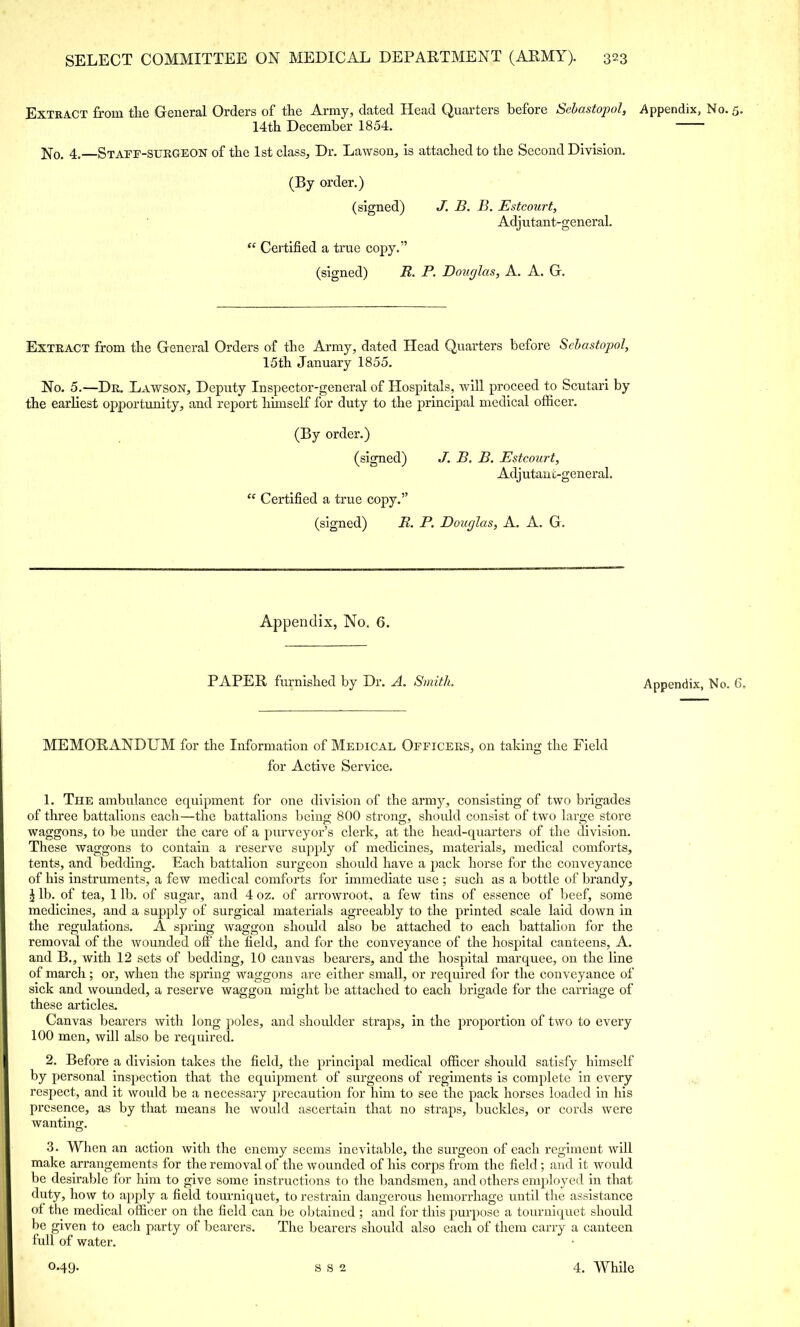 Extract from the General Orders of the Army, dated Head Quarters before Sebastopol, Appendix, No. 5. 14th December 1854. No. 4. Staff-surgeon of the 1st class, Dr. Lawson, is attached to the Second Division. (By order.) (signed) J. B. B. Estcourt, Adj utant-general.  Certified a true copy. (signed) R. P. Dour/las, A. A. G. Extract from the General Orders of the Army, dated Head Quarters before Sebastopol, 15th January 1855. No. 5.—Dr. Lawson, Deputy Inspector-general of Hospitals, will proceed to Scutari by the earliest opportunity, and report himself for duty to the principal medical officer. (By order.) (signed) J. B. B. Estcourt, Adj utant-general.  Certified a true copy. (signed) R. P. Douglas, A. A. G. Appendix, No. 6. PAPER furnished by Dr. A. Smith MEMORANDUM for the Information of Medical Officers, on taking the Field for Active Service. 1. The ambulance equipment for one division of the army, consisting of two brigades of three battalions each—the battalions being 800 strong, should consist of two large store waggons, to be under the care of a purveyor's clerk, at the head-quarters of the division. These waggons to contain a reserve supply of medicines, materials, medical comforts, tents, and bedding. Each battalion surgeon should have a pack horse for the conveyance of his instruments, a few medical comforts for immediate use ; such as a bottle of brandy, \ lb. of tea, 1 lb. of sugar, and 4 oz. of arrowroot, a few tins of essence of beef, some medicines, and a supply of surgical materials agreeably to the printed scale laid down in the regulations. A spring waggon should also be attached to each battalion for the removal of the wounded off the field, and for the conveyance of the hospital canteens, A. and B., with 12 sets of bedding, 10 canvas bearers, and the hospital marquee, on the line of march; or, when the spring waggons are either small, or required for the conveyance of sick and wounded, a reserve waggon might be attached to each brigade for the carriage of these articles. Canvas bearers with long poles, and shoulder straps, in the proportion of two to every 100 men, will also be required. 2. Before a division takes the field, the principal medical officer should satisfy himself by personal inspection that the equipment of surgeons of regiments is complete in every respect, and it would be a necessary precaution for him to see the pack horses loaded in his presence, as by that means he would ascertain that no straps, buckles, or cords were wanting. 3. When an action with the enemy seems inevitable, the surgeon of each regiment will make arrangements for the removal of the wounded of his corps from the field; and it would be desirable for him to give some instructions to the bandsmen, and others employed in that duty, how to apply a field tourniquet, to restrain dangerous hemorrhage until the assistance of the medical officer on the field can be obtained ; and for this purpose a tourniquet should be given to each party of bearers. The bearers should also each of them carry a canteen full of water. Appendix, No. C,