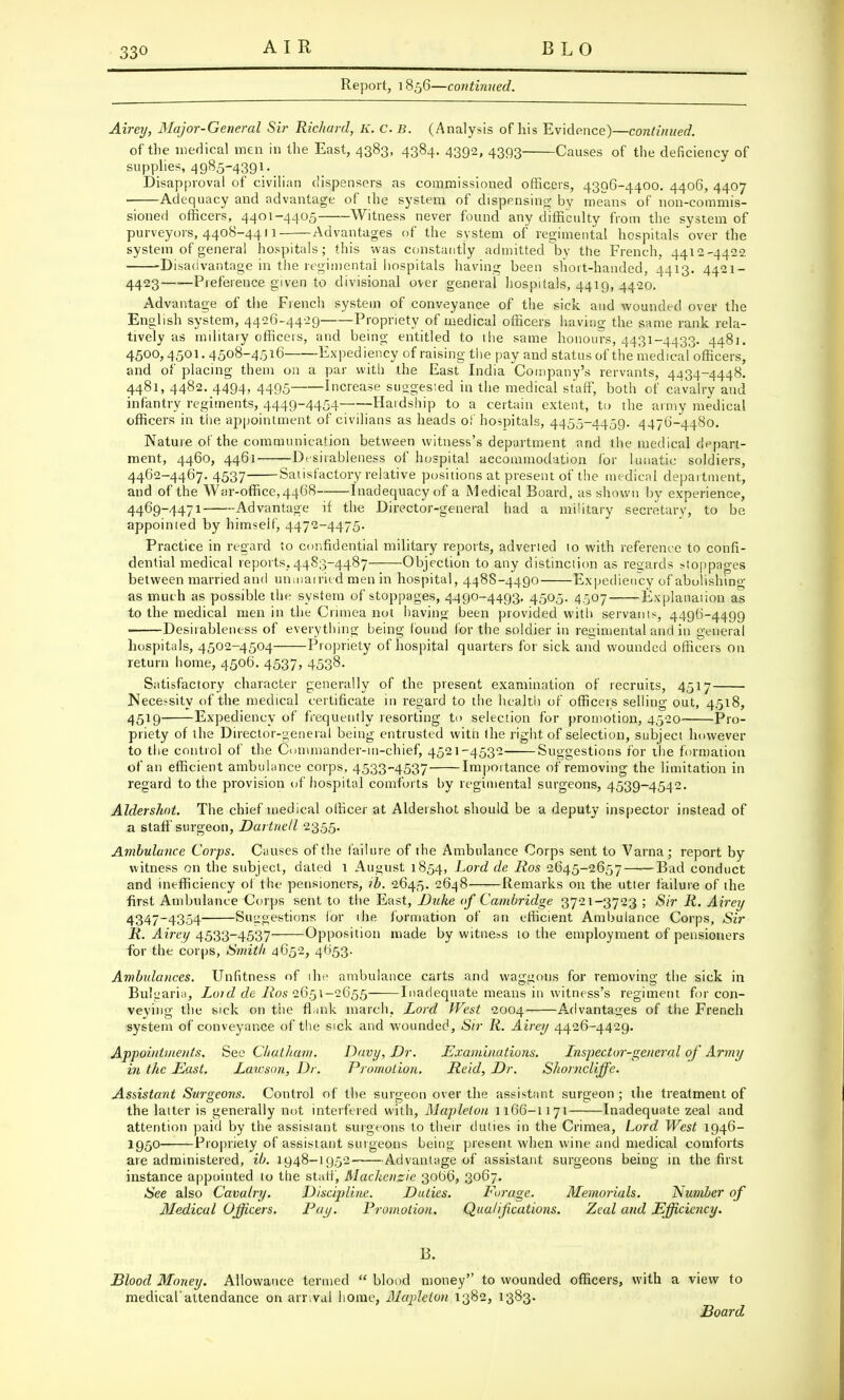 AI R BLO Report, i 856—continued. Airey, Major-General Sir Richard, K. CB. (Analysis of his Evidence)—continued. of the medical men in the East, 4383, 4384. 4392, 4393 Causes of the deficiency of supplies, 4985-4391. Disapproval of civilian dispensers as commissioned officers, 4396-4400. 4406, 4407 ■ Adequacy and advantage of the system of dispensing by means of non-commis- sioned officers, 4401-4405 Witness never found any difficulty from the system of purveyors, 4408-4411 Advantages of the system of regimental hospitals over the system of general hospitals; this was constantly admitted by the French, 4412-4422 -Disadvantage in the regimental hospitals having been short-handed, 4413. 4421- 4423 Preference given to divisional over general hospitals, 4419, 4420. Advantage of the French system of conveyance of the sick and wounded over the English system, 4426-4429 Propriety of medical officers havino- the same rank rela- tively as military officers, and being entitled to the same honours, 4431-4433. 4481. 4500,4501. 4508-4516 Expediency of raising the pay and status of the medical officers, and of placing them on a par with the East India Company's rervants, 4434-4448. 4481, 4482. 4494, 4495 Increase suggesied in the medical staff, both of cavalry and infantry regiments, 4449-4454- Hardship to a certain extent, to the army medical officers in the appointment of civilians as heads of hospitals, 4455-4459. 4476-4480. Nature of the communication between witness's department and the medical depart- ment, 4460, 4461 Desirableness of hospital accommodation for lunatic soldiers, 4462-4467. 4537 Satisfactory relative positions at present of the medical department, and of the War-office,4468 Inadequacy of a Medical Board, as shown by experience, 4469-4471 Advantage if the Director-general had a military secretary, to be appointed by himseif, 4472-4475. Practice in regard to confidential military reports, adverted to with reference to confi- dential medical reports,4483-4487 Objection to any distinction as regards stoppages between married and unmairied men in hospital, 4488-4490 Expediency of abolishing- as much as possible the system of stoppages, 4490-4493. 4505. 4507 Explanation as to the medical men in the Crimea not having been provided with servanis, 4496-4499 ■ Desirableness of everything being found for the soldier in regimental and in general hospitals, 4502-4504 Propriety of hospital quarters for sick and wounded officers on return home, 4506. 4537, 4538. Satisfactory character generally of the present examination of recruits, 4517 Necessity of the medical certificate in regard to the health of officers selling out, 4518, 4519 Expediency of frequently resorting to selection for promotion, 4520 Pro- priety of the Director-general being entrusted with the right of selection, subject however to the control of the Commander-in-chief, 4521-4532 Suggestions for the formation of an efficient ambulance corps, 4533-4537 Importance of removing the limitation in regard to the provision of hospital comforts by regimental surgeons, 4539-4542. Aldershot. The chief medical officer at Aldershot should be a deputy inspector instead of a staff surgeon, Dartnell 2355. Ambulance Corps. Causes of the failure of the Ambulance Corps sent to Varna; report by witness on the subject, dated 1 August 1854, Lord de Ros 2645-2657——Bad conduct and inefficiency of the pensioners, ib. 2645. 2648—.—Remarks on the utter failure of the first Ambulance Corps sent to the East, Duke of Cambridge 3721-3723 ; Sir R. Airey 4347-4354 Suggestions for 1 he formation of an efficient Ambulance Corps, Sir R. Airey 4533-4537 Opposition made by witness to the employment of pensioners for the corps, Smith 4652, 4053. Ambulances. Unfitness of the ambulance carts and waggons for removing the sick in Bulgaria, Loid de Ros 2651-2655 Inadequate means in witness's regiment for con- veying the sick on the flank march, Lord West 2004 Advantages of the French system of conveyance of the sick and wounded, Sir R. Airey 4426-4429. Appointments. See Chatham. Davy, Dr. Examinations, Lnspector-general of Army in the East. Lawson, Dr. Promotion. Reid, Dr. Shonicliffe. Assistant Surgeons. Control of the surgeon over the assistant surgeon ; the treatment of the latter is generally not interfered with, Mapleton 1166-1171 Inadequate zeal and attention paid by the assisiant surgeons to their duties in the Crimea, Lord West 1946- 1950 Propriety of assistant surgeons being present when wine and medical comforts are administered, ib. 1948-1952 Advantage of assistant surgeons being in the first instance appointed to the staff, Mackenzie 30(36, 3067. See also Cavalry. Discipline. Duties. Forage. Memorials. Number of Medical Officers. Pay.. Promotion. Qualifications. Zeal and Efficiency. B. Blood Money. Allowance termed  blood money to wounded officers, with a view to medical'attendance on arr.val home, Mapleton 1382, 1383. Board