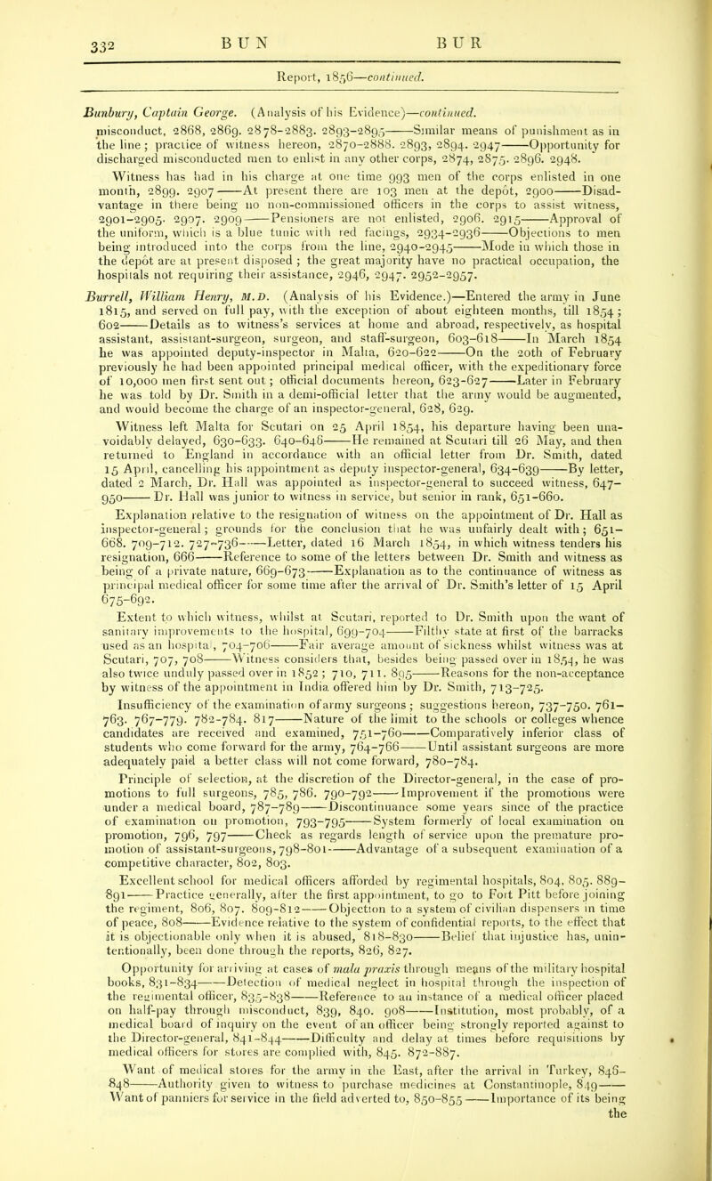 Report, 1856—continued. Bunbury, Captain George. (Analysis of his Evidence)—continued. misconduct, 2868, 2869. 2878-2883. 2893-2895 Similar means of punishment as in the line ; practice of witness hereon, 2870-2888. 2893, 2894. 2947 Opportunity for discharged misconducted men to enlist in any other corps, 2874, 287,5. 2896. 2948. Witness has had in his charge at one time 993 men of the corps enlisted in one month, 2899. 2907 At present there are 103 men at the depot, 2900 Disad- vantage in there being no non-commissioned officers in the corps to assist witness, 2901-2905. 2907. 2909 Pensioners are not enlisted, 2906. 2915 Approval of the uniform, which is a blue tunic with red facings, 2934-2936 Objections to men being introduced into the corps from the line, 2940-2945 Mode in which those in the depot are at present disposed ; the great majority have no practical occupation, the hospitals not requiring their assistance, 2946, 2947. 2952-2957. Burred, William Henry, M.D. (Analysis of his Evidence.)—Entered the army in June 1815, and served on full pay, with the exception of about eighteen months, till 1854; 602 Details as to witness's services at home and abroad, respectively, as hospital assistant, assistant-surgeon, surgeon, and staff-surgeon, 603-618 In March 1854 he was appointed deputy-inspector in Malta, 620-622 On the 20th of February previously he had been appointed principal medical officer, with the expeditionary force of 10,000 men first sent out; official documents hereon, 623-627 Later in February he was told by Dr. Smith in a demi-official letter that the army would be augmented, and would become the charge of an inspector-general, 628, 629. Witness left Malta for Scutari on 25 April 1854, his departure having been una- voidably delayed, 630-633. 640-646 He remained at Scutari till 26 May, and then returned to England in accordance with an official letter from Dr. Smith, dated 15 April, cancelling his appointment as deputy inspector-general, 634-639 By letter, dated 2 March, Dr. Hall was appointed as inspector-general to succeed witness, 647- 950 Dr. Hall was junior to witness in service, but senior in rank, 651-660. Explanation relative to the resignation of witness on the appointment of Dr. Hall as inspector-general; grounds for the conclusion that he was unfairly dealt with; 651- 668. 709-712. 727-736 Letter, dated 16 March 1854, m which witness tenders his resignation, 666 Reference to some of the letters between Dr. Smith and witness as being of a private nature, 669-673 Explanation as to the continuance of witness as principal medical officer for some time after the arrival of Dr. Smith's letter of 15 April 675-692. Extent to which witness, whilst at Scutari, reported to Dr. Smith upon the want of sanitary improvements to the hospital, 699-704 Filthy state at first of the barracks used as an hospital, 704-706 Fair average amount of sickness whilst witness was at Scutari, 707, 708 Witness considers that, besides being passed over in 1S54, he was also twice unduly passed over in 1852 ; 710, 711. 895 Reasons for the non-acceptance by witness of the appointment in India offered him by Dr. Smith, 713-725. Insufficiency of the examination of army surgeons; suggestions hereon, 737-750. 761— 763. 767-779. 782-784. 817 Nature of the limit to the schools or colleges whence candidates are received and examined, 751-760 Comparatively inferior class of students who come forward for the army, 764-766 Until assistant surgeons are more adequately paid a better class will not come forward, 780-784. Principle of selection, at the discretion of the Director-general, in the case of pro- motions to full surgeons, 785, 786. 790-792 improvement if the promotions were under a medical board, 787-789 Discontinuance some years since of the practice of examination on promotion, 793-795 System formerly of local examination on promotion, 796, 797 Check as regards length of service upon the premature pro- motion of assistant-surgeons, 798-801 Advantage of a subsequent examination of a competitive character, 802, 803. Excellent school for medical officers afforded by regimental hospitals, 804, 805. 889- 891' Practice uenerally, alter the first appointment, to go to Fort Pitt before joining the regiment, 806, 807. 809-812 Objection to a system of civilian dispensers in time of peace, 808 Evidence relative to the system of confidential reports, to the effect that it is objectionable only when it is abused, 818-830 Belief that injustice has, unin- tentionally, been done through the reports, 826, 827. Opportunity for arriving at cases of mala praxis through means of the military hospital books, 831-834 Detection of medical neglect in hospital through the inspection of the regimental officer, 835-838 Reference to an instance of a medical officer placed on half-pay through misconduct, 839, 840. 908 Institution, most probably, of a medical board of inquiry on the event of an officer being strongly reported against to the Director-general, 841-844 Difficulty and delay at times before requisitions by medical officers for stores are complied with, 845. 872-887. Want of medical stores for the army in the East, after the arrival in Turkey, 846- 848 Authority given to witness to purchase medicines at Constantinople, 849 Want of panniers for service in the field adverted to, 850-855 Importance of its being the