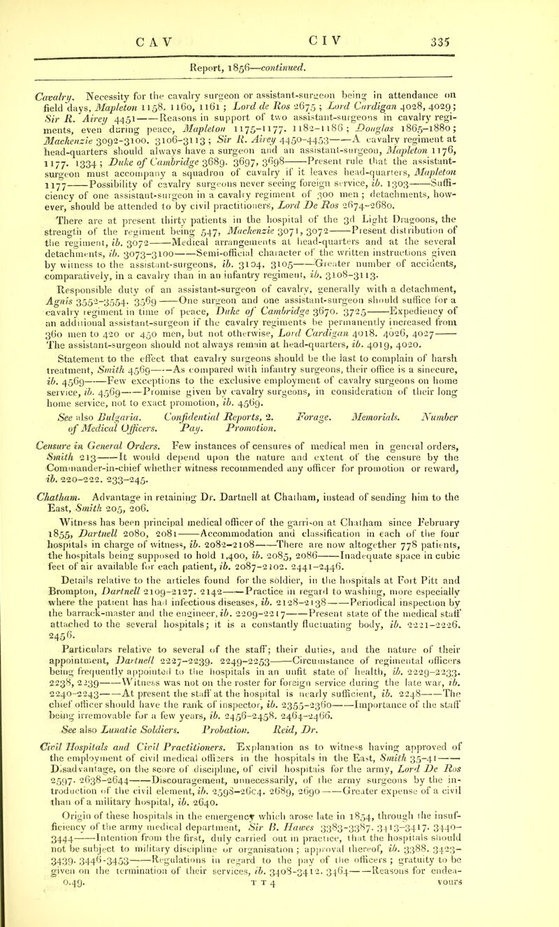 Report, 1856—continued. Cavalry. Necessity for the cavalry surgeon or assistant-surgeon being in attendance on field days, Mapleton 1158. 1160, 1161 ; Lord de Ros 267.5 ; Lord Cardigan 4028, 4029 ; Sir R. Airey 4451 Reasons in support of two assistant-surgeons in cavalry regi- ments, even during peace, Mapleton 1175-1177. 1182-1188; Dong/as 1865-1880; Mackenzie 3092-3100. 3106-3113; Sir R. Airey 4450-4453- A cavalry regiment at head-quarters should always have a surgeon and an assistant-surgeon, Mapleton 1] 76, 1177. 1334; Duke of Cambridge 3689. 3697,3698 •Present rule that the assistant- surgeon must accompany a squadron of cavalry if it leaves bead-quarters, Mapleton 1177 Possibility of cavalry surgeons never seeing foreign service, ib. 1303 Suffi- ciency of one assistant-surgeon in a cavalry regiment of 300 men; detachments, how- ever, should be attended to by civil practitioners, Lord De Ros 2674-2680. There are at present thirty patients in the hospital of the 3d Light Dragoons, the strength of the regiment being 547, Mackenzie 3071, 3072 Present distribution of the regiment, ib. 3072 Medical arrangements at bead-quarters and at the several detachments, ib. 3073-3100 Semi-official character of the written instructions given by witness to the assistant-surgeons, ib. 3104, 3105 Greater number of accidents, comparatively, in a cavalry than in an infantry regiment, ib. 3108-3113. Responsible duty of an assistant-surgeon of cavalry, generally with a detachment, Agnis 3552-3554. 3569 One surgeon and one assistant-surgeon should suffice lor a cavalry regiment in time of peace, Duke of Cambridge 3670. 3725 Expediency of an addnional assistant-surgeon if the cavalry regiments be permanently increased from 360 men to 420 or 450 men, hut not otherwise, Lord Cardigan 4018. 4626, 4027 The assistant-surgeon should not always remain at head-quarters, ib. 4019, 4020. Statement to the effect that cavalry surgeons should be the last to complain of harsh treatment, Smith 4569 As compared with infantry surgeons, their office is a sinecure, ib. 4569 Few exceptions to the exclusive employment of cavalry surgeons on home service, ib. 4569 Promise given by cavalry surgeons, in consideration of their long home service, not to exact promotion, ib. 4569. See also Bulgaria. Confidential Reports, 2. Forage. Memorials. Number of Medical Officers. Pay. Promotion. Censure in General Orders. Few instances of censures of medical men in general orders, Smith 213 It would depend upon the nature and extent of the censure by the Commander-in-chief whether witness recommended any officer for promotion or reward, ib. 220-222. 233-245. Chatham. Advantage in retaining Dr. Dartnell at Chatham, instead of sending him to the East, Smith 205, 206. Witness has been principal medical officer of the garrison at Chatham since February 1855, Dartnell 2080, 2081 Accommodation and classification in each of the four hospitals in charge of witness, ib. 2082-2108 There are now altogether 778 patients, the hospitals being supposed to hold 1,400, ib. 2085, 2086 Inadequate space in cubic feet of air available for each patient, ib. 2087-2102. 2441-2446. Details relative to the articles found for the soldier, in the hospitals at Fort Pitt and Brompton, Dartnell 2109-2127. 2142 Practice in regard to washing, more especially where the patient has haul infectious diseases, ib. 2128-2138 Periodical inspection by the barrack-master and the engineer, ib. 2209-2217 Present state of the medical staff attached to the several hospitals; it is a constantly fluctuating body, ib. 2221-2226. 2456. Particulars relative to several of the staff; their duties, and the nature of their appointment, Dartnell 2227-2239. 2249-2253 Circumstance of regimental officers being frequently appointed to the hospitals in an unfit state of health, ib. 2229-2233. 2238, 2239 Witness was not on the roster for foreign service during the late war, ib. 2240-2243. At present the staff at the hospital is nearly sufficient, ib. 2248 The chief officer should have the rank of inspector, ib. 2355-2360 Importance of the staff being irremovable for a few years, ib. 2456-2458. 2464-2466. See also Lunatic Soldiers. Probation. Reid, Dr. Civil Hospitals and Civil Practitioners. Explanation as to witness having approved of the employment of civil medical officers in the hospitals in the East, Smith 35-41 Disadvantage, on the score of discipline, of civil hospitals for the army, Lord De Ros 2597. 2638-2644 Discouragement, unnecessarily, of the army surgeons by the in- troduction of the civil element, ib. 2598-2604. 2689, 2690 Greater expense of a civil than of a military hospital, ib. 2640. Origin of these hospitals in the emergency which arose late in 1854, through the insuf- ficiency of the army medical department, Sir B. Ilawes 3383-3387. 3413-3417- 3440- 3444 Intention from the first, duly carried out in practice, that the hospitals should not be subject to military discipline or organisation ; approval thereof, ib. 3388. 3423- 3439. 3446-3453 Regulations in regard to the pay of the officers ; gratuity to be given on the termination of their services, ib. 3408-3412. 3464 Reasons for endea-