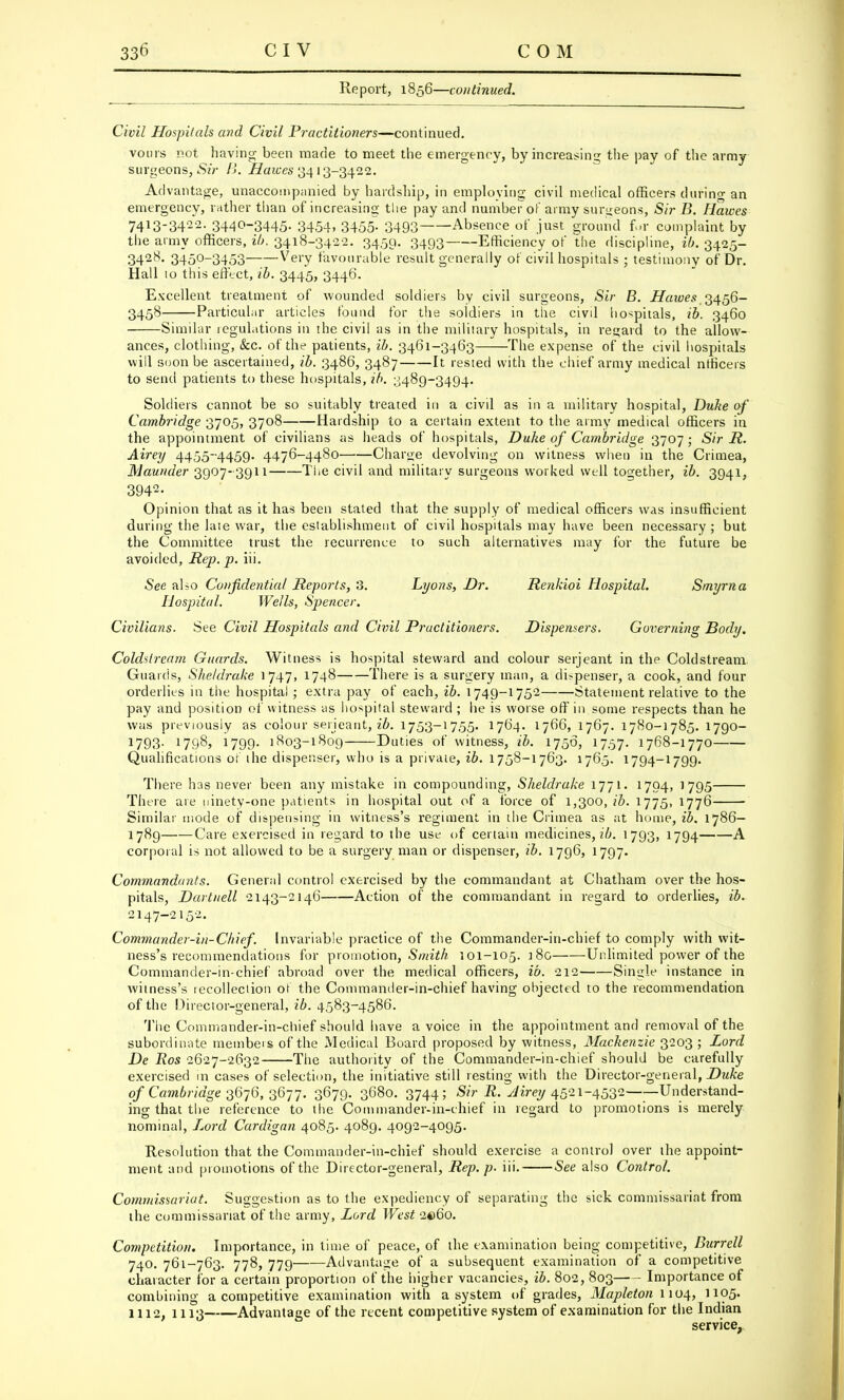 Report, 1856—continued. Civil Hospitals and Civil Practitioners—continued. vours not having; been made to meet the emergency, by increasing the pay of the army surgeons, Sir B. Haices 3413-3422. Advantage, unaccompanied by hardship, in employing civil medical officers during an emergency, rather than of increasing the pay and number of army surgeons, Sir B. Hawes 7413-3422. 3440-3445. 3454, 3455. 3493 Absence of just ground for complaint by the army officers, ib. 3418-3422. 3450. 3493 Efficiency of the discipline, ib. 3425- 3428. 3450-3453 Very favourable result generally of civil hospitals ; testimony of Dr. Hall 10 this effect, ib. 3445, 3446. Excellent treatment of wounded soldiers by civil surgeons, Sir B. Hawes.3456- 3458 Particular articles found for the soldiers in the civd hospitals, ib. 3460 Similar regulations in the civil as in the military hospitals, in regard to the allow- ances, clothing, &c. of the patients, ib. 3461-3463 The expense of the civil hospitals will soon be ascertained, ib. 3486, 3487 It rested with the chief army medical ntficeis to send patients to these hospitals, ib. 3489-3494. Soldiers cannot be so suitably treated in a civil as in a military hospital, Duke of Cambridge 3705, 3708 Hardship to a certain extent to the army medical officers in the appointment of civilians as heads of hospitals, Duke of Cambridge 3707; Sir R. Airey 4455-4459. 4476-4480 Charge devolving on witness when in the Crimea, Maunder 3907-3911 The civil and military surgeons worked well together, ib. 3941, 3942- Opinion that as it has been stated that the supply of medical officers was insufficient during the late war, the establishment of civil hospitals may have been necessary ; but the Committee trust the recurrence to such alternatives may for the future be avoided, Rep. p. iii. See also Confidential Reports, 3. Lyons, Dr. Renkioi Hospital. Smyrna Hospital. Wells, Spencer. Civilians. See Civil Hospitals and Civil Practitioners. Dispensers. Governing Body. Coldstream Guards. Witness is hospital steward and colour Serjeant in the Coldstream Guards, Sheldrake 1747, 1748 There is a surgery man, a di>penser, a cook, and four orderlies in the hospital ; extra pay of each, ib. 1749-1752 Statement relative to the pay and position of witness as hospital steward ; he is worse off in some respects than he was previously as colour serjeant, ib. 1753-1755. 1764. 1766, 1767. 1780-1785. 1790- 1793. 1798, 1799. 1803-1809 Duties of witness, ib. 1756, 1757. 1768-1770 Qualifications of the dispenser, who is a private, ib. 1758-1763. 1765. 1794-1799. There has never been any mistake in compounding, Sheldrake 1771. 1794, 1 795 There are ninety-one patients in hospital out of a force of 1,300,26. 1775, 1776 Similar mode of dispensing in witness's regiment in the Crimea as at home, ib. 1786- 1789 Care exercised in regard to the use of certain medicines, ib. 1793, 1794 A corporal is not allowed to be a surgery man or dispenser, ib. 1796, 1797. Commandants. General control exercised by the commandant at Chatham over the hos- pitals, Dartnell 2143-2146 Action of the commandant in regard to orderlies, ib. 2147-2152. Commander-in-Chief. Invariable practice of the Commander-in-chief to comply with wit- ness's recommendations for promotion, Smith 101-105. 180 Unlimited power of the Commander-in-chief abroad over the, medical officers, ib. 212 Single instance in witness's recollection of the Commander-in-chief having objected to the recommendation of the Director-general, ib. 4583-4586. The Commander-in-chief should have a voice in the appointment and removal of the subordinate members of the Medical Board proposed by witness, Mackenzie 3203 ; Lord De Ros 2627-2632 The authority of the Commander-in-chief should be carefully exercised in cases of selection, the initiative still resting with the Director-general, Duke of Cambridge 3676, 3677. 3679. 3680. 3744; Sir R. Airey 4521-4532 Understand- ing that the reference to the Commander-in-chief in regard to promotions is merely nominal, Lord Cardigan 4085. 4089. 4092-4095. Resolution that the Commander-in-chief should exercise a control over the appoint- ment and promotions of the Director-general, Rep. p. iii. See also Control. Commissariat. Suggestion as to the expediency of separating the sick commissariat from the commissariat of the army, Lord West 2©6o. Competition. Importance, in time of peace, of the examination being competitive, Burrell 740. 761-763. 778, 779 Advantage of a subsequent examination of a competitive character for a certain proportion of the higher vacancies, ib. 802, 803 Importance of combining a competitive examination with a system of grades, Mapleton 1104, 1105. 1112, 1113 Advantage of the recent competitive system of examination for the Indian service,