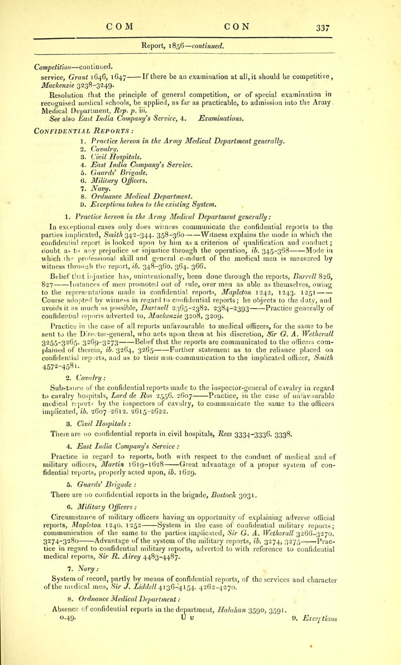 Report, 1856—continued. Competition—continued. service, Grant 1646, 1647 If there be an examination at all, it should be competitive, Mackenzie 3238-3249. Resolution that the principle of genera! competition, or of special examination in recognised medical schools, be applied, as far as practicable, to admission into the Army Medical Department, Rep. p. iii. See also East India Company's Service, 4. Examinations. Confidential Reports .- 1. Practice hereon in the Army Medical Department generally. 2. Cavalry. 3. Civil Hospitals. 4. East India Company's Service. 5. Guards' Brigade. 6. Military Officers. 7. Navy. 8. Ordnance Medical Department. 9. Exceptions taken to the existing System. 1. Practice hereon in the Army Medical Department generally: In exceptional cases only does witness communicate the confidential reports to the parties implicated, Smith 342-344. 358-360 Witness explains the mode in which the confidential report is looked upon by him as a criterion of qualification and conduct; tloubt as to any prejudice or injustice through the operation, ib. 345-368 Mode in which the professional skill and general conduct of the medical men is measured by witness through the report, ib. 348-360. 364. 366. Belief that injustice has, unintentionally, been done through the reports, Burrell 826, 827 Instances of men promoted out of rule, over men as able as themselves, owing to the representations made in confidential reports, Mapleton 1242, 1243. 1251 Course adopted bv witness in regard to confidential reports; he objects to the duty, and avoids it as much as possible, Dartnell 2365-2382. 2384-2393 Practice generally of confidential reports adverted to, Mackenzie 3208, 3209. Practice in the case of all reports unfavourable to medical officers, for the same to be sent to the Dire-tor-general, who acts upon them at his discretion, Sir G. A. Wetherall 3255-3265. 3269-3273 Belief that the reports are communicated to the officers com- plained of therein, ib. 3264, 3265 Further statement as to the reliance placed on confidential reports, and as to their non-communication to the implicated officer, Smith 4572-458i. 2. Cavalry; Substance of the confidential reports made to the inspector-general of cavalry in regard to cavalry hospitals, Lord de Ron 2556. 2607 Practice, in the case of unfavourable medical report- by the inspectors of cavalry, to communicate the same to the officers implicated, ib. 2607 -2612. 2615-2622. 3. Civil Hospitals : There are no confidential reports in civil hospitals, Rees 3334-3336. 3338. 4. East India Company's Service : Practice in regard to reports, both with respect to the conduct of medical and of military officers, Martin 1619-1628 Great advantage of a proper system of con- fidential reports, properly acted upon, ib. 1629. 5. Guards' Brigade : There are no confidential reports in the brigade, Bostocli 3031. 6. Military Officers : Circumstance of military officers having an opportunity of explaining adverse official reports, Mapleton 1240. 1252 System in the case of confidential military reports; communication of the same to the parties implicated, Sir G. A. Wetherall 3266-3270. 3274-3280 Advantage of the system of the military reports, ib. 3274, 3275—i—Prac- tice in regard to confidential military reports, adverted to with reference to confidential medical reports, Sir R. Airey 4483-4487. 7. Navy : System of record, partly by means of confidential reports, of the services and character of the medical men, Sir J. Liddell 4136-4154. 4262-4270. 8. Ordnance Medical Department: Absence of confidential reports in the department, Halahan 3590, 3591. °-49- U u 9. Exceptions