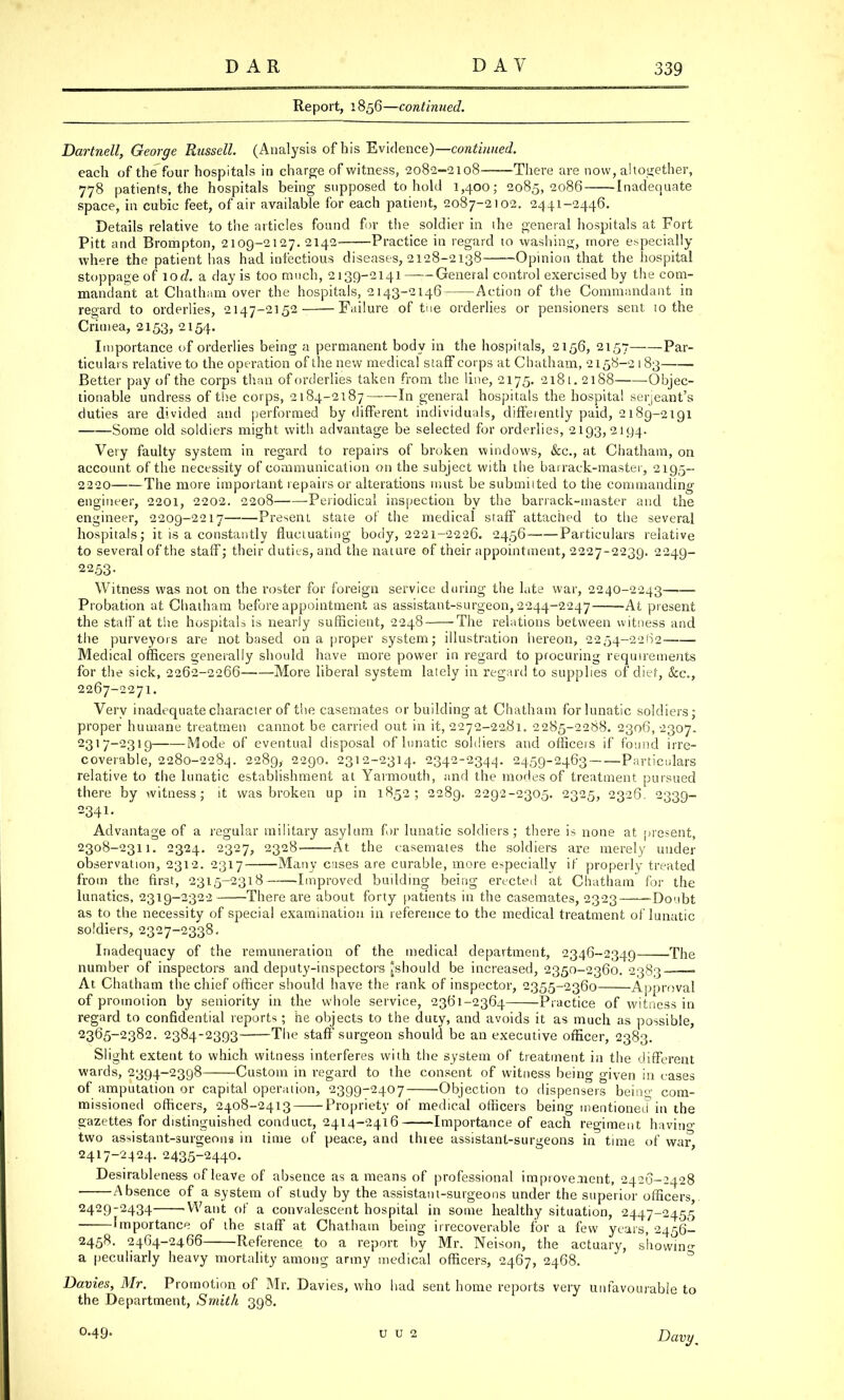 Report, 1856—continued. Dartnell, George Russell. (Analysis of his Evidence)— continued. each of the four hospitals in charge of witness, 2082-2108 There are now, altogether, 778 patients, the hospitals being supposed to hold 1,400; 2085,2086 Inadequate space, in cubic feet, of air available for each patient, 2087-2102. 2441-2446. Details relative to the articles found for the soldier in the general hospitals at Fort Pitt and Brompton, 2109-2127. 2142 Practice in regard to washing, more especially where the patient has had infectious diseases, 2128-2138 Opinion that the hospital stoppage of lod. a day is too much, 2139-2141 General control exercised by the com- mandant at Chatham over the hospitals, 2143-2146 Action of the Commandant in regard to orderlies, 2147-2152 Failure of the orderlies or pensioners sent to the Crimea, 2153, 2154. Importance of orderlies being a permanent body in the hospitals, 2156, 2157 Par- ticulars relative to the operation of the new medical staff corps at Chatham, 2158-2183 Better pay of the corps than of orderlies taken from the line, 2175. 2181. 2188 Objec- tionable undress of the corps, 2184-2187 In general hospitals the hospital Serjeant's duties are divided and performed by different individuals, differently paid, 2189-2191 Some old soldiers might with advantage be selected for orderlies, 2193,2194. Very faulty system in regard to repairs of broken windows, &c, at Chatham, on account of the necessity of communication on the subject with the barrack-master, 2195- 2220 The more important repairs or alterations must be submitted to the commanding engineer, 2201, 2202. 2208 Periodical inspection by the barrack-master and the engineer, 2209-2217 Present state of the medical staff attached to the several hospitals; it is a constantly fluctuating body, 2221-2226. 2456 Particulars relative to several of the staff; their duties, and the nature of their appointment, 2227-2239. 2249- 2253- Witness was not on the roster for foreign service during the late war, 2240-2243 Probation at Chatham before appointment as assistant-surgeon, 2244-2247 -At present the staff at the hospitals is nearly sufficient, 2248 The relations between witness and the purveyors are not based on a proper system; illustration hereon, 2254-22(12 Medical officers generally should have more power in regard to procuring requirements for the sick, 2262-2266 More liberal system lately in regard to supplies of diet, Sec, 2267-2271. Very inadequate character of the casemates or building at Chatham for lunatic soldiers; proper humane treatmen cannot be carried out in it, 2272-2281. 2285-2288. 2306, 2307. 2317-2319 Mode of eventual disposal of lunatic soldiers and officers if found irre- coverable, 2280-2284. 2289, 2290. 2312-2314. 2342-2344. 2459-2463 Particulars relative to the lunatic establishment at Yarmouth, and the modes of treatment pursued there by witness; it was broken up in 1852; 2289. 2292-2305. 2325, 2326. 2339- 2341. Advantage of a regular military asylum for lunatic soldiers; there is none at present, 2308-2311. 2324. 2327, 2328- At the casemates the soldiers are merely under observation, 2312. 2317 Many cases are curable, more especially if properly treated from the first, 2315-2318 Improved building being erected at Chatham for the lunatics, 2319-2322 There are about forty patients in the casemates, 2323 -Doubt as to the necessity of special examination in reference to the medical treatment of lunatic soldiers, 2327-2338. Inadequacy of the remuneration of the medical department, 2346-2349 The number of inspectors and deputy-inspectors ^should be increased, 2350-2360. 2383 — At Chatham the chief officer should have the rank of inspector, 2355-2360 Approval of promotion by seniority in the whole service, 2361-2364 Practice of witness in regard to confidential reports; he objects to the duty, and avoids it as much as possible, 2365-2382. 2384-2393—-The staff surgeon should be an executive officer, 2383. Slight extent to which witness interferes with the system of treatment in the different wards, 2394-2398 Custom in regard to the consent of witness being given in cases of amputation or capital operation, 2399-2407 Objection to dispensers being com- missioned officers, 2408-2413 Propriety of medical officers being mentioned in the gazettes for distinguished conduct, 2414-2416 Importance of each regiment havino- two assistant-surgeons in time of peace, and Uuee assistant-surgeons in time of war 2417-2424.2435-2440. Desirableness of leave of absence as a means of professional improvement, 2426-2428 ■ Absence of a system of study by the assistant-surgeons under the superior officers,. 2429-2434 Want of a convalescent hospital in some healthy situation, 2447-2455 Importance of the staff at Chath am being irrecoverable for a few years, 2456— 2458. 2464-2466 Reference to a report by Mr. Neison, the actuary, showing a peculiarly heavy mortality among army medical officers, 2467, 2468. Davies, Mr. Promotion of Mr. Davies, who had sent home reports very unfavourable to the Department, Smith 398. O.49. u u 2