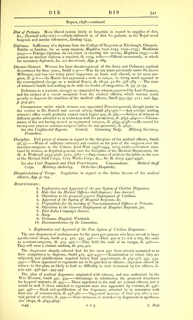 Report, 1856—continued. Diet of Patients. More liberal system lately at hospitals in regard to supplies of diet, &c, DartneU 2267-2271 Scale delivered in of diet for patients in the Royal naval hospitals and marine infirmaries, Lindsay 2545. Diplomas. Sufficiency of a diploma from the College of Surgeons at Edinburgh, Glasgow, Dublin or London, for an army surgeon, Mapleton 1042-1045. 1050-1053; Mackenzie 2245 Foreign diplomas do not count in entering the service, Mapleton 1053 At present no medical diploma is required, ib. 1059, 1060 Official memoranda, in which the necessary diplomas, &c. are mentioned, App.p. 289. Director-General. Witness has been director-general of the Army and Ordnance medical department for three years, Smith 1-3 Was for six years previously under Sir James M'Gregor, and has had thirty years' experience at home and abroad, as an army sur- geon, ib. 3-8 In March last expressed a wish to resign, lie being much opposed to the contemplated change to a medical Board, ib. 28-32. 42-60, 578-583 The state of witness's health had nothing to do with his tender of resignation, ib. 43. 51-53. Reference to a warrant, strongly recommended by witness, approved by Lord Panmure, and the subject of a recent memorial from the medical officers, which warrant tends greatly to improve the condition of the medical officers, Smith 393-397. 412; and App. p. 314-321. Circumstance under which witness was appointed Director-general, though junior in the service to Dr. Burrell and several others, Smith 485-501 Any civilian holding witness's office would probably expect much higher pay, ib. 589 Service of witness 111 different grades adverted to in connexion with his promotion, ib. 4632-4640 Circum- stance of his not having served as regimental surgeon, ib. 4634-4638 He served for twtnty-one years as assistant-surgeon before he was promoted, ib. 4640. See also Confidential Reports. Control. Governing Body. Military Secretary. Promotion. Discipline. Full power of witness in regard to the discipline of the medical officers, Smith 96, 97 Want of sufficient authority and control on the part of the surgeons over the assistant-surgeons in the Crimea, Lord (Vest 1938-1945, 2023-2026 Control exer- cised by witness, as Adjutant-general, over the discipline of the Medical Department, Sir G. A. Wetherall 3253-3256. 3272. 3282 Impjitance of military discipline in the case of the Medical Staff Corps, Army Works Corps, &c, Sir R. Airey 4340-4346. See also Civil Hospitals and Civil Practitioners. Commandants. Medical Staff Corps. Military Authority. Orderlies (Hospitals). Disembarkation of Troops. Regulation in regard to the duties hereon of the medical officers, App. p. 294. Dispensers: 1. Explanation and Approval of the new System of Civilian Dispensers. 2. Rule that the Medical Officers shall dispense ; hoio observed. 3. Objections to the proposed general Employment of Civilians. 4. Approval of the System of Hospital Serjeants, fyc. 5. Propositions for the training of Non-commissioned Officers or Privates. G. Objections to the General Employment of Hospital Serjeants, Sfc. 7. East India Company s Service. 8. Navy. 9. Ordnance Hospital, Woolwich. 10. Recommendations by the Committee. 1. Explanation and Approval of the New System of Civilian Dispensers: The new dispensers of medicines are for the most part persons who have served in large apothecaries' shops, Smith 414. 422. 432. 448 Their pay is 7s. 6d. a day, the same as assistant-surgeons, ib. 415. 442 They hold the rank of an ensign, ib. 416 They will wear a distinct uniform, ib. 420, 421. The dispensers already selected had for the most part been already examined as to their competency to dispense, Smith 422. 451-453 Examination to which they are subjected, and qualifications required before final appointment, ib. 423-428. 433. 453. 4.54 Those appointed to regiments are to be gazetted as officers ; objection offered by witness to this plan, as likely to lead to difficulty in their treatment by the officers, ib. 429-432. 436-441. 444-447. The plan of medical dispensers originated with witness, and was authorised by the War Minister, Smith 431. 434 Advantage in substituting the proposed dispensers for hospital Serjeants, ib. 435 Those appointed to the staff are warrant officers, and it would be well if those attached to regiments were also appointed by warrant, ib. 436- 440. 446 Rank and qualification of the dispensers adverted to in connexion with their rate of remuneration, ib. 448-461 Suggested increase of their pay after a cer- tain period of service, ib. 459 Rare instances of mistakes by dispensers in apotheca- ries' shops, ib. 4645-4647. 0.49. u u 3 2. Rule