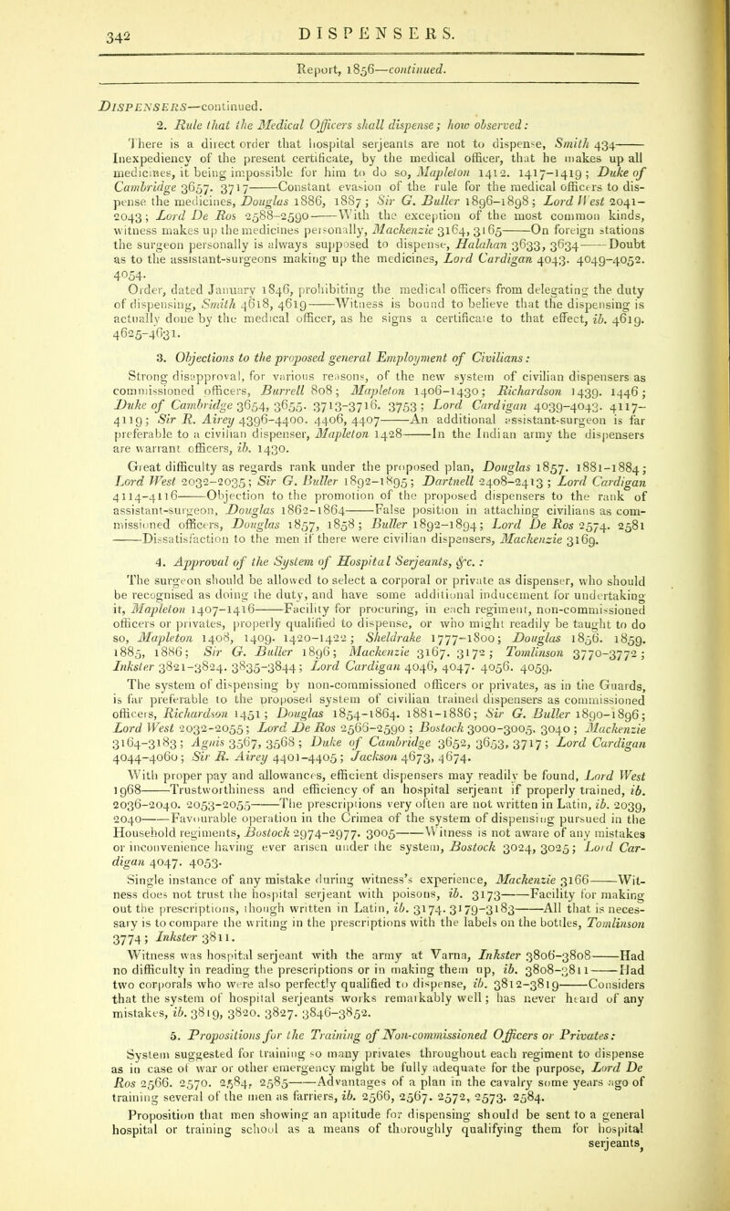 DISPENSERS. Report, 1856—continued. Dispensers—continued. 2. Rule that the Medical Officers shall dispense; how observed: There is a direct order that liospital Serjeants are not to dispense, Smith 434 Inexpediency of the present certificate, by the medical officer, that he makes up all medicines, it being impossible for him to do so, Maplelon 1412. 1417-1419; Duke of Cambridge 3657. 3717 Constant evasion of the rule for the medical officers to dis- pense the medicines, Douglas 1886, 1887 ; Sir G. Duller 1896-1898 ; Lord II est 2041- 2043; Lord De Bos 2588-2590 With the exception of the most common kinds, witness makes up the medicines personally, Mackenzie 3164, 3165 On foreign stations the surgeon personally is always supposed to dispense, Halahan 3633, 3634 Doubt as to the assistant-surgeons making up the medicines, Lord Cardigan 4043. 4049-4052. 4054. Order, dated January 1846, prohibiting the medical officers from delegating the duty of dispensing, Smith 4618, 4619 Witness is bound to believe that the dispensing is actually done by the medical officer, as he signs a certificaie to that effect, ib. 4619. 4625-4631. 3. Objections to the proposed general Employment of Civilians: Strong disapproval, for various reasons, of the new system of civilian dispensers as commissioned officers, Burrell 808; Mapleton 1406-1430; Richardson 1439. M46; Duke of Cambridge 3654, 3655. 37i3~37l6- 3753 > Lord Cardigan 4039-4043. 4117- 4119; Sir R. Airey 4396-4400. 4406,4407 An additional assistant-surgeon is far preferable to a civilian dispenser, Mapleton 1428 In the Indian army the dispensers are warrant officers, ib. 1430. Great difficulty as regards rank under the proposed plan, Douglas 1857. 1881-1884; Lord West 2032-2035; Sir G. Duller 1892-1895; Dartnell 2408-2413 ; Lord Cardigan 4114-4116 Objection to the promotion of the proposed dispensers to the rank of assistant-surgeon, Douglas 1862-1864 False position in attaching civilians as com- missioned officers, Douglas 1857, 1858; -Bw^er 1892-1894; Lord -De Bos 2574. 2581 Dissatisfaction to the men if there were civilian dispensers, Mackenzie 3169. 4. Approval of the System of Hospital Serjeants, dfc.: The surgeon should be allowed to select a corporal or private as dispenser, who should be recognised as doing the duty, and have some additional inducement for undertaking it, Mapleton 1407-1416 Facility for procuring, in each regiment, non-commissioned officers or privates, properly qualified to dispense, or who might readily be taught to do so, Mapleton 1408, 1409. 1420-1422; Sheldrake 1777-1800; Douglas 1856. 1859. 1885, 1886; Sir G. Duller 1896; Mackenzie 3167. 3172; Tomlinson 3770-3772; Inkster 3821-3824. 3835-3844; L,ord Cardigan 4046, 4047. 4056. 4059. The system of dispensing by non-commissioned officers or privates, as in the Guards, is far preferable to the proposed system of civilian trained dispensers as commissioned officers, Richardson 1451; Douglas 1854-1864. 1881-18S6; Sir G. Duller 1890-1896; Lord West 2032-2055; Lord De Ros 2566-2590 ; Bostoch 3000-3005. 3040 ; Mackenzie 3164-3183; Aguis 3567, 3568 ; Duke of Cambridge 3652, 3653, 3717; Lord Cardigan 4044-4060 ; Sir R. Airey 4401-4405 ; Jackson 4673, 4674. With proper pay and allowances, efficient dispensers may readily be found, Lord West 1968 Trustworthiness and efficiency of an hospital serjeant if properly trained, ib. 2036-2040. 2053-2055— The prescripiions very often are not written in Latin, ib. 2039, 2040 Favourable operation in the Crimea of the system of dispensing pursued in the Household regiments, Bostock 2974-2977. 3005 Witness is not aware of any mistakes or inconvenience having ever arisen under the system, Bostock 3024,3025; Lord Car- digan 4047. 4053. Single instance of any mistake during witness's experience, Mackenzie 3166 Wit- ness does not trust the hospital serjeant with poisons, ib. 3173 Facility for making- out the prescriptions, though written in Latin, ib. 3174. 3179-3183 All that is neces- sary is to compare the writing in the prescriptions with the labels on the bottles, Tomlinson 3774; Inkster 3811. Witness was hospital serjeant with the army at Varna, Lnkster 3806-3808 Had no difficulty in reading the prescriptions or in making them up, ib. 3808-3811 Mad two corporals who were also perfectly qualified to dispense, ib. 3812-3819 Considers that the system of hospital Serjeants works remarkably well; has never heard of any mistakes, ib. 3819, 3820. 3827. 3846-3852. 5. Propositions fur the Training of Non-commissioned Officers or Privates: System suggested for training so many privates throughout each regiment to dispense as in case of war or other emergency might be fully adequate for the purpose, Lord De Ros 2566. 2570. 2584, 2585 Advantages of a plan in the cavalry some years ago of training several of the men as farriers, ib. 2566, 2567. 2572, 2573. 2584. Proposition that men showing an aptitude for dispensing should be sent to a general hospital or training school as a means of thoroughly qualifying them for hospital Serjeants^