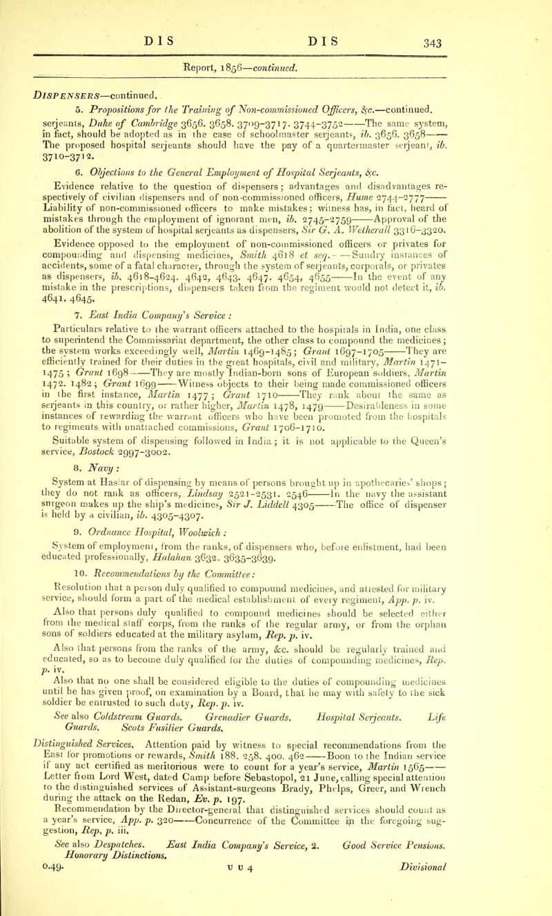 Report, 1856—continued. Dispensers—continued. 5. Propositions for the Training of Non-commissioned Officers, fyc.—continued. Serjeants, Duke of Cambridge 3656. 3658. 3709-3717. 3744-3752 The same system, in fact, should be adopted as in ihe case of schoolmaster Serjeants, ib. 3656. 3658—— The proposed hospital Serjeants should have the pay of a quartermaster serjeant, ib. 3710-3712. 6. Objections to the General Employment of Hospital Serjeants, fyc. Evidence relative to the question of dispensers ; advantages and disadvantages re- spectively of civilian dispensers and of non-commissioned officers, Hume 2744-2777 Liability of non-commissioned officers to make mistakes; witness has, in fact, heard of mistakes through the employment of ignorant men, ib. 2745-2759 Approval of the abolition of the system of hospital Serjeants as dispensers, Sir 6r. A. Wetherall 3316-3320, Evidence opposed to the employment of non-commissioned officers or privates for compounding and dispensing medicines, Smith 4618 et seq.-—Sundry instances of accidents, some of a fatal character, through the system of Serjeants, corporals, or privates as dispensers, ib, 4618-4624. 4642, 4643. 4647. 4654, 4655 In the event of any mistake in the prescriptions, dispensers taken from the regiment would not detect it, ib. 4641, 4645, 7. East India Company''s Service : Particulars relative to the warrant officers attached to the hospitals in India, one class to superintend the Commissariat department, the other class to compound the medicines; the system works exceedingly well, Martin 1469-1485; Grant 1697-1705 They are efficiently trained for their duties in the great hospitals, civil and military, Martin 1-471- M75 '■> Grant 1698 They are mostly Indian-born sons of European soldiers, Martin 1472. 1482; Grant 1699 Witness objects to their being made commissioned officers in the first instance, Martin 1477; Grant 1710 They rank about the same as Serjeants in this country, or rather higher, Martin 1478, 1479 Desirableness in some instances of rewarding the warrant officers who have been promoted from the hospitals to regiments.with unattached commissions, Grant 1706-1710. Suitable system of dispensing followed in India ; it is not applicable to the Queen's service, Bostock 2997-3002. 8. Navy : System at Hasiar of dispensing by means of persons brought up in apothecaries' shops ; they do not rank as officers, Lindsay 2521-2531. 2546 In the navy the assistant surgeon makes up the ship's medicines, Sir J. Liddell 4305 The office of dispenser is held by a civilian, ib. 4305-4307. 9. Ordnance Hospital, Woolwich : System of employment, from the ranks, of dispensers who, before enlistment, had been educated professionally, Halahan 3632. 3635-3639. 10. Recommendations by the Committee : Resolution that a person duly qualified to compound medicines, and attested for military service, should form a part of the medical establishment of every regiment, App. p. iv. Also that persons duly qualified to compound medicines should be selected either from the medical staff corps, from the ranks of the regular army, or from the orphan sons of soldiers educated at the military asylum, Rep. p. iv. Also that persons from the ranks of the army, &c. should be regularly trained and educated, so as to become duly qualified for the duties of compounding medicines, Rep,, p. iv. Also that no one shall be considered eligible to the duties of compounding medicines until he has given proof, on examination by a Board, that he may with safety to ihe sick soldier be entrusted to such duty, Rep. p. iv. See also Coldstream Guards. Grenadier Guards. Hospital Serjeants. Life Guards, Scots Fusilier Guards, Distinguished Services, Attention paid by witness to special recommendations from the East for promotions or rewards, Smith 188. 258. 400. 462 Boon to ihe Indian service if any act certified as meritorious were to count for a year's service, Martin 1565 Letter from Lord West, dated Camp before Sebastopol, 21 June, calling special attention to the distinguished services of Assistant-surgeons Brady, Phelps, Greer, and Wrench during the attack on the Redan, Ev. p, 197. Recommendation by the Director-general that distinguished services should count as a year's service, App. p. 320 Concurrence of the Committee i^i the foregoing sug- gestion, Hep, p. ill. See also Despatches. East India Company s Service, 2. Good Service Pensions. Honorary Distinctions. 0.49. v u 4 Divisional