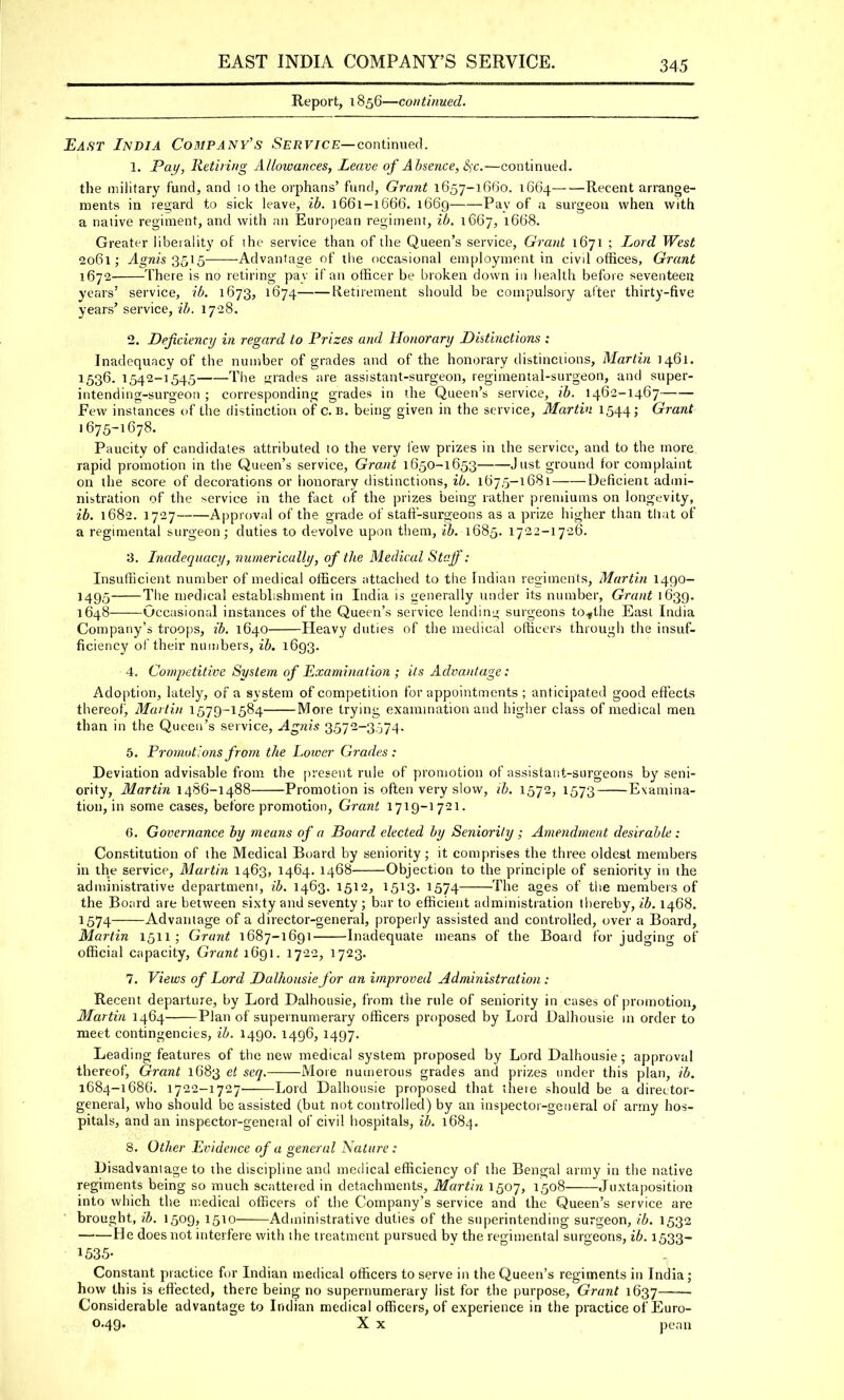 EAST INDIA COMPANY'S SERVICE. Report, 1856—continued. East India Company's Service— continued. 1. Pay, Retiring Allowances, Leave of Absence, Sjc.—continued. the military fund, and 10 the orphans' fund, Grant 1657-1660. 1664—■—Recent arrange- ments in regard to sick leave, ib. 1661-1666. 1669 Pay of a surgeon when with a native regiment, and with an European regiment, ib. 1667, 1668. Greater liberality of the service than of the Queen's service, Grant 1671 ; Lord West 2061; Agnis 3515 Advantage of the occasional employment in civil offices, Grant 1672 There is no retiring pay if an officer be broken down in health before seventeen years' service, ib. 1673, 1674 Retirement should be compulsory after thirty-five years' service, ib. 1728. 2. Deficiency in regard to Prizes and Honorary Distinctions ; Inadequacy of the number of grades and of the honorary distinctions, Martin 1461. 1536. 1542-1545 The grades are assistant-surgeon, regimental-surgeon, and super- intending-surgeon ; corresponding grades in the Queen's service, ib. 1462-1467 Few instances of the distinction of c. b. being given in the service, Martin 1544; Grant 1675-1678. Paucity of candidates attributed to the very lew prizes in the service, and to the more rapid promotion in the Queen's service, Grant 1650-1653 Just ground for complaint on the score of decorations or honorary distinctions, ib. 1675-1681 Deficient admi- nistration of the service in the fact of the prizes being rather premiums on longevity, ib. 1682. 1727 Approval of the grade of staff-surgeons as a prize higher than that of a regimental surgeon; duties to devolve upon them, ib. 1685. 1722-1726. 3. Inadequacy, numerically, of the Medical Staff: Insufficient number of medical officers attached to the Indian regiments, Martin 1490- 1495 The medical establishment in India is generally under its number, Grant 1639. 1648 Occasional instances of the Queen's service lending surgeons to*the East India Company's troops, ib. 1640 Heavy duties of the medical officers through the insuf- ficiency of their numbers, ib. 1693. 4. Competitive System of Examination ; its Advantage: Adoption, lately, of a system of competition for appointments ; anticipated good effects thereof, Martin 1579-1584 More trying examination and higher class of medical men than in the Queen's service, Agnis 3572-3,374. 5. Promotions from the Lower Grades: Deviation advisable from the present rule of promotion of assistant-surgeons by seni- ority, Martin 1486-1488 Promotion is often very slow, ib. 1572, 1573 Examina- tion, in some cases, before promotion, Grant 1719-1721. 6. Governance by means of a Board elected by Seniority ; Amendment desirable : Constitution of the Medical Board by seniority; it comprises the three oldest members in the service, Martin 1463, 1464. 1468 Objection to the principle of seniority in the administrative department, ib. 1463. 1512, 1513. 1574 The ages of the members of the Board are between sixty and seventy; bar to efficient administration thereby, ib. 1468. 1574 Advantage of a director-general, properly assisted and controlled, over a Board, Martin 1511; Grant 1687-1691 Inadequate means of the Board for judging of official capacity, Grant 1691. 1722, 1723. 7. Views of Lord Dalhousiefor an improved Administration : Recent departure, by Lord Dalhousie, from the rule of seniority in cases of promotion, Martin 1464 Plan of supernumerary officers proposed by Lord Dalhousie in order to meet contingencies, ib. 1490. 1496, 1497. Leading features of the new medical system proposed by Lord Dalhousie; approval thereof, Grant 1683 et seq. More numerous grades and prizes under this plan, ib. 1684-1686. 1722-1727' Lord Dalhousie proposed that there should be a director- general, who should be assisted (but not controlled) by an inspector-general of army hos- pitals, and an inspector-geneial of civil hospitals, ib. 1684. 3. Other Evidence of a general Nature: Disadvantage to the discipline and medical efficiency of the Bengal army in the native regiments being so much scattered in detachments, Martin 1507, 1508 Juxtaposition into which the medical officers of the Company's service and the Queen's service are brought, ib. 1509, 1510 Administrative duties of the superintending surgeon, ib. 1532 He does not interfere with the treatment pursued by the regimental surgeons, ib. 1533- 1535- Constant practice for Indian medical officers to serve in the Queen's regiments in India; how this is effected, there being no supernumerary list for the purpose, Grant 1637 Considerable advantage to Indian medical officers, of experience in the practice of Euro- 0.49. X x pean