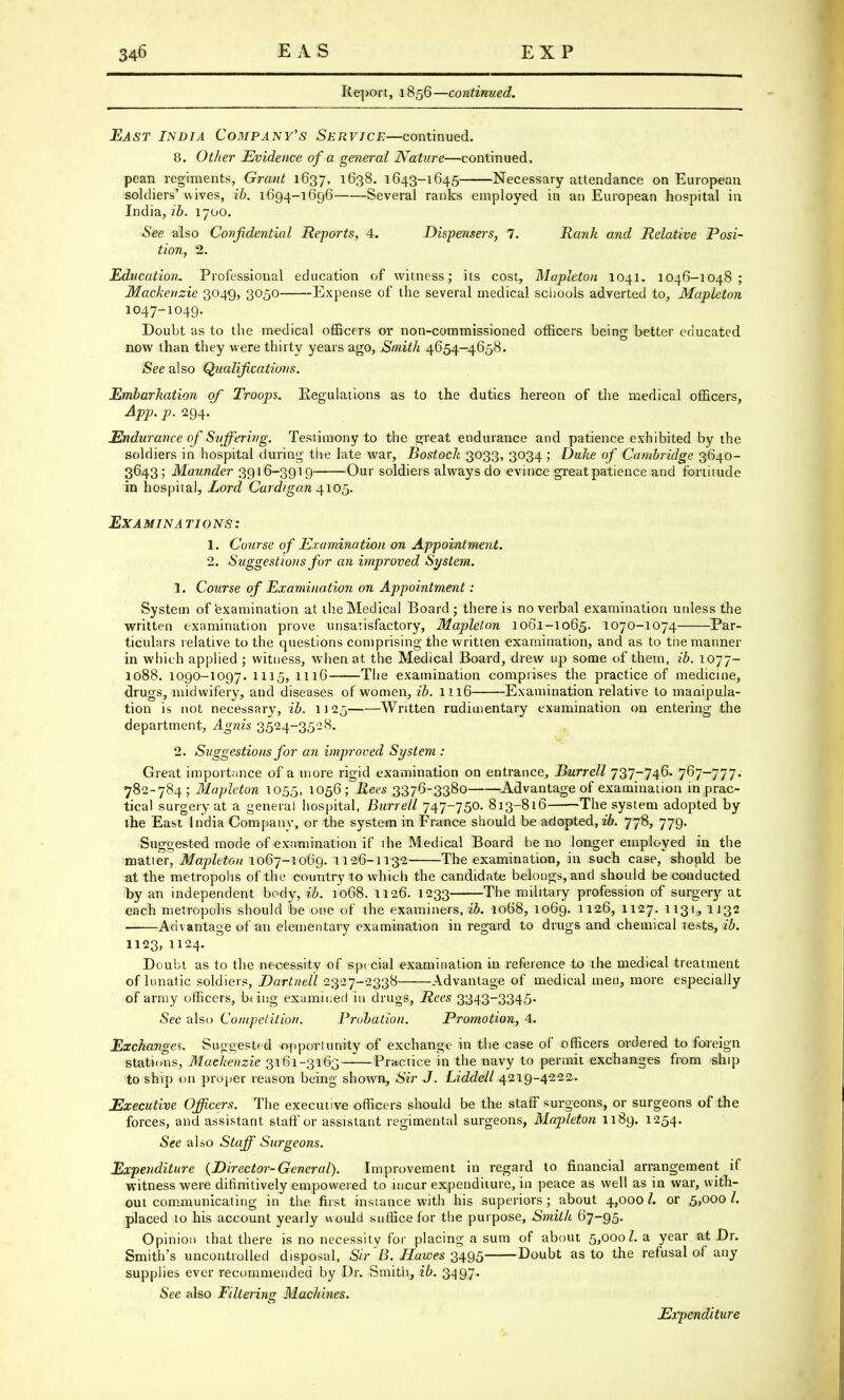 Report, 1856—continued. East India Company's Service—continued. 8. Other Evidence of a general Nature—continued. pean regiments, Grant 1637, 1638. 1643-1645 Necessary attendance on European soldiers' wives, ib. 1694-1696 Several ranks employed in an European hospital in India, ib. 1700. See also Confidential Reports, 4. Dispensers, 7. Rank and Relative Posi- tion, 2. Education. Professional education of witness; its cost, Mapleton 1041. 1046-1048; Mackenzie 3049, 3050 Expense of the several medical schools adverted to, Mapleton 1047-1049. Doubt as to the medical officers or non-commissioned officers being better educated now than they were thirty years ago, Smith 4654-4658. See also Qualifications. Embarkation of Troops. Regulations as to the duties hereon of the medical officers, App. p. 294. Endurance of Suffering. Testimony to the great endurance and patience exhibited by the soldiers in hospital during the late war, Bostoch 3033, 3034; Duke of Cambridge 3640- 3643; Maunder 3916-3919 Our soldiers always do evince greatpatience and fortitude in hospital, Lord Cardigan 4105. EX AMI N A TIONS: 1. Course of Examination on Appointment. 2. Suggestions for an improved System. 1. Course of Examination on Appointment: System of examination at the Medical Board; there is no verbal examination unless the written examination prove unsatisfactory, Mapleton 1061-1065. 1070-1074 Par- ticulars relative to the questions comprising the written examination, and as to the manner in which applied ; witness, when at the Medical Board, drew up some of them, ib. 1077- 1088. 1090-1097. 1115, 1116 The examination comprises the practice of medicine, drugs, midwifery, and diseases of women, ib. 1116 Examination relative to manipula- tion is not necessary, ib. 1125 Written rudimentary examination on entering the department, Agnis 3524-3528. 2. Suggestions for an improved System : Great importMnce of a more rigid examination on entrance, Burrell 737-746. 767-777. 782-784; Mapleton 1055, 1056; Rees 3376-3380 Advantage of examination in prac- tical surgery at a general hospital, Burrell 747-750. 813-816 The system adopted by the East India Company, or the system in France should be adopted, ib. 778, 779. Suggested mode of examination if the Medical Board be no longer employed in the matter, Mapleton 1067-1069. 1126-1132 The examination, in such case, should be at the metropolis of the country to which the candidate belongs, and should be conducted by an independent body, ib. 1068. 1126. 1233 The military profession of surgery at each metropolis should be one of the examiners, ib. 1068, 1069. 1126, 1127. 1131, 1132 Advantage of an elementary examination in regard to drugs and chemical tests, ib. 1123, 1124. Doubt as to the necessity of special examination in reference to the medical treatment of lunatic soldiers, Dartnell 2327-2338 Advantage of medical men, more especially of army officers, bting examined in drugs, Rees 3343~3345« See also Competition. Probation. Promotion, 4. Exchanges. Suggested opportunity of exchange in the case of officers ordered to foreign stations, Mackenzie 3161-3163 Practice in the navy to permit exchanges from ship to ship on proper reason being shown, Sir J. Liddell 4219-4222. Executive Officers. The executive officers should be the staff surgeons, or surgeons of the forces, and assistant staff or assistant regimental surgeons, Mapleton 1189. 1254. See also Staff Surgeons. Expenditure (Director-Genera I). Improvement in regard to financial arrangement if witness were difinitively empowered to incur expenditure, in peace as well as in war, with- out communicating in the first instance with his superiors; about 4,000 /. or 5,000 placed to his account yearly would suffice for the purpose, Smith 67-95. Opinion that there is no necessity for placing a sum of about 5,0001, a year at Dr. Smith's uncontrolled disposal, Sir fi. Hawes 3495 Doubt as to the refusal of any supplies ever recommended by Dr. Smith, ib. 3497. See also Filtering Machines. Expenditure