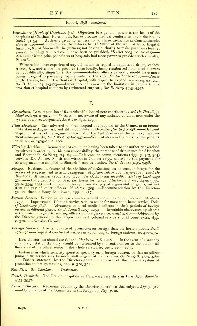 Report, 1856—continued. Expenditure (Heads of Hospitals, $c.) Objection to a general power in the heads of the hospitals at Chatham, Portsmouth, &c. to procure medical comforts at their discretion, Smith 91-94 Authority given to witness to purchase medicines at Constantinople, Burrell 849 Representation by witness to Dr. Smith of the want of huts, hospital furniture, &c. at Shorncliffe, lie (witness) not having authority to make purchases locally, even if the things required could have been so provided, Meuzies 1005. 1012-1015 Advantage if the principal officers at hospitals had more power to provide anicles locally, ib. 1016. Witness has never experienced any difficulties in regard to supplies of drugs, leeches, trusses, &c, and sometimes procures them locally, being reimbursed from head-quarters without difficulty, Mapleton 1396-1400 Medical officers generally should have more power in regard to procuring requirements for the sick, Dartnell 2262-2266 Power of Dr. Parkes, head of the Renkioi Hospital, with respect to expenditure on repairs, &c, Sir B. Hawes 3465-3473 Importance of removing the limitation in regard to the provision of hospital comforts by regimental surgeons, Sir R. Airey 4539-4542. F. Favouritism. Less imputation of favouritism if a Board were constituted, Lord De Ros 2633; Mackenzie 3210-3212 Witness is not aware of any instance of unfairness under the system of a director-general, Lord Cardigan 4095. Field Hospitals. Case adverted to of an hospital hut supplied in the Crimea in an incom- plete state in August last, and still incomplete in December, Smith 379-381 Deficient inspection at first of the regimental hospital of the 21st Fusiliers in the Crimea; improve- ment subsequently, Lord West 1926-1937 Want of straw in the tents for the patients to lie on, ib. 1979-1982. 1984. Filtering Machines. Circumstance of exception having been taken to the authority exercised by witness in ordering, on his own responsibility, the purchase of drip-stones for Aldershot and Shorncliffe, Smith 73, 74. 84 Reference to communications (App. p. 303, 304) between Dr. Andrew Smith and witness in October 1855, relative to the payment for filtering machines supplied at Shorncliffe and Aldershot, Sir B. Hawes 3495, 3496. Forage. Evidence in favour of the abolition of deductions on account of forage for the horses of surgeons and assistant-surgeons, Mapleton 1261-1264. 1279-1281; Lord De Ros 2691 ; Mackenzie 3102, 3103. 3220 ; Sir G. A. Wetherall 3286 ; Duke of Cambridge 3740 Daily deduction of 8hd. per horse for forage, Mackenzie 3102; Agnis 3536. 3-54°- 3549-3551 Stoppage for forage from the pay of regimental surgeons, but not from the pay of other officers, Mapleton 1309 Recommendation by the Director- general that the forage be allowed, App. p. 317. Foreign Service. Service in foreign climates should not count at an increase, Mapleton 1270 Improvement if foreign service were to count for more than home service, Duhe of Cambridge 3696—■—Advantage to naval medical officers in their periods of foreign service in different places, Sir J. Liddell 4257-4259 Invariable observance by witness of the roster in regard to sending officers on foreign service, Smit/14561 Objection by the Director-general to the proposition that colonial service should count extra, App. p. 320. See also Cavalry. Foreign Stations. Greater chance of promotion on foreign than on home stations, Smith 470-472 Impartial conduct of witness in appointing to foreign stations, ib. 472-475. How the stations abroad are defined, Mapleton 1218-1228 In the event of a vacancy on a foreign station the duty should be performed by the senior officer on the station till the arrival of the officer senior in the whole service, ib. 1231. 1233-1235. Instances in which seniority operates specially on a foreign station, so that an officer junior in the service may be made staff surgeon of the first class, Smith 4548. 4550, 4560 Further statement by the Director-general in approval of the present system of promotion on foreign stations, App. p. 320, 321. Fort Pitt. See Chatham. Probation. French Hospitals. The French hospitals at Pera were very dirty in June 1855, Maunder 3953-3957- Funeral Honours. Recommendations by the Director-general on this subject, App. p. 318 Concurrence of the Committee in the foregoing, Rep. p. hi.
