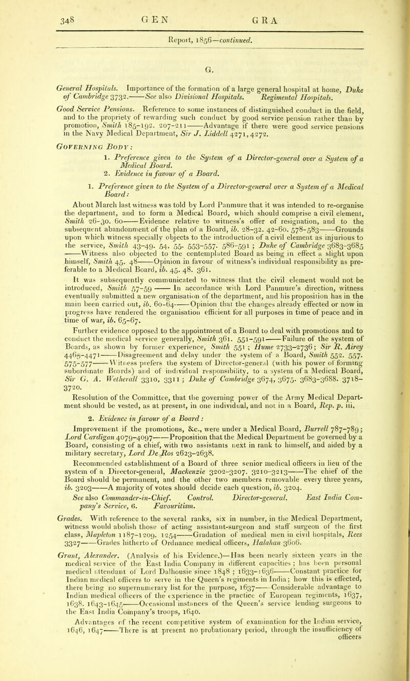 Report, 1856—continued. G. General Hospitals. Importance of the formation of a large general hospital at home, Duke of Cambridge 3732. See also Divisional Hospitals. Regimental Hospitals. Good Service Pensions. Reference to some instances of distinguished conduct in the field, and to the propriety of rewarding such conduct by good service pension rather than by promotion, Smith 185-192. 207-211 Advantage if there were good service pensions in the Navy Medical Department, Sir J. Liddell 4271,4272. Governing Body: 1. Preference given to the System of a Director-general over a System of a Medical Hoard. 2. Evidence in favour of a Board. 1. Preference given to the System of a Director-general over a System of a Medical Board : About March last witness was told by Lord Panmure that it was intended to re-organise the department, and to form a Medical Board, which should comprise a civil element, Smith 26-30. 60 Evidence relative to witness's offer of resignation, and to the subsequent abandonment of the plan of a Board, ib. 28-32. 42-60. 578-583 Grounds upon which witness specially objects to the introduction of a civil element as injurious to the service, Smith 43-49. 54, 55. 553~557- 586-591 ; Duke of Cambridge 3683-3685 Witness also objected to the contemplated Board as being in effect a slight upon himself, Smith 45. 48 Opinion in favour of witness's individual responsibility as pre- ferable to a Medical Board, ib. 45. 48. 361. It was subsequently communicated to witness that the civil element would not be introduced, Smith 57-59 In accordance with Lord Panmure's direction, witness eventually submitted a new organisation of the department, and his proposition has in the main been carried out, ib. 60-64 Opinion that the changes already effected or now in progress have rendered the oiganisation efficient for all purposes in time of peace and in time of war, ib. 65-67. Further evidence opposed to the appointment of a Board to deal with promotions and to conduct the medical service generally, Smith 361. 551-591- Failure of the system of Boards, as shown by former experience, Smith 551 ; Hume 2733-2736; Sir R. Airey 4463-4471 Disagreement and delay under the system of a Board, Smith 552. 557. 575-577 Witness prefers the system of Director-general (with his power of forming subordinate Boards) and of individual responsibility, to a system of a Medical Board, Sir G. A. Welherall 3310, 3311; Duke of Cambridge 3674, 367'5. 3683-3688. 3718- 3720. Resolution of the Committee, that the governing power of the Army Medical Depart- ment should be vested, as at present, in one individual, and not in a Board, Rep. p. iii, 2. Evidence in favour of a Board: Improvement if the promotions, Stc, were under a Medical Board, Burrell 787-789; Lord Cardigan 4079-4097 Proposition that the Medical Department be governed by a Board, consisting of a chief, with two assistants next in rank to himself, and aided by a military secretary, Lord De Ros 2623-2638. Recommended establishment of a Board of three senior medical officers in lieu of the system of a Director-general, Mackenzie 3202-3207. 3210-3213 The chief of the Board should be permanent, and the other two members removable every three years, ib. 3203 A majority of votes should decide each question, ib. 3204. See also Commander-in-Chief. Control. Director-general. East India Com- pany's Service, 6. Favouritism. Grades. With reference to the several ranks, six in number, in the Medical Department, witness would abolish those of acting assistant-surgeon and staff surgeon of the first class, Mapleton 1187-1209. 1254 Gradation of medical men in civil hospitals, Rees 3327 Grades hitherto of Ordnance medical officers, Halahan 3606. Grant, Alexander. (Analysis of his Evidence.)—Has been nearly sixteen years in the medical service of the East India Company in different capacities ; has been personal medical attendant of Lord Dalhousie since 1848 ; 1633-1636- Constant practice for Indian medical officers to serve in the Queen's regiments in India; how this is effected, there being no supernumerary list for the purpose, 1637 Considerable advantage to Indian medical officers of the experience in the practice of European regiments, 1637, 1638. 1643-1645 Occasional instances of the Queen's service lending surgeons to the East India Company's troops, 1640. Advantages of the recent competitive system of examination for the Indian service, 1646, 1647- There is at present no probationary period, through the insufficiency of officers