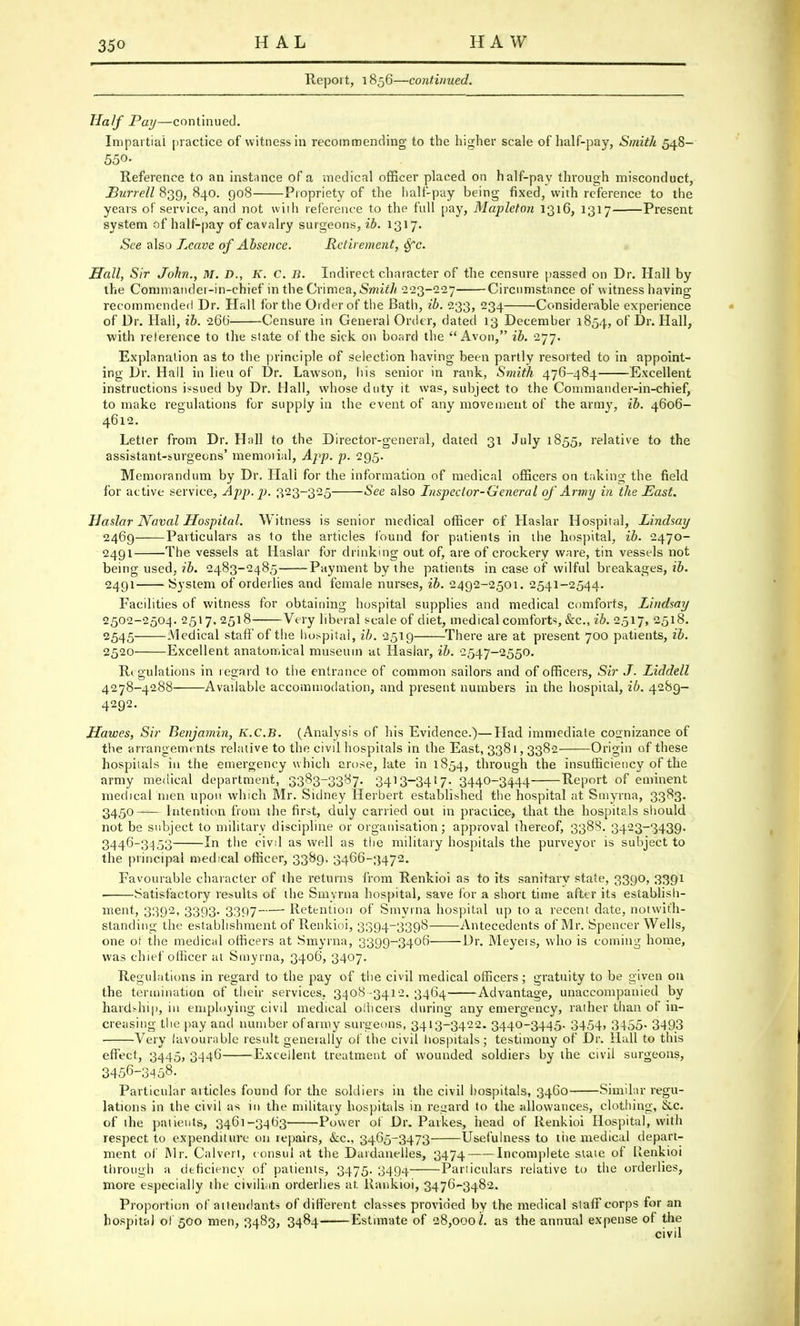 HAL HAW Report, 1856—continued. Half Pay—continued. Impartial practice of witness in recommending to the higher scale of half-pay, Smith 548- 550- Reference to an instance of a medical officer placed on half-pay through misconduct, Burrell 839, 840. 908 Propriety of the half-pay being fixed, with reference to the years of service, and not with reference to the full pay, Mapleton 1316, 1317 Present system of half-pay of cavalry surgeons, ib. 1317. See also Leave of Absence. Retirement, Sfc. Hall, Sir John., M. D., K. C. B. Indirect character of the censure passed on Dr. Hall by the Commandei-in-chief in the Crimea, Smith 223-227 Circumstance of witness having recommended Dr. Hall for the Order of the Bath, ib. 233, 234 Considerable experience of Dr. Hali, ib. 26b' Censure in General Order, dated 13 December 1854, of Dr. Hall, with reference to the slate of the sick on board the Avon, ib. 277. Explanation as to the principle of selection having been partly resorted to in appoint- ing Dr. Hall in lieu of Dr. Lawson, liis senior in rank, Smith 476-484 Excellent instructions issued by Dr. Hall, whose duty it was, subject to the Commander-in-chief, to make regulations for supply in the event of any movement of the army, ib. 4606- 4612. Letter from Dr. Hall to the Director-general, dated 31 July 1855, relative to the assistant-surgeons' memorial, App. p. 295. Memorandum by Dr. Hali for the information of medical officers on taking the field for active service, App. p. 323-325 See also Inspector-General of Army in the East. Haslar Naval Hospital. Witness is senior medical officer of Haslar Hospital, Lindsay 2469 Particulars as to the articles found for patients in the hospital, ib. 2470- 2491 The vessels at Haslar for drinking out of, are of crockery ware, tin vessels not being used, ib. 2483-2485 Payment by the patients in case of wilful breakages, ib. 2491 System of orderlies and female nurses, ib. 2492-2501. 2541-2544. Facilities of witness for obtaining hospital supplies and medical comforts, Lindsay 2502-2504. 2517,2518 Very liberal scale of diet, medical comforts, &c, ib. 2517, 2518. 2545 Medical staff of the hospital, ib. 2519 There are at present 700 patients, ib. 2520 Excellent anatomical museum at Haslar, ib. 2547-2550. Regulations in regard to the entrance of common sailors and of officers, Sir J. Liddell 4278-4288 Available accommodation, and present numbers in the hospital, ib. 4289- 4292. Havocs, Sir Benjamin, K.C.B. (Analysis of his Evidence.)—Had immediate cognizance of the arrangements relative to the civil hospitals in the East, 3381, 3382 Origin of these hospitals in the emergency which arose, late in 1854, through the insufficiency of the army medical department, 3383-3387. 3413-3417- 3440-3444 Report of eminent medical men upon which Mr. Sidney Herbert established the hospital at Smyrna, 3383. 3450 Intention from the first, duly carried out in practice, that the hospitals should not be subject to military discipline or organisation; approval thereof, 3388. 3423-3439. 3446-3453 In the civil as well as the military hospitals the purveyor is subject to the principal medical officer, 3389. 3466-3472. Favourable character of the returns from Renkioi as to its sanitary state, 3390, 3391 Satisfactory results of the Smyrna hospital, save for a short time after its establish- ment, 3392, 3393. 3397 Retention of Smyrna hospital up to a recent date, notwith- standing the establishment of Renkioi, 3394-3398 Antecedents of Mr. Spencer Wells, one ot the medical officers at Smyrna, 3399-3406 Dr. Meyers, who is coming home, was chief officer at Smyrna, 3406, 3407. Regulations in regard to the pay of the civil medical officers; gratuity to be given on the termination of their services, 3408 -3412. 3464 Advantage, unaccompanied by hards-hip, in employing civil medical officers during any emergency, rather than of in- creasing the pay and number of army surgeons, 3413-3422. 3440-3445. 3454> 3455- 3493 Very favourable result generally of the civil hospitals; testimony of Dr. Hall to this effect, 3445, 3446 Excellent treatment of wounded soldiers by the civil surgeons, 3456-3458. Particular articles found for the soldiers in the civil hospitals, 3460 Similar regu- lations in the civil as in the military hospitals in regard to the allowances, clothing, &c. of ihe patients, 3461-3463 Power of Dr. Parkes, head of Renkioi Hospital, with respect to expenditure 011 repairs, &c, 3465-3473 Usefulness to the medical depart- ment of Mr. Calvert, consul at the Dardanelles, 3474 Incomplete state of Renkioi through a deficiency of patients, 3475. 3494 Particulars relative to the orderlies, more especially the civilian orderlies at Rankioi, 3476-3482. Proportion of attendants of different classes provided by the medical staff corps for an hospital ol 500 men, 3483, 3484 Estimate of 28,000/. as the annual expense of the civil