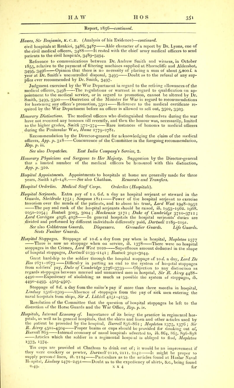 HAW HOS i|i Report, 1856—continued. Hawes, Sir Benjamin, K.C.B. (Analysis of his Evidence)—continued. civil hospitals at Renkioi, 3486, 3487 Able character of a report by Dr. Lyons, one of the civil medical officers, 3488 It rested with the chief army medical officers to send patients to the civil hospitals, 3489-3494. Reference to communications between Dr. Andrew Smith and witness, in October 1855, relative to the payment of filtering machines supplied at Shorncliffe and Aldershot, 3495, 3496 Opinion that there is no necessity of placing a sum of about 5,000/. a year at Dr. Smith's uncontrolled disposal, 3495 Doubt as to the refusal of any sup- plies ever recommended by Dr. Smith, 3497. Judgment exercised by the War Department in regard to the retiring allowances of the medical officers, 3498 —The regulations or warrant in regard to qualification on ap- pointment to the medical service, or in regard to promotion, cannot be altered by Dr. Smith, 3499, 3500 Discretion of the Minister for War in regard to recommendations lor hastening any officer's promotion, 3501 Reference to the medical certificate re- quired by the War Department before an officer is allowed to sell out, 3502, 3503. Honorary Distinctions. The medical officers who distinguished themselves during the war have not received any honours till recently, and then the honour was, necessarily, limited to the higher grades, Smith 372-374 Rare instances of honours to medical officers during the Peninsular War, Hume 2779-2781. Recommendation by the Director-general for acknowledging the claim of the medical officers, App. p. 318 Concurrence of the Committee in the foregoing recommendation, Rep. p. iii. See also Despatches. Hast India Company's Service, 2. Honorary Physicians and Surgeons to Her Majesty. Suggestion by the Director-general that ;i limited number of the medical officers be honuured with this distinction, App. p. 320. Hospital Appointments. Appointments to hospitals at home are generally made for three years, Smith 146-148. See also Chatham. Removals and Transfers. Hospital Orderlies. Medical Staff Corps. Orderlies (Hospitals). Hospital Serjeants. Extra pay of 1 s. Qd. a day as hospital Serjeant or steward in the Guards, She/drake 1751 ; Simpson 1811 Power of the hospital serjeant to exercise terrorism over the minds of the patients, and to abuse his trust, Lord West 1948-1952 The pay and rank of the hospital Serjeants should be raised, ib. 1953-1962. 1968. 2050-2054; Bostock 3003, 3004; Mackenzie 3171 ; Duhe of Cambridge 3710-3712; Lord, Cardigan 4056. 4058 In general hospitals the hospital Serjeants' duties are divided and performed by different individuals differently paid, Dartnell 2189-2191. See also Coldstream Guards. Dispensers. Grenadier Guards. Life Guards. Scots Fusileer Guards. Hospital Stoppages. Stoppage of 1 o d. a day from pay when in hospital, Mapleton 1377 There is now no stoppage when on service, ib. 1378 There were no hospital stoppages in the Crimea, Lord West 2020 Superfluous amount deducted in the shape of hospital stoppages, Dartnell 2139-214 1 ; Bostock 3042-3044. Great hardship to the soldier through the hospital stoppage of 10 d. a day, Lord De Ros 2671-2673 Difficuliy in putting an end to the system of hospital stoppages from soldiers' pay, Duke of Cambridge 3736-3739 Objection to any distinction as regards stoppages between married and unmarried men in hospital, Sir R. Airey 4488- 4490 Expediency of abolishing as much as possible the system of stoppages, ib. 449°-4493- 4505~4507- Stoppage of 8d. a day from the sailor's pay if more than three months in hospital, Lindsay 2506-2509 Absence of stoppages from the pay of sick men entering the naval hospitals from ships, Sir J. Liddell 4251-4253. Resolution of the Committee that the question of hospital stoppages be left to the discretion of the Horse Guards and the War Office, Rep. p. iv. Hospitals, Internal Economy of. Importance of its being the practice in regimental hos- pitals, as well as in general hospitals, that the shirts and linen and other aitides used by the patient be provided by the hospital, Burrell 856-862 ; Mapleton 1375, 1376; Sir It. Airey 4502-4504 Proper basins or cups should be provided for drinking out of, Burrell 863 Internal economy of naval hospitals adverted to, ib. 864, 865. 896-898 Articles which the soldier in a regimental hospital is obliged to find, Mapleton 1373, 1374- Tin cups are provided at Chatham to drink out of; it would be an improvement if they were crockery or pewter, BartneU 2*110, 2111. 3142 It might be proper to supply persona! linen, ib. 2124 Particulars as to the articles found at Haslar Naval Hospital, Lindsay 2470-2491 Doubt as to the expediency of shirts, &c, being found °-49- x x 4 3 for