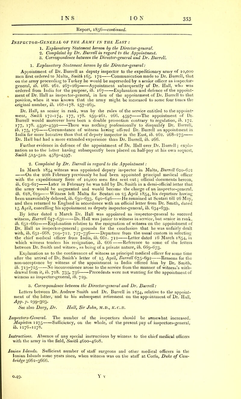 Report, 1856—continued. Inspector-General of the Army in the East : 1. Explanatory Statement hereon by the Director-general. 2. Complaint by Dr. JBurrell in regard to the Appointment. 3. Correspondence between the Director-general and Dr. Burrell. 1. Explanatory Statement hereon by the Director-general: Appointment of Dr. Burrell as deputy inspector to the expeditionary army of 10,000 men first ordered to Malta, Smith 165. 172 Communication made to Dr. Burrell, that on the army proceeding to Turkey he would be superseded by a senior officer as inspector- general, ib. 166'. 262. 267-269 Appointment subsequently of Dr. Hall, who was ordered from India for the purpose, ib. 167 Explanation and defence of the appoint- ment of Dr. Hall as inspector-general, in lieu of the appointment of Dr. Burrell to that position, when it was known that ihe army might be increased to some four times the original number, ib. 168-178. 257-269. Dr. Hall, as senior in rank, was by the rules of the service entitled to the appoint- ment, Smith 172-174. 177, 178. 259-261. 266. 4597 The appointment of Dr. Burrell would moreover have been a double promotion contrary to regulation, ib. 172. 177> 17^- 4590-459- There was nothing piofessionally to disqualify Dr. Burrell, ib. 175, 176 Circumstance of witness having offered Dr. Burrell an appointment in India far more lucrative than that of deputy inspector in the East, ib. 262. 268-275 ■ Dr. Hall hail had a more extended experience than Dr. Burrell, ib. 266. Further evidence in defence of the appointment of Dr. Hall over Dr. Burrell ; expla- nation as to the latter having subsequently been placed on half-pay at his own request, Smith 515-520. 4589-4597- 2. Complaint by Dr. Burrell in regard to the Appointment: In March 1854 witness was appointed deputy inspector in Malta, Burrell 620-622 On the 20th February previously he had been appointed principal medical officer with the expeditionary force of 10,000 men first sent out; official documents hereon, ib. 623-627 Later in February he was told by Dr. Smith in a demi-official ietter that the army would be augmented and would become the charge of an inspector-general, ib. 628,629 Witness left Malta for Scutari on 25 April 1854, his departure having been unavoidably delayed^'/;. 630-633. 640-646 He remained at Scutari till 26 May, and then returned to England in accordance with an official letter from Dr. Smith, dated 15 April, cancelling his appointment as deputy inspector-general, ib. 634-639. By letter dated 2 March Dr. Hall was appointed as inspector-general to succeed witness, Burrell 647-650 Dr. Hull was junior to witness in service, but senior in rank, ib. 651-660 Explanation relative to the resignation of witness on the appointment of Dr. Hall as inspector-general; grounds for the conclusion that he was unfairly dealt with, ib. 651-668. 709-712. 727-736 Departure from the usual custom in selecting the chief medical officer from India, ib. 661. 712 Letter dated 16 March 1854, in which witness tenders his resignation, ib. 666 Reference to some of the letters between Dr. Smith and witness, as being of a private nature, ib. 669-673. Explanation as to the continuance of witness as principal medical officer for some time after the arrival of Dr. Smith's letter of 15 April, Burrell 675-692 Reasons for the non-acceptance by witness of the appointment in India offered him by Dr. Smith, ib. 713-725 No inconvenience arose to the service from the manner of witness's with- drawal from it, ib. 728. 735, 736 Precedents were not wanting for the appointment of witness as inspector-general, ib. 729. 3. Correspondence between the Director-general and Dr. Burrell: Letters between Dr. Andrew Smith and Dr. Burrell in 1854, relative to the appoint- ment of the latter, and to his subsequent retirement on the appointment of Dr. Hall, App. p. 299-303. See also Davy, Dr. Hall, Sir John, M.D., K.C.B. Inspectors-General. The number of the inspectors should be somewhat increased, Mapleton 1275 Sufficiency, on the whole, of the present pay of inspectors-general, ib. 1276-1278. Instructions. Absence of any special instructions by witness to the chief medical officers with the army in the field, Smith 4600-4608. Ionian Islands. Sufficient number of staff surgeons and other medical officers in the Ionian Islands some years since, when witness was on the staff at Corfu, Duke of Cam- bridge 3662-3666.