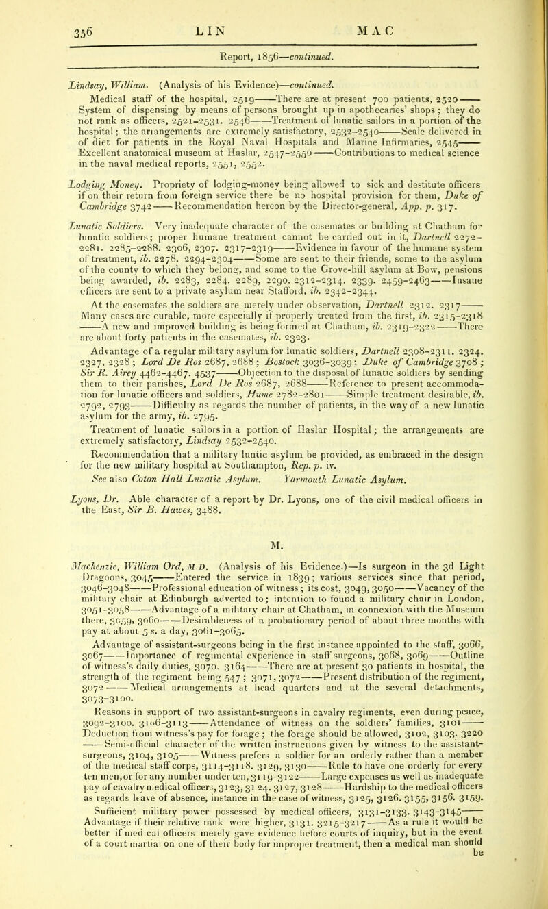 Report, 1856—continued. Lindsay, William. (Analysis of his Evidence)—continued. Medical staff of the hospital, 2,519 There are at present 700 patients, 2520 System of dispensing by means of persons brought up in apothecaries' shops ; they do not rank as officers, 2521-2531. 2546 Treatment of lunatic sailors in a portion of the hospital; the arrangements are extremely satisfactory, 2532-2540 Scale delivered in of diet for patients in the Royal Naval Hospitals and Marine Infirmaries, 2545 Excellent anatomical museum at Haslar, 2547-2550 Contributions to medical science in the naval medical reports, 2551, 2552. Lodging Money. Propriety of lodging-money being allowed to sick and destitute officers if on their return from foreign service there be no hospital provision for them, Duke of Cambridge 3742 Recommendation hereon by the Director-general, App. p. 317. Lunatic Soldiers. Very inadequate character of the casemates or building at Chatham for lunatic soldiers; proper humane treatment cannot be carried out in it, Dartnell 2272- 2281. 2285-2^288. 2306,2307. 2317-2319 Evidence in favour of the humane system of treatment, ib. 2278. 2294-2304 Some are sent to their friends, some to the asylum of the county to which they belong, and some to the Grove-hill asylum at Bow, pensions being awarded, ib. 2283, 2284. 2289, 2290. 2312-2314. 2339. 2459-2463 Insane officers are sent to a private asylum near Stafford, ib. 2342-2344. At the casemates the soldiers are merely under observation, Dartnell 2312. 2317 Many cases are curable, more especially if properly treated from the first, ib. 2315-2318 A new and improved building is being formed at Chatham, ib. 2319-2322 There are about forty patients in the casemates, ib. 2323. Advantage of a regular military asylum for lunatic soldiers, Dartnell 2308-231L. 2324. 2327, 2328 ; Lord De Ros 2687, 2688 ; Bostock 3036-3039; Duke of Cambridge 3708 ; Sir R. Airey 4462-4467. 4537 Objection to the disposal of lunatic soldiers by sending them to their parishes, Lord De Ros 2687, 2688 Reference to present accommoda- tion for lunatic officers and soldiers, Hume 2782-2801 Simple treatment desirable, ib. 2792, 2793 Difficulty as regards the number of patients, in the way of a new lunatic asylum for the army, ib. 2795. Treatment of lunatic sailors in a portion of Haslar Hospital; the arrangements are extremely satisfactory, Lindsay 2532-2540. Recommendation that a military luntic asylum be provided, as embraced in the design for the new military hospital at Southampton, Rep. p. iv. See also Coton Hall Lunatic Asylum. Yarmouth Lunatic Asylum. Lyons, Dr. Able character of a report by Dr. Lyons, one of the civil medical officers in the East, Sir B. Hawes, 3488. M. Mackenzie, William Ord, M.D. (Analysis of his Evidence.)—Is surgeon in the 3d Light Dragoons, 3045 Entered the service in 1839; various services since that period, 3046-3048 Professional education of witness ; its cost, 3049,3050 Vacancy of the military chair at Edinburgh adverted to; intention to found a military chair in London, 3051-3058 Advantage of a military chair at Chatham, in connexion with the Museum there, 3059, 3060 Desirableness of a probationary period of about three months with pay at about 5 s. a day, 3061-3065. Advantage of assistant-surgeons being in the first instance appointed to the staff, 3066, 3067 Importance of regimental experience in staff surgeons, 3068, 3069 Outline of witness's daily duties, 3070. 3164 There are at present 30 patients in hospital, the strength of the regiment being 547 ; 3071, 3072 Present distribution of the regiment, 3072 Medical arrangements at head quarters and at the several detachments, 3073- 3100. Reasons in support of two assistant-surgeons in cavalry regiments, even during peace, 3092-3100. 3106-3113 Attendance of witness on the soldiers' families, 3101 Deduction from witness's pay for forage ; the forage should be allowed, 3102, 3103. 3220 Semi-official chaiacter of the written instructions given by witness to the assistant- surgconp, 3104, 3105 Witness prefers a soldier for an orderly rather than a member of the medical staff corps, 3114-3118. 3129, 3130 Rule to have one orderly for every ten men,or for any number under ten, 31 ig-3122 Large expenses as well as inadequate pay of cavalry medical officers, 3123,31 24. 3127, 3128 Hardship to the medical officers as regards have of absence, instance in the case of witness, 3125, 3126. 3155, 3156. 3l59- Sufficient military power possessed by medical officers, 3131-3133. 3i43~3145 Advantage if their relative rank were higher, 3131. 3215-3217 As a rule it would be better if medical officers merely gave evidence before courts of inquiry, but in the event of a court martial on one of their body for improper treatment, then a medical man should be