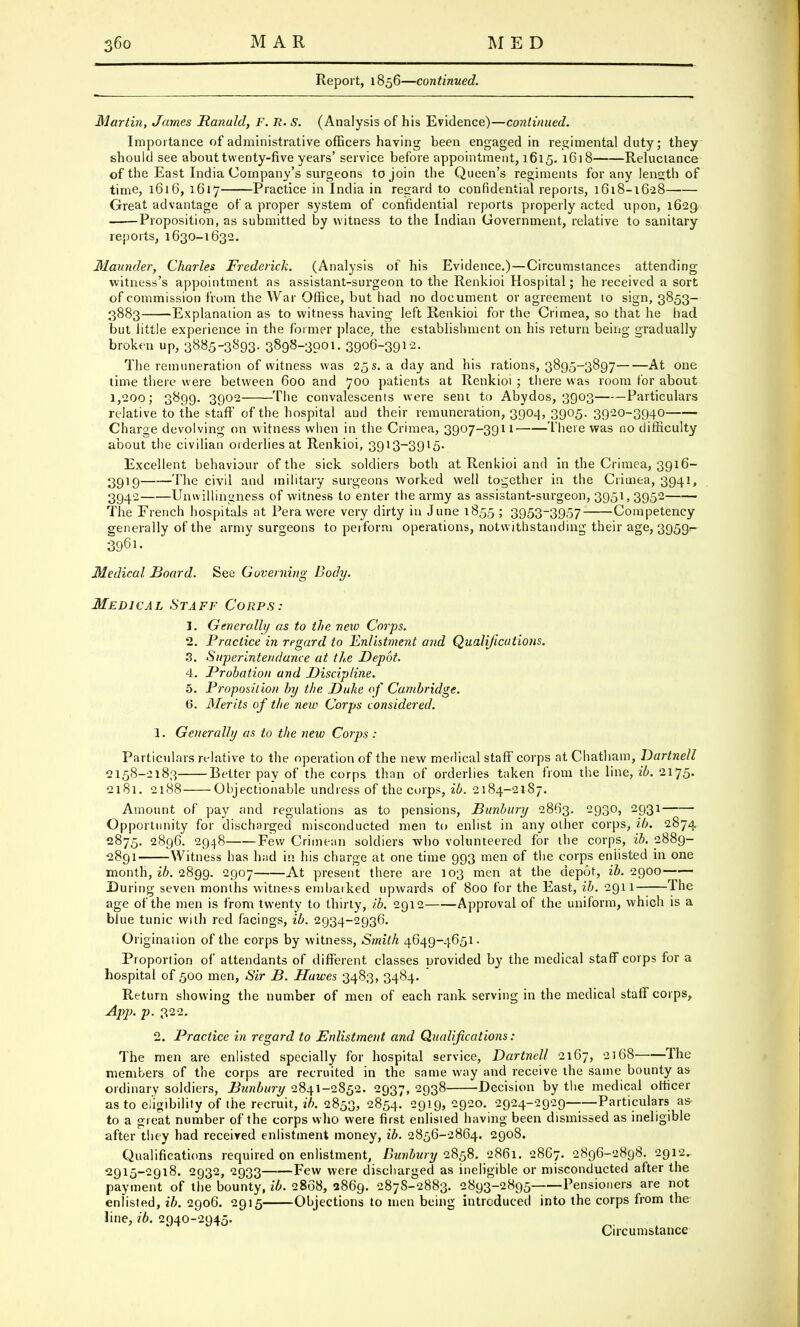 Report, 1856—continued. Martin, James Ranuld, F. R. S. (Analysis of his Evidence)—continued. Importance of administrative officers having been engaged in regimental duty; they should see about twenty-five years' service before appointment, 1615. 1618 Reluctance of the East India Company's surgeons to join the Queen's regiments for any length of time, 1616, 1617 Practice in India in regard to confidential reports, 1618-16-28 Great advantage of a proper system of confidential reports properly acted upon, 1629 Proposition, as submitted by witness to the Indian Government, relative to sanitary reports, 1630-1632. Maunder, Charles Frederick. (Analysis of his Evidence.)—Circumstances attending witness's appointment as assistant-surgeon to the Renkioi Hospital; he received a sort of commission from the War Office, but had no document or agreement to sign, 3853- 3883 Explanation as to witness having left Renkioi for the Crimea, so that he had but little experience in the former place, the establishment on his return being gradually broken up, 3885-3893. 3898-3901. 3906-3912. The remuneration of witness was 25 s. a day and his rations, 3895-3897 At one time there were between 600 and 700 patients at Renkioi ; there was room for about 1,200; 3899. 3902 The convalescents were sent to Abydos, 3903 Particulars relative to the staff of the hospital aud their remuneration, 3904, 3905. 3920-3940 Charge devolving on witness when in the Crimea, 3907-3911 There was no difficulty about the civilian orderlies at Renkioi, 3913-3915. Excellent behaviour of the sick soldiers both at Renkioi and in the Crimea, 3916- 3919 The civil and military surgeons worked well together in the Crimea, 3941, 3942 Unwillingness of witness to enter the army as assistant-surgeon, 3951, 3952 The French hospitals at Perawere very dirty in June 1855 ; 3953-3957 Competency generally of the army surgeons to perform operations, notwithstanding their age, 3959- Medical Board. See Governing Body. Medical Staff Corps: J. Generally as to the new Corps. 2. Practice in regard to Enlistment and Qualifications. 3. Superinteridunce at the Depot. 4. Probation and Discipline. 5. Proposition hy the Duke of Cambridge. 6. Merits of the new Corps considered. 1. Generally as to the new Corps: Particulars relative to the operation of the new medical staff corps at Chatham, Dartnell 2158-2183 Better pay of the corps than of orderlies taken from the line, ib. 2175. 2181. 2188 Objectionable undress of the corps, ib. 2184-2187. Amount of pay and regulations as to pensions, Bunbury 2863. 2930, 2931 Opportunity for discharged misconducted men to enlist in any other corps, ib. 2874 2875. 2896. 2948 Few Crimean soldiers -who volunteered for the corps, ib. 2889- 2891 Witness has had in his charge at one time 993 men of the corps eniisted in one month, ib. 2899. 2907 At present there are 103 men at the depot, 26.2900 During seven months witness embarked upwards of 800 for the East, ib. 2911 The age of the men is from twenty to thirty, ib. 2912 Approval of the uniform, which is a blue tunic with red facings, ib. 2934-2936. Origination of the corps by witness, Smith 4649-4651. Proportion of attendants of different classes provided by the medical staff corps for a hospital of 500 men, Sir B. Hawes 3483, 3484. Return showing the number of men of each rank serving in the medical staff corps, App. p. 322. 2. Practice in regard to Enlistment and Qualifications : The men are enlisted specially for hospital service, Dartnell 2167, 2168 The members of the corps are recruited in the same way and receive the same bounty as ordinary soldiers, Bunbury 2841-2852. 2937, 2938 Decision by the medical officer as to eligibility of the recruit, ib. 2853, 2854. 29l9> 2920. 2924-2929——Particulars as- to a great number of the corps who were first enlisted having been dismissed as ineligible after they had received enlistment money, ib. 2856-2864. 2908. Qualifications required on enlistment, Bunbury 2858. 2861. 2867. 2896-2898. 2912. 2915-2918. 2932, 2933 Few were discharged as ineligible or misconducted after the payment of the bounty, ib. 2868, 2869. 2878-2883. 2893-2895 Pensioners are not enlisted, ib. 2906. 2915 Objections to men being introduced into the corps from the line, ib. 2940-2945. Circumstance