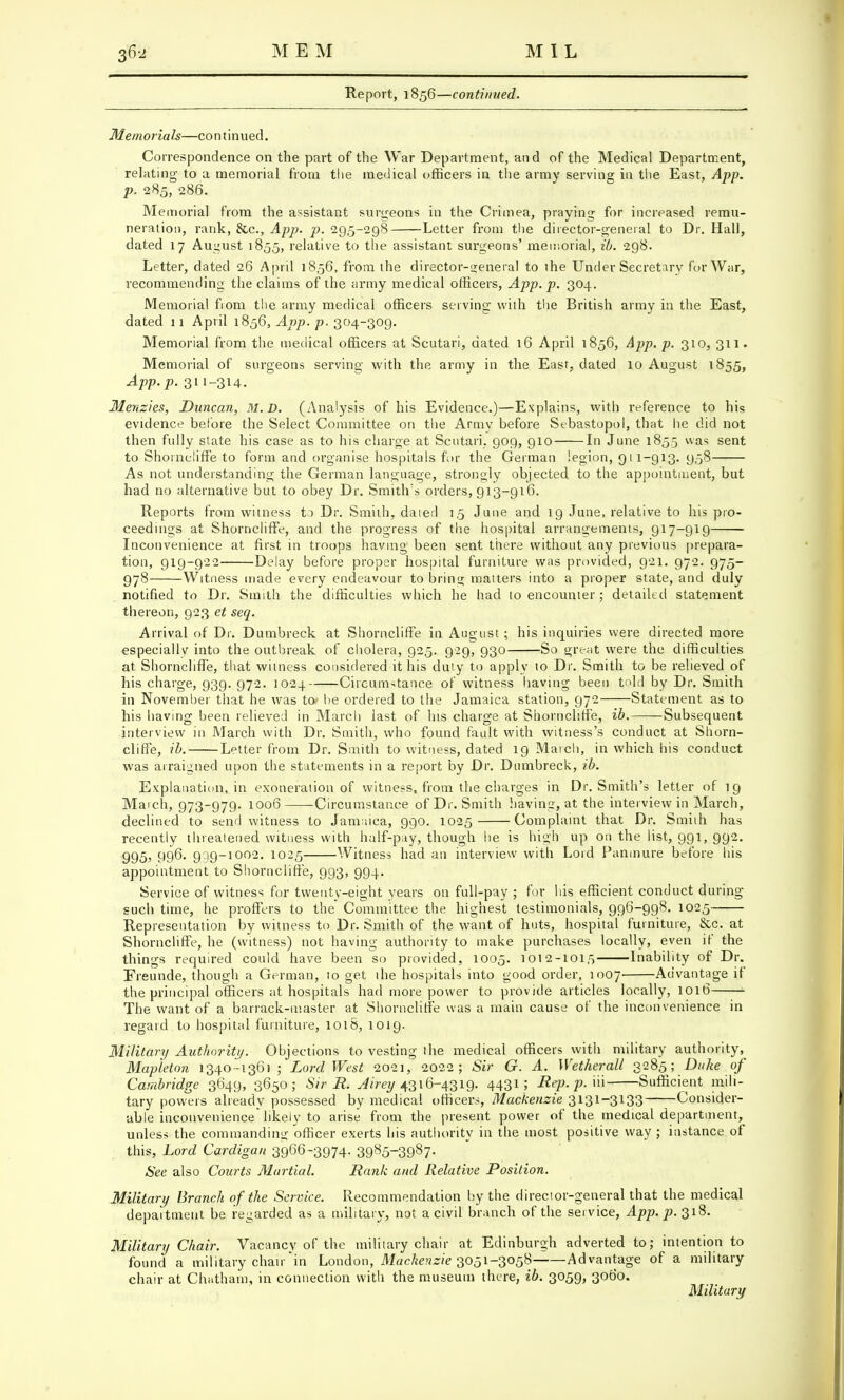 Report, 1856—continued. Memorials—continued. Correspondence on the part of the War Department, and of the Medical Department, relating to a memorial from the medical officers in the army serving in the East, App. p. 285, 286. Memorial from the assistant surgeons in the Crimea, praying for increased remu- neration, rank, &c, App. p. 295-298 Letter from the director-general to Dr. Hall, dated 17 August 1855, relative to the assistant surgeons' memorial, ib. 298. Letter, dated 26 April 18,56, from the director-general to the Undersecretary for War, recommending the claims of the army medical officers, App. p. 304. Memorial fiom the army medical officers serving with the British army in the East, dated 11 April 1856, App. p. 304-309. Memorial from the medical officers at Scutari, dated 16 April 1856, App. p. 310, 311. Memorial of surgeons serving with the army in the East, dated 10 August 1855, App. p. 311-314. Menzies, Duncan, M.D. (Analysis of his Evidence.)—Explains, with reference to his evidence before the Select Committee on the Army before Sebastopol, that he did not then fully state his case as to his charge at Scutari. 909, 910 In June 1855 was sent to Shorncliffe to form and organise hospitals for the German legion, 911-913. 958 As not understanding the German language, strongly objected to the appointment, but had no alternative but to obey Dr. Smith's orders, 913-916. Reports from witness to Dr. Smith, .dated 1,5 June and 19 June, relative to his pro- ceedings at Shorncliffe, and the progress of the hospital arrangements, 917-919 Inconvenience at first in troops having been sent there without any previous prepara- tion, 919-922 Delay before proper hospital furniture was provided, 921. 972. 975- 978 Witness made every endeavour to bring matters into a proper state, and duly notified to Dr. Smith the difficulties which he had to encounter; detailed statement thereon, 923 et seq. Arrival of Dr. Dumbreck at Shorncliffe in August ; his inquiries were directed more especially into the outbreak of cholera, 925. 929, 930 So great were the difficulties at Shorncliffe, that witness considered it his duty to apply to Dr. Smith to be relieved of his charge, 939. 972. 1024 Circumstance of witness having been told by Dr. Smith in November that he was to» be ordered to the Jamaica station, 972 Statement as to his having been relieved in March last of his charge at Shorncliffe, ib. Subsequent interview in March with Dr. Smith, who found fault with witness's conduct at Shorn- cliffe, ib. Letter from Dr. Smith to witness, dated 19 March, in which his conduct was arraigned upon the statements in a report by Dr. Dumbreck, ib. Explanation, in exoneration of witness, from the charges in Dr. Smith's letter of 19 March, 973-979. 1006 Circumstance of Dr. Smith having, at the interview in March, declined to send witness to Jamaica, 990. 1025 Complaint that Dr. Smith has recently threatened witness with half-pay, though he is high up on the list, 991, 992. 995, 996. 999-1002. 1025 Witness had an interview with Lord Panmure before his appointment to Shorncliffe, 993, 994. Service of witness for twenty-eight years on full-pay ; for his efficient conduct during such time, he proffers to the Committee the highest testimonials, 996-998. 1025 Representation by witness to Dr. Smith of the wrant of huts, hospital furniture, &c. at Shorncliffe, he (witness) not having authority to make purchases locally, even if the things required could have been so provided, 1005. 1012-1015 Inability of Dr. Ereunde, though a German, to get the hospitals into good order, 1007 Advantage if the principal officers at hospitals had more power to provide articles locally, 1016 The want of a barrack-master at Shorncliffe was a main cause of the inconvenience in regard to hospital furniture, 1018, 1019. Military Authority. Objections to vesting the medical officers with military authority, Map'leton 1340-1361 ; Lord West 2021, 2022; Sir G. A. Wether all 3285; Duke of Cambridge 3649, 3650; Sir R. y^'m/4316-4319. 4431 ; Rep. p. ui Sufficient mili- tary powers already possessed by medical officers, Mackenzie 3131-3133——Consider- able inconvenience'likely to arise from the present power of the medical department, unless the commanding officer exerts his authority in the most positive way ; instance of this, Lord Cardigan 39663974- 3985~3987- See also Courts Martial. Rank and Relative Position. Military Branch of the Service. Recommendation by the director-general that the medical department be regarded as a military, not a civil branch of the service, App. ^.318. Military Chair. Vacancy of the military chair at Edinburgh adverted to; intention to found a military chair in London, Mackenzie 3051-3058 Advantage of a military chair at Chatham, in connection with the museum there, ib. 3059, 3060. Military