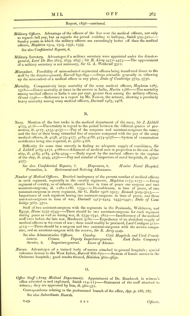 Report, 1856—continued. Military Officers. Advantage of the officers of the line over the medical officers, not only as regards full pay, but as regards the period entitling to half-pay, Smith 505-510 Sundry points in which the military officers are exceedingly better off than the medical officers, Mapleton 1314, 1315. 1332> !333- See also Confidential Reports, 6. Military Secretary. Advantages if a militarv secretary were appointed under the director- general, Lord Be Ros 2625. 2633. 2637 '> Sir R- Airey 4472~4475 Tne appointment of a military secretary is not necessary, Sir G. A. Wetherall 3312. Misconduct. Possibility of misconducted regimental officers being transferred direct to the staff by the director-general, Burrell 892-894 Steps advisable generally in following up the misconduct of a medical officer in any place, Duke of Cambridge 3729, 3730. Mortality. Comparatively large mortality of the army medical officers, Mapleton 1287. 1318 Heavy mortality at times in the service in India, Martin 1586 The mortality among medical officers in India is one per cent, greater than among the military officers, Grant 1746 Reference to a report by Mr. Neison, the actuary, showing a peculiarly heavy mortality among army medical officers, Dartnell 2467, 2468. N. Navy. Mention of the four ranks in the medical department of the navy, <SYr J. Liddell 4125, 41-26 Uncertainty in regard to the period between the different grades of pro- motion, ib. 4127. 4155-4157——Pay of ihe surgeons and assistant-surgeons the same; and the fact of their being victualled free of expense compared with the pay of the army medical officers, ^.4158. 4173-4177.4185-4188.4274-4276 System of examination certificates being also required, ib. 4162-4168. Difficulty for some time recently in finding an adequate supply of candidates, Sir J. Liddell 4169-4172. 4188 Allotment of medical men in proportion to the size of the ship, ib. 4183, 4] 84. 4189-4194 Daily report by the medical officers to the captain of the ship, ib. 4249, 4250 Pay and number of inspectors of naval hospitals, ib. 4274- 4277. See also Confidential Reports, 7. Dispensers, 8. Haslar Naval LLospital. Promotion, 5. Retirement and Retiring Allowances. Number of Medical Officers. Decided inadequacy of the present number of medical officers in each regiment, especially in the cavalry regiments, Mapleton 1175-1177 Every regiment of cavalry, as of infantry, should have in time of peace one surgeon and two assistant-surgeons, ib. 1182-1186. 1334 Desirableness, in time of peace, of two assistant-surgeons in every regiment, Sir G. Butler 1908-1913; Bostock 3009-3015 Importance of each regiment having two assistant-surgeons in time of peace, and three assi*t;int-surgeons in time of war, Dartnell 2417-2424. 2435-2440; Duke of Cam- bridge 3667. 3701. Staff of two assistant-surgeons with the regiments in the Peninsula, Walcheren, and Egypt, Hume 2737-2743 There should be two assistant-surgeons for each regiment during peace as well as during war, ib. 2739-2741. 2812 Insufficiency of the medical staff even before the late war, Mackenzie 3160 Expediency of an abundant supply of medical officers in the event of war; these could readily be procured, Lord Cardigan 4110- 4113 There should be a surgeon and two assistant-surgeons with the service compa- nies, and an assistant-surgeon with the reserve, Sir R. Airey 4449. See also Administrative Officers. Cavalry. Civil Hospitals and Civil Practi- tioners. Crimea. Deputy Inspectors-general. Bast India Company's Service, '3. Inspectors-general. Leave of Absence. Nurses. Advantages of a trained body of nurses attached to general hospitals ; special reference hereon to the West Indies, Burrell 866-870 System of female nurses in the Ordnance hospitals ; good results thereof, Halahan 3620-3630. O. Office Staff {Army Medical Department). Appointment of Dr. Dumbreck in witness's office adverted 10 and explained, Smith 114-117 Statement of the staff attached to witness; they are appointed by him, ib. 560-571. Correspondence relating to the professional branch of the office, App. p. 286, 287. •See also Subordinate Boards. Officers.