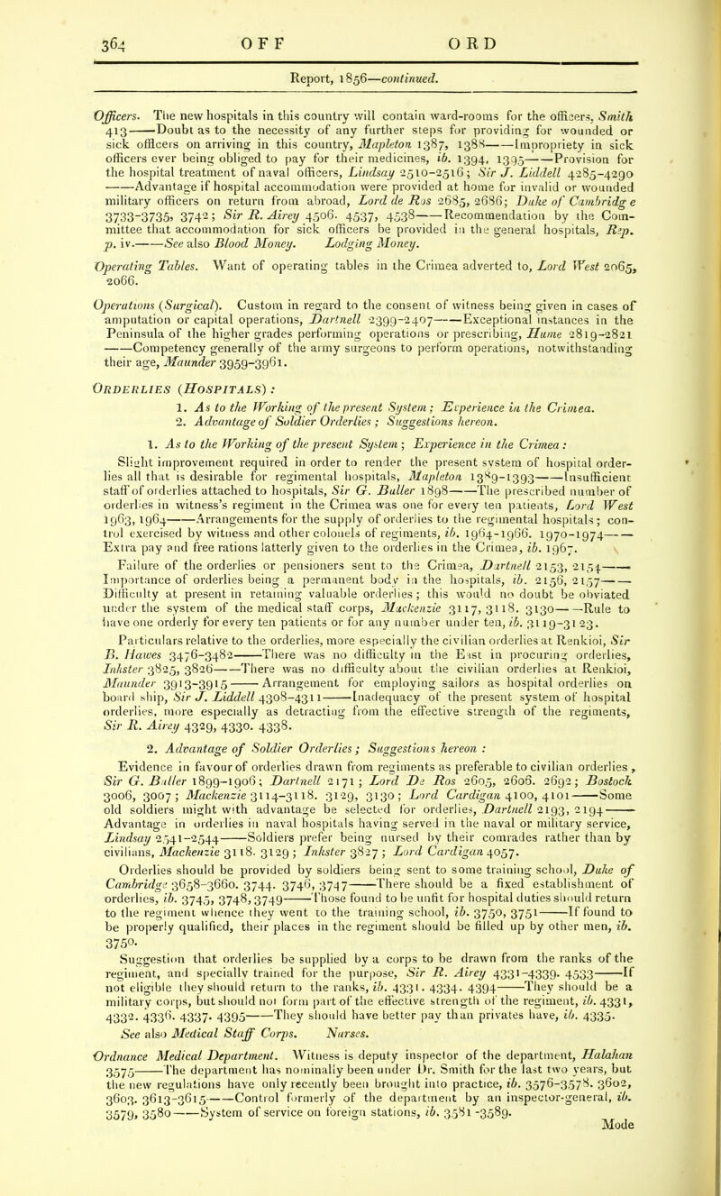 Report, 1856—continued. Officers. The new hospitals in this country will contain ward-rooms for the officers. Smith 413 'Doubt as to the necessity of any further steps for providing for wounded or sick officers on arriving in this country, Mapleton 1387, 138N Impropriety in sick officers ever being obliged to pay for their medicines, ib. 1394, 1395 Provision for the hospital treatment of naval officers, Lindsay 2,510-2516; Sir J. Liddell 4285-4290 Advantage if hospital accommodation were provided at home for invalid or wounded military officers on return from abroad, Lord de Ros 2685,2686; Duke of Cambridge 3733_3735» 37425 Sir R. Airey 4506. 4537, 4538 Recommendation by the Com- mittee that accommodation for sick officers be provided in the general hospitals, Rep. p. iv. See also Blood Money. Lodging Money. Operating Tables. Want of operating tables in the Crimea adverted to, Lord West 2065, 2066. Operations (Surgical). Custom in regard to the consent of witness being given in cases of amputation or capital operations, Dartnell 2399-2407 Exceptional instances in the Peninsula of the higher grades performing operations or prescribing, Hume 2819-2821 Competency generally of the army surgeons to perform operations, notwithstanding their age, Maunder 3959-3961. Orderlies (Hospitals) : 1. As to the Working of the present System; Experience in the Crimea. 2. Advantage of Soldier Orderlies ; Suggestions hereon. 1. As to the Working of the present System ; Experience in the Crimea : Sli»ht improvement required in order to render the present system of hospital order- lies all that is desirable for regimental hospitals, Mapleton, 13^9-1393 Insufficient staff of orderlies attached to hospitals, Sir G. Bailer 1898 The prescribed number of orderlies in witness's regiment in the Crimea was one for every ten patients, Lord West 1963, 1964 Arrangements for the supply of orderlies to the regimental hospitals ; con- trol exercised by witness and other colonels of regiments, ib. 1964-1966. 1970-1974 Extra pay and free rations latterly given to the orderlies in the Crimea, ib. 1967. Failure of the orderlies or pensioners sent to the Crimea, Dartnell 2153, 2154 ' Importance of orderlies being a permanent body in the hospitals, ib. 2156,2157 Difficulty at present in retaining valuable orderlies; this would no doubt be obviated under the system of the medical staff corps, Mackenzie 3117,3118. 3130 Rule to iiave one orderly for every ten patients or for any number under ten, ib. 3119-31 23. Particulars relative to the orderlies, more especially the civilian orderlies at Renkioi, Sir B. Hawes 3476-3482 There was no difficulty in the Eist in procuring orderlies, Inhster 3825, 3826 There was no difficulty about the civilian orderlies at Renkioi, Maunder 3913—3915 Arrangement for employing sailors as hospital orderlies on board ship, Sir J. Liddell 4308-4311 Inadequacy of the present system of hospital orderlies, more especially as detracting from the effective strength of the regiments, Sir R. Airey 4329, 4330. 4338. 2. Advantage of Soldier Orderlies; Suggestions hereon : Evidence in favour of orderlies drawn from regiments as preferable to civilian orderlies , Sir G. Duller 1899-1906; Dartnell 2171 ; Lord De Ros 2605, 2606. 2692; Bostoch 3006, 3007; Mackenzie 3114-3118. 3129, 3130; Lord Cardigan 4100, 4101 Some old soldiers might with advantage be selected for orderlies, Dartnell 2193, 2194 Advantage in orderlies in naval hospitals having served in the naval or military service, Lindsay 2541-2544 Soldiers prefer being nursed by their comrades rather than by civilians, Mackenzie 3118. 3129 ; Lnkster 3827 ; Lord Cardigan 4057. Orderlies should be provided by soldiers being sent to some training school, Duke of Cambridge 3658-3660. 3744. 3746,3747 There should be a fixed establishment of orderlies, ib. 3745, 3748,3749 Those found to be unfit for hospital duties should return to the regiment whence ihey went to the training school, ib. 3750, 3751 If found to be properly qualified, their places in the regiment should be filled up by other men, ib. 3750- Suggestion that orderlies be supplied by a corps to be drawn from the ranks of the regiment, and specially trained for the purpose, Sir R. Airey 4331-4339. 4533 If not eligible ihey should return to the ranks, ib. 4331. 4334. 4394 They should be a military corps, but should not form part of the effective strength of the regiment, ib. 4331, 4332- 43'36' 4337* 4395 They should have better pay than privates have, ib. 4335. See also Medical Staff Corps. Nurses. Ordnance Medical Department. Witness is deputy inspector of the department, Llalahan 3575 The department has nominally been under Dr. Smith for the last two years, but the new regulations have only recently been brought into practice, ib. 3576-3578. 3602, 3603. 3613-3615 Control formerly of the department by an inspector-general, ib. 3579* 358o System of service on foreign stations, ib. 3581 -3589. Mode