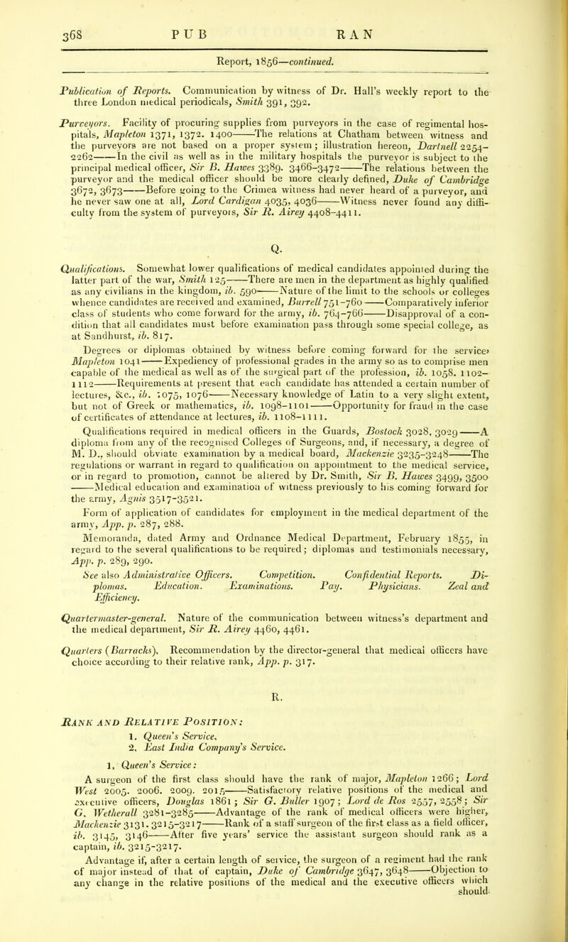 Report, 1856—continued. Publication of Reports. Communication by witness of Dr. Hall's weekly report to the three London medical periodicals, Smith 391, 392. Purveyors. Facility of procuring supplies from purveyors in the case of regimental hos- pitals, Mapleton 1371, 1372. 1400 The relations at Chatham between witness and the purveyors are not based on a proper system ; illustration hereon, Dartnell 2254- 2262 In the civil as well as in the military hospitals the purveyor is subject to the principal medical officer, Sir B. Hawes 3389. 3466-3472 The relations between the purveyor and the medical officer should be more clearly defined, Duke of Cambridge 3672, 3673 Before <ioing to the Crimea witness had never heard of a purveyor, and he never saw one at all, Lord Cardigan 4035, 4036 Witness never found any diffi- culty from the system of purveyors, Sir P. Airey 4408-4411. Q. Qualifications. Somewhat lower qualifications of medical candidates appointed during the latter part of the war, Smith 125 There are men in the department as highly qualified as any civilians in the kingdom, ib. 590 Nature of the limit to the schools or colleges whence candidates are received and examined, Burrell 751-760 Comparatively inferior class of students who come forward for the army, ib. 764-766 Disapproval of a con- dition that all candidates must before examination pass through some special college, as at Sandhurst, ib. 817. Degrees or diplomas obtained by witness before coming forward for the service* Mapleton 1041 Expediency of professional grades in the army so as to comprise men capable of the medical as well as of the surgical part of the profession, ib. 1058. 1102— 1112 Requirements at present that each candidate has attended a certain number of lectures, &c, ib. '.075, 1076 Necessary knowledge of Latin to a very slight extent, but not of Greek or mathematics, ib. 1098-1101 Opportunity for fraud in the case of certificates of attendance at lectures, ib. 1108-1111. Qualifications required in medical officers in the Guards, Bostoch 3028, 3029 A diploma from any of the recognised Colleges of Surgeons, and, if necessary, a degree of M. D., should obviate examination by a medical board, Mackenzie 3235-3248 The regulations or warrant in regard to qualification on appointment to the medical service, or in regard to promotion, cannot be altered by Dr. Smith, Sir B. Hawes 3499, 3500 Medical education and examination of witness previously to his coming forward for the army, Agnis 3517-3521. Form of application of candidates for employment in the medical department of the army, App. p. 287, 288. Memoranda, dated Army and Ordnance Medical Department, February 1855, in regard to the several qualifications to be required; diplomas and testimonials necessary, App. p. 289, 290. See also Administralive Officers. Competition. Confidential Reports. Di- plomas. Education. Examinations. Poy. Physicians. Zeal and Efficiency. Quartermaster-general. Nature of the communication between witness's department and the medical department, Sir R. Airey 4460, 4461. Quarlers (Barracks), Recommendation by the director-general that medical officers have choice according to their relative rank, App. p. 317. R. Rank and Relative Position: 1. Queen's Service, 2, East India Company's Service. 1, Queen's Service: A surgeon of the first class should have the rank of major, Maplelon 1266; Lord West 2005. 2006. 2009. 2015 Satisfactory relative positions of the medical and executive officers, Douglas 1861 ; Sir G. Duller 1907 ; Lord de Ros 2557,2558 ; Sir G. Wetherull 3281-3285 Advantage of the rank of medical officers were higher, Mackenzie 3131. 3215-3217 Rank of a staff surgeon of the fir>t class as a field officer, ib. 3145, 3146 After five years' service the assistant surgeon should rank as a captain, ib. 3215-3217. Advantage if, after a certain length of service, the surgeon of a regiment had the rank of major instead of that of captain, Duke of Cambridge 3647, 3648 Objection to any change in the relative positions of the medical and the executive officers which should