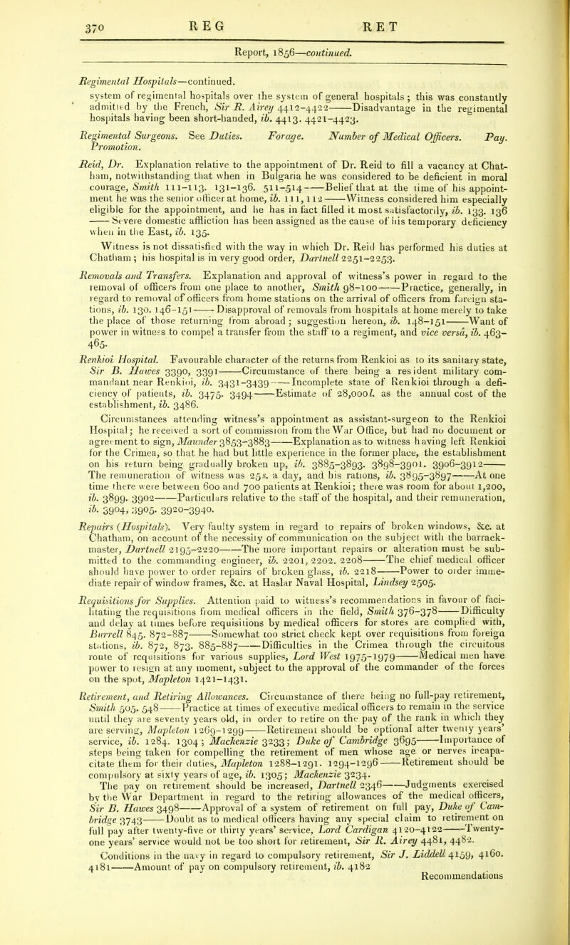 Report, 1856—continued. Regimental Hospitals—continued. system of regimental hospitals over the system of general hospitals ; this was constantly admit led by the French, Sir R. Airey 4412-4422 Disadvantage in the regimental hospitals having been short-handed, ib. 4413. 4421-4423. Regimental Surgeons. See Duties. Forage. Number of Medical Officers. Pay. Promotion. Reid, Dr. Explanation relative to the appointment of Dr. Reid to fill a vacancy at Chat- ham, notwithstanding that when in Bulgaria he was considered to be deficient in moral courage, Smith 111-113. 131-136. 511-514 Belief that at the time of his appoint- ment he was the senior officer at home, ib. 111,112 Witness considered him especially eligible for the appointment, and lie has in fact filled it most satisfactorily, ib. 133. 136 Severe domestic affliction has been assigned as the cause of his temporary deficiency when in the East, ib. 135. Witness is not dissatisfied with the way in which Dr. Reid has performed his duties at Chatham ; his hospital is in very good order, Darlnell 2251-2253. Removals and Transfers. Explanation and approval of witness's power in regard to the removal of officers from one place to another, Smith 98-100 Practice, generally, in regard to removal of officers from home stations on the arrival of officers from foreign sta- tions, ib. 130. 146--151 Disapproval of removals from hospitals at home merely to take the place of those returning from abroad; suggestion hereon, ib. 148-151 Want of power in witness to compel a transfer from the staff to a regiment, and vice versa, ib. 463- 465- Renkioi Hospital. Favourable character of the returns from Renkioi as to its sanitary state, Sir B. Hawes 3390, 3391 Circumstance of there being a resident military com- mandant near Renkioi, ib. 3431-3439 Incomplete state of Renkioi through a defi- ciency of patients, ib. 3475. 3494 Estimate of 28,OOoZ. as the annual cost of the establishment, ib. 3486. Circumstances attending witness's appointment as assistant-surgeon to the Renkioi Hospital; he received a sort of commission from the War Office, but had no document or agreement to sign, Maunder 3853-3883 Explanation as to witness having left Renkioi for the Crimea, so that he had but little experience in the former place, the establishment on his return being gradually broken up, ib. 3885-3893. 3898-3901. 3906-3912 The remuneration of witness was 25.s. a da}r, and his rations, ib. 3895-3897 At one time there were between 600 and 700 patients at Renkioi; there was room for about 1,200, ib. 3899. 3902 Particulars relative to the staff of the hospital, and their remuneration, ib. 39°4. :59°5- 3920~3940. Repairs (Hospitals). Very faulty system in regard to repairs of broken windows, &c. at Chatham, on account of the necessity of communication on the subject with the barrack- master, Dartnell 2195-2220 The more important repairs or alteration must be sub- mitted to the commanding engineer, ib. 2201, 2202. 2208 The chief medical officer should have power to order repairs of broken glass, ib. 2218 Power to order imme- diate repair of window frames, &c. at Haslar Naval Hospital, Lindsey 2505. Requisitions for Supplies. Attention paid to witness's recommendations in favour of faci- litating the requisitions from medical officers in the field, Smith 376-378 Difficulty and delay at times before requisitions by medical officers for stores are complied with, Burrell 845. 872-887 Somewhat coo strict check kept over requisitions from foreign stations, ib. 872, 873. 885-887 Difficulties in the Crimea through the circuitous route of requisitions for various supplies, Lord West 1975-1979 Medical men have power to resign at any moment, subject to the approval of the commander of the forces on the spot, Mapleton 1421-1431. Retirement, and Retiring Allowances. Circumstance of there being no full-pay retirement, Smith 505. 548- Practice at times of executive medical officers to remain in the service until they are severity years old, in order to retire on the pay of the rank in which they are serving, Mapleton 1269-1299 Retirement should be optional alter twenty years' service, ib. 1284. 1304; Mackenzie 3233; Duke of Cambridge 3695 Importance of steps being taken for compelling the retirement of men whose age or nerves ircapa- citate them for their duties, Mapleton 1288-1291. 1294-1296 Retirement should be compulsory at sixty years of age, ib. 1305; Mackenzie 3234. The pay on retirement should be increased, Dartnell 2346 Judgments exercised bv the War Department in regard to the retiring allowances of the medical officers, Sir B. Hawes 3498 Approval of a system of retirement on full pay, Duke of Cam- bridge 3743 Doubt as to medical officers having any special claim to retirement on full pay after twenty-five or thirty years' service, Lord Cardigan 4120-4122 --Twenty- one years' service would not be too short for retirement, Sir R. Airey 4481, 4482. Conditions in the navy in regard to compulsory retirement, Sir J. Liddell 4159, 4160. 4181 Amount of pay on compulsory retirement, ib. 4182 Recommendations