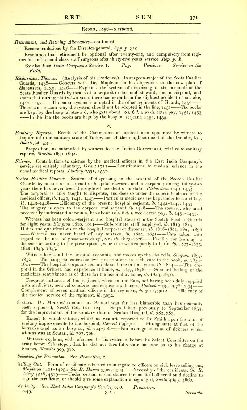 RET SEN Report, 1856—continued. Retirement, and Retiring Allowances—continued. Recommendations by the Director-general, App. p. 319. Resolution that retirement be optional after twenty-one, and compulsory from regi- mental and second class staff surgeons after thirty-five years' service, Rep. p. iii. See also East India Company's Service, I. Pay- Pensions. Service in the Field. Richardson, Thomas. (Analysis of his Evidence.)—Is surgeon-major of the Scots Fusilier Guards, 1438 Concurs with Dr. Mapleton in his objections to the new plan of dispensers, 1439. 1446 Explains the system of dispensing in the hospitals of the Scots Fusilier Guards by means of a serjeant or hospital steward, and a corporal, and states that during thirty-two years there has never been the slightest accident or mistake, 1440-1453 The same system is adopted in the other regiments of Guards, 1450 There is no reason why the system should not be adopted in the line, 1451 The books are kept by the hospital steward, who gets about 10s. 6d. a week extra pay, 1452, 14,53 In the line the books are kept by the hospital serjeant, 1454, 1455. s. Sanitary Reports. Result of the Commission of medical men appointed by witness to inquire into the sanitary state of Turkey and of the neighbourhood of the Danube, &c, Smith 526-531. Proposition, as submitted by witness to the Indian Government, relative to sanitary reports, Martin 1630-1632. Science. Contributions to science by the medical officers in the East India Company's service are entirely voluntary, Grant 1711 Contributions to medical science in the naval medical reports, Lindsay 2551, 2552. Scotch Fusilier Guards. System of dispensing in the hospital of the Scotch Fusilier Guards by means of a serjeant or hospital steward, and a corporal; during thiity-two years there has never been the slightest accident or mistake, Richardson 1440-1453 The corporal is duly taught to dispense, and does so under the superintendence of the medical officer, ib. 1440, 1441. 1443 Particular medicines are kept under lock and key, ib. 1442-1448 Efficiency of the present hospital serjeant, ib. 1444-1447. 1453 The surgery is open to the corporal and serjeant, ib. 1448 The steward, who must necessarily understand accounts, has about 10 s. 6 c?. a week extra pay, ib. 1451-1453. Witness has been colon r-serjeant and hospital steward in the Scotch Fusilier Guards for eight years, Simpson 1810, 1811— Subordinate staff employed, ib. 1813-1815 Duties and qualifications of the hospital corporal or dispenser, ib. 1816-1821. 1827-1836 Witness has never heard of any mistake, ib. 1822. 1851 Care taken with regard to the use of poisonous drugs, &c, ib. 1823-1826 Facility for learning to dispense according to the prescriptions, which are written partly in Latin, ib. 1827-1835. 1842, 1843. 1845. Witness keeps all the hospital accounts, and makes up the diet rolls, Simpson 1837. 1852 The surgeon enters his own prescriptions in each case in the book, ib. 1839- 1841 ^The hospital corporals remain about three or four years, ib. 1844 The cor- poral in the Crimea had experience at home, ib. 1847, 1848 Similar labelling of the medicines sent abroad as of those for the hospital at home, ib. 1849, 1850. Frequent instances of the regiment, when in the East, not having been duly supplied with medicines, medical comforts, and surgical appliances, Bostock 2973. 2978-2994 Complement of seven medical officers in the regiment, ib. 3011, 3012 Efficiency of the medical service of the regiment, ib. 3032. Scutari. Dr. Menzies' conduct at Scutari was far less blameable than has generally be#n supposed, Smith 120, 121. 124 Steps taken, previously to September 1854, for the improvement of the sanitary state of Scutari Hospital, ib. 382, 383. Extent to which witness, whilst at Scutari, reported to Dr. Smith upon the want of sanitary improvements to the hospital, Burrell 699-704 Fitting state at first of the barracks used as an hospital, ib. 704-706 Fair average amount of sickness whilst witness was at Scutari, ib. 707, 708. Witness explains, with reference to his evidence before the Select Committee on the army before Sebastopol, that he did not then fully state his case as to his charge at Scutari, Menzies 909, 910. Selection for Promotion. See Promotion, 2. Selling Out. Form of certificate adverted to in regard to officers on sick leave selling out, Mapleton 1401-1405; Sir B. Halves 3502, 3503 Necessity of the certificate, Sir R. Airey 4518, 4519 Under certain circumstances the medical officer should decline to sign the certificate, or should give some explanation in signing it, Smith 4659. 4660. Seniority. See Fast India Company's Service, 5, 6. Promotion. <M9- 3 a 2 Servants.