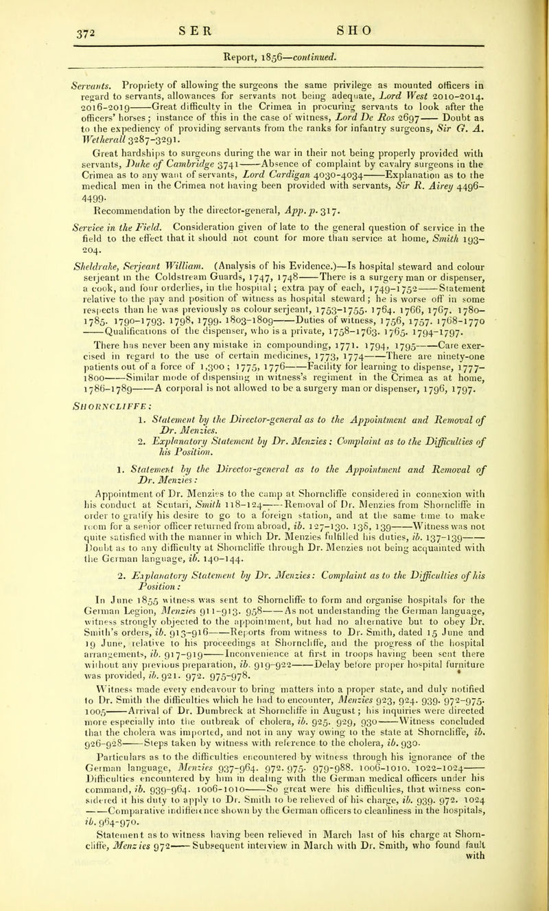 Report, 1856—continued. Servants. Propriety of allowing the surgeons the same privilege as mounted officers in regard to servants, allowances for servants not being adequate, Lord West 2010-2014. 2016-2019 Great difficulty in the Crimea in procuring; servants to look after the officers' horses; instance of this in the case of witness, Lord De Ros 2697 Doubt as to the expediency of providing servants from the ranks for infantry surgeons, Sir G. A. Wetkerall 3287-3291. Great hardships to surgeons during the war in their not being properly provided with servants, Duke of Cambridge 3741 Absence of complaint by cavalry surgeons in the Crimea as to any want of servants, Lord Cardigan 4030-4034 Explanation as to the medical men in the Crimea not having been provided with servants, Sir R. Airey 4496- 4499- Recommendation by the director-general, App. p. 317. Service in the Field. Consideration given of late to the general question of service in the field to the effect that it should not count for more than service at home, Smith 193- 204. Sheldrake, Serjeant William. (Analysis of his Evidence.)—Is hospital steward and colour Serjeant in the Coldstream Guards, 1747, 1748 There is a surgery man or dispenser, a cook, and four orderlies, in the hospital ; extra pay of each, 1749-1752 Statement relative to the pay and position of witness as hospital steward; he is worse off in some respects than he was previously as colour serjeant, 1753-1755. 1764. 1766, 1767. 1780- 1785. 1790-1793- 1798, 1799- 1803-1809 Duties of witness, 1756, 1757. 1768-1770 Qualifications of the dispenser, who is a private, 1758-1763. 1765. 1794-1797. There has never been any mistake in compounding, 1771. 1794, 1795 Care exer- cised in regard to the use of certain medicines, 1773, 1774 There are ninety-one patients out of a force of 1,300 ; 1775, 1776 Facility for learning to dispense, 1777— 1800 Similar mode of dispensing in witness's regiment, in the Crimea as at home, 1786-1789 A corporal is not allowed to be a surgery man or dispenser, 1796, 1797. Shorncliffe; 1. Statement by the Director-general as to the Appointment and Removal of Dr. Menzies. 2. Explanatory Statement by Dr. Menzies: Complaint as to the Difficulties of his Position. 1. Statement by the Director-general as to the Appointment and Removal of Dr. Menzies : Appointment of Dr. Menzies to the camp at Shorncliffe considered in connexion with his conduct at Scutari, Smith 118-124-;—Removal of Dr. Menzies from Shorncliffe in order to gratify his desire to go to a foreign station, and at the same time to make room for a senior officer returned from abroad, ib. 127-130. 138, 139 Witness was not quite satisfied with the manner in which Dr. Menzies fulfilled his duties, ib. 137-139 Doubt as to any difficulty at Shorncliffe through Dr. Menzies not being acquainted with the German language, ib. 140-144. 2. Explanatory Statement by Dr. Menzies: Complaint as to the Difficulties of his Position : In June 1855 witness was sent to Shorncliffe to form and organise hospitals for the German Legion, Menzies 911-913. 958 As not undeistanding the German language, witness strongly objected to the appointment, but had no alternative but to obey Dr. Smith's orders, ib. 913-916 Reports from witness to Dr. Smith, dated 15 June and 19 June, relative to his proceedings at Shorncliffe, and the progress of the hospital arrangements,^. 917-919 Inconvenience at first in troops having been sent there without any previous preparation, ib. 919-922 Delay before proper hospital furniture was provided, ib. Q2i. 972. 975-978. Witness made evety endeavour to bring matters into a proper state, and duly notified 1o Dr. Smith the difficulties which he had to encounter, Menzies 923, 924. 939. 972-975. 1005 Arrival of Dr. Dumbreck at Shorncliffe in August; his inquiries were directed more especially into the outbreak of cholera, ib. 925. 929, 930——Witness concluded that the cholera was imported, and not in any way owing to the state at Shorncliffe, ib. 926-92S Steps taken by witness with reference to the cholera, ib. 930. Particulars as to the difficulties encountered by witness through his ignorance of the German language, Menzies 937-964. 972. 975. 979-988. 1006-1010. 1022-1024 Difficulties encountered by him in dealing with the German medical officers under his command, ib. 939-964. 1006-1010 So great were his difficulties, that witness con- sidered it his duty to apply to Dr. Smith to be relieved of his charge, ib. 939. 972. 1024 Comparative indifieitnce shown by the German officers to cleanliness in the hospitals, ib. 964-970. Statement as to witness having been relieved in March last of his charge at Shorn- cliffe, Menzies 972—-Subsequent interview in March with Dr. Smith, who found fault with