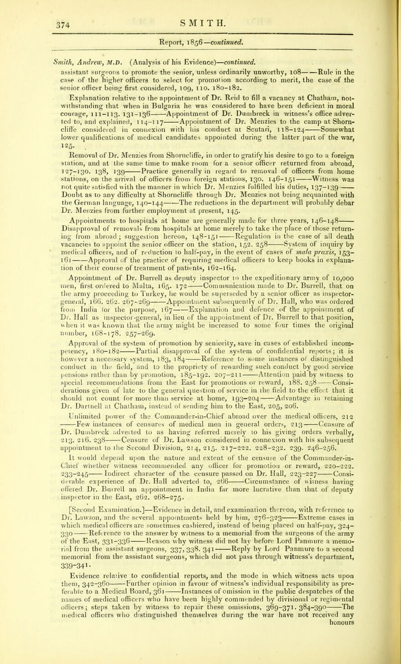 Report, 1856 — continued. Smith, Andrew, M.D. (Analysis of his Evidence)—continued. assistant surgeons to promote the senior, unless ordinarily unworthy, 108 Rule in the case of the higher officers to select for promotion according to merit, the case of the senior officer being first considered, 109, no. 180-182. Explanation relative to the appointment of Dr. Reid to fill a vacancy at Chatham, not- withstanding that when in Bulgaria he was considered to have been deficient in moral courage, 111-113. 131-136 Appointment of Dr. Dumbreck in witness's office adver- ted to, and explained, 114-117 Appointment of Dr. Menzies to the camp at Shorn- cliffe considered in connexion with liis conduct at Scutari, 118-124 Somewhat lower qualifications of medical candidates appointed during the latter part of the war, 125. Removal of Dr. Menzies from Shornc'iffe, in order to gratify his desire to go to a foreign station, and at the same time to make room for a senior officer returned from abroad, 127-130, 138, 139 Practice generally in regard to removal of officers from home stations, on the arrival of officers from foreign stations, 130. 146-151 Witness was not quite satisfied with the manner in which Dr. Menzies fulfilled his duties, 137-139 Doubt as to any difficulty at Shorncliffe through Dr. Menzies not being acquainted with the German language, 140-144—■—The reductions in the department will probably debar Dr. Menzies from further employment at present, 145. Appointments to hospitals at home are generally made for three years, 146-148 Disapproval of removals from hospitals at home merely to take the place of those return- ing from abroad; suggestion hereon, 148-151 Regulation in the case of all death vacancies to appoint the senior officer on the station, 152. 258 System of inquiry by medical officers, and of reduction to hall-pay, in the event of cases of mala praxis, 153- 161 Approval of the practice of requiring medical officers to keep books in explana- tion of their course of treatment of patients, 162-164. Appointment of Dr. Burrell as deputy inspector to the expeditionary army of 10,000 men, first ordered to Malta, 165. 172- Communication made to Dr. Burrell, that on the army proceeding to Turkey, he would be superseded by a senior officer as inspector- general, 166. 262. 267-269 Appointment subsequently of Dr. Hall, who was ordered from India lor the purpose, 167 Explanation and defence of the appointment of Dr. Hall as inspector-general, in lieu of the appointment of Dr. Burrell to that position, when it was known that the army might be increased to some four times the original number, 168-178. 257-269. Approval of the system of promotion by seniority, save in cases of established incom- petency, 180-182 Partial disapproval of the system of confidential reports; it is however a necessary system, 183, 184 Reference to some instances of distinguished conduct in the field, and to the propriety of rewarding such conduct by good service pensions rather than by promotion, 185-192. 207-211 Attention paid by witness to special recommendations from the East for promotions or reward, 188.258 Consi- derations given of late to the general question of service in the field to the effect that it should not count for more than service at home, 193-204 Advantage in retaining Dr. Dartnell at Chatham, instead of sending him to the East, 205, 206. Unlimited power of the Commander-in-Chief abroad over the medical officers, 212 Few instances of censures of medical men in general orders, 213 Censure of Dr. Dumbreck adverted to as having referred merely to his giving orders verbally, 213. 216. 238 Censure of Dr. Lawson considered in connexion with his subsequent appointment to the Second Division, 214,215. 217-222. 228-232. 239. 246-256. It would depend upon the nature and extent of the censure of the Commander-in- Chief whether witness recommended any officer for promotion or reward, 220-222. 233-245 Indirect character of the censure passed on Dr. Hall, 223-227 Consi- derable experience of Dr. Hall adverted to, 266 Circumstance of witness having offered Dr. Burrell an appointment in India far more lucrative than that of deputy inspector in the East, 262. 268-275. [Second Examination.]—Evidence in detail, and examination thereon, with reference to Dr. Lawson, and the several appointments held by him, 276-323 Extreme cases in which medical officers are sometimes cashiered, instead of being placed on half-pay, 324- 330 Reference to the answer by witness to a memorial from the surgeons of the army of the East, 331-336 Reason why witness did not lay before Lord Panmure a memo- rial from the assistant surgeons, 337,338. 341 Reply by Lord Panmure to a second memorial from the assistant surgeons, which did not pass through witness's department, 339-34»■ Evidence relative to confidential reports, and the mode in which witness acts upon them, 342-360 Further opinion in favour of witness's individual responsibility as pre- ferable to a Medical Board, 361 Instances of omission in the public despatches of the names of medical officers who have been highly commended by divisional or regimental officers; steps taken by witness to repair these omissions, 369-371.384-390 The medical officers who distinguished themselves during the war have not received any honours