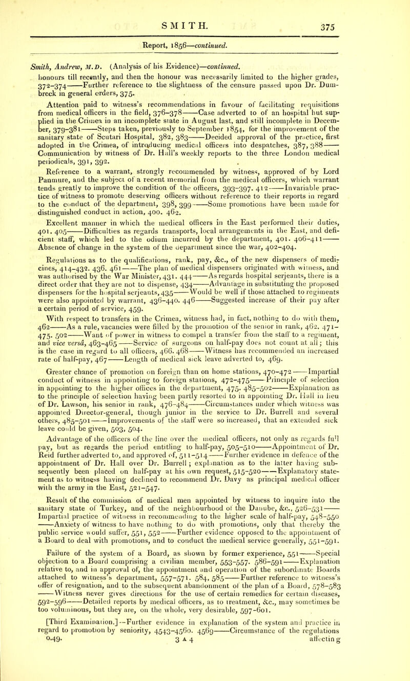 Report, 1856—continued. Smith, Andrew, M.D. (Analysis of his Evidence)—continued. honours till recently, and then the honour was necessarily limited to the higher grades, 372_374 Further reference to the slightness of the censure passed upon Dr. Dum- breck in general orders, 375. Attention paid to witness's recommendations in favour of facilitating requisitions from medical officers in the field, 376-378 Case adverted to of an hospital hut sup- plied in the Crimea in an incomplete state in August last, and still incomplete in Decem- ber, 379-381 Steps taken, previously to September 1854, for the improvement of the sanitary state of Scutari Hospital, 382, 383 Decided approval of the practice, first adopted in the Crimea, of introducing medical officers into despatches, 387, 388 Communication by witness of Dr. Hall's weekly reports to the three London medical periodicals, 391, 392. Reference to a warrant, strongly recommended by witness, approved of by Lord Panmure, and the subject of a recent memorial from the medical officers, which warrant tends greatly to improve the condition of the officers, 393-397. 412 Invariable prac- tice of witness to promote deserving officers without reference to their reports in regard to the conduct of the department, 398, 30,9 Some promotions have been made for distinguished conduct in action, 400. 462. Excellent manner in which the medical officers In the East performed their duties, 401. 40.5 Difficulties as regards transports, local arrangements in the East, and defi- cient staff, which led to the odium incurred by the department, 401. 406-411 Absence of change in the system of the department since the war, 402-404. Regulations as to the qualifications, rank, pay, &c, of the new dispensers of medi; cines, 414-432. 436. 461 The plan of medical dispensers originated with witness, and was authorised by the War Minister, 431. 444 As regards hospital serjeants, there is a direct order that they are not to dispense, 434 Advantage in substituting the proposed dispensers for the hospital Serjeants, 435 Would be well if those attached to regiments were also appointed by warrant, 436-440. 446 Suggested increase of their pay after a certain period of service, 459. With respect to transfers in the Crimea, witness had, in fact, nothing to do with them, 462 As a rule, vacancies were filled by the promotion of the senior in rank, 462. 471 — 475. 502 Want <>f power in witness to compel a transfer from the staff to a regiment, and vice versa, 463-46.5 Service of surgeons on half-pay does not count at all; this is the case in regard to all officers, 466. 468 Witness has recommended an increased rate of half-pay, 467 Length of medical sick leave adverted to, 469. Greater chance of promotion on foreign than on home stations, 470-472-—Impartial conduct of witness in appointing to foreign stations, 472-475 Principle of selection in appointing to the higher offices in the department, 475. 485-502 Explanation as to the principle of selection having been partly resorted to in appointing Dr. Mall in lieu of Dr. Lawson, his senior in rank, 476-484 Circumstances under which witness was appointed Director-general, though junior in the service to Dr. Burrell and several others, 485-501 Improvements of the staff were so increased, that an extended sick leave could be given, 503, 504. Advantage of the officers of the line over the medical officers, not only as regards full pay, but as regards the period entitling to half-pay, 505-510 Appointment of Dr. Reid further adverted to, and approved of, 511-514 Further evidence in defence of the appointment of Dr. Hall over Dr. Burrell ; explanation as to the latter having sub- sequently been placed on half-pay at his own request, 515-520 'Explanatory state- ment as to witness having declined to recommend Dr. Davy as principal medical officer with the army in the East, 521-547. Result of the commission of medical men appointed by witness to inquire into the sanitary state of Turkey, and of the neighbourhood of the Danube, &c, 526-531 Impartial practice of witness in recommending to the higher scale of half-pay, 548-550 Anxiety of witness to have nothing to do with promotions, only that thereby the public service would suffer, 551, 552 Further evidence opposed to the appointment of a Board to deal with promotions, and to conduct the medical service generally, 551-591. Failure of the system of a Board, as shown by former experience, 551 Special objection to a Board comprising a civilian member, 553-557. 586-591 Explanation relative to, and in approval of, the appointment and operation of the subordinate Boards attached to witness's department, 557-571. 584,585 Further reference to witness's offer of resignation, and to the subsequent abandonment of the plan of a Board, 578-583 Witness never gives directions for the use of certain remedies for certain diseases, 592-596 Detailed reports by medical officers, as to treatment, &c, may sometimes be too voluminous, but they are, on the whole, very desirable, 597-601. [Third Examination.]--Further evidence in explanation of the system and practice in regard to promotion by seniority, 4543-4560. 4569 Circumstance of the regulations 0-49- 3 a 4 afi'ectin g