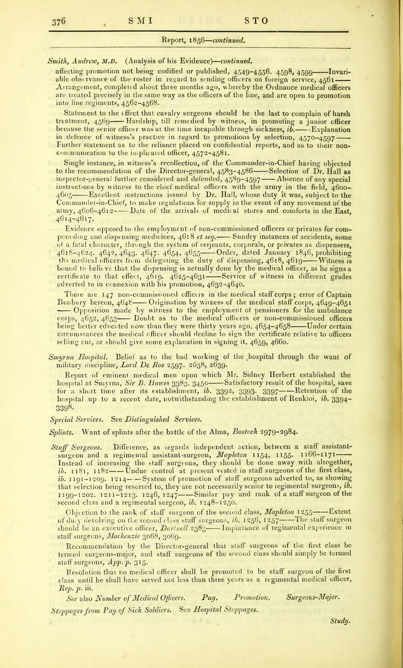 Report, 1856—continued. Smith, Andrew, M.D. (Analysis of his Evideuce)—continued. affecting promotion not being codified or published, 4549-4556. 4598, 4599 Invari- able observance of the roster in regard to sending officers on foreign service, 4561 Ai rangement, completed about three months ago, whereby the Ordnance medical officers are treated precisely in the same way as the officers of the line, and are open to promotion into line regiments, 4562-4568. Statement to the effect that cavalry surgeons should be the last to complain of harsh treatment, 4569 Hardship, till remedied by witness, in promoting a junior officer because the senior officer was at the time incapable through sickness, ibi Explanation in defence of witness's practice in regard to promotions by selection, 4570-4597 Further statement as to the reliance placed on confidential reports, and as to their non- communication to the implicated officer, 4572-4581. Single instance, in witness's recollection, of the Commander-in-Chief having objected to the recommendation of the Director-general, 4583-4586 Selection of Dr. Hall as inspector-ueneral further considered and defended, 4589-4597 Absence of any special instructions by witness to the chief medical officers with the army in the field, 4600- 4605- Excellent instructions issued by Dr. Hall, whose duty it was, subject to the Commander-in-Chief, to make regulations for supply in the event of any movement of the army, 4606-4612 Date of the arrivals of medical stores and comforts in the East, 4614-4617. Evidence opposed to the employment of non-commissioned officers or privates for com- pounding and dispensing medicines, 4618 et seq. Sundry instances of accidents, some of a fatal character, through the system of Serjeants, corporals, or privates as dispensers, 4618-462,]. 4642,4643. 4647. 4654,4655 Order, dated January 1846, prohibiting the medical'officers from delegating the duty of dispensing, 4618, 4619- Witness is bound to believe that the dispensing is actually done by the medical officer, as he signs a certificate to that effect, 4619. 4625-4631 Service of witness in different grades adverted to in connexion with his promotion, 4632-4640. - Theie aie 147 non-commissioned officers in the medical staff corps ; error of Captain Bunbury hereon, 4648 Origination by witness of the medical staff corps, 4649-4651 Opposition made by witness to the employment of pensioners for the ambulance coips, 4652, 4653 Doubt as to the medical officers or non-commissioned officers being better educated now than they were thirty years ago, 4654-4658 Under certain circumstances the medical officer should decline to sign the certificate relative to officers selling cut, or should give some explanation in signing it, 4659, 4660. Smyrna Hospital. Belief as to the bad working of the .hospital through the want of military discipline, Lord De Eos 2597. 2638, 2639. Report of eminent medical men upon which Mr. Sidney Herbert established the hospital at Smyrna, Sir B. Haices 3383. 3450 Satisfactory result of the hospital, save for a short time after its establishment, ib. 3392, 3393. 3397 Retention of the hospital up to a recent date, notwithstanding the establishment of Renkioi, ib. 3394- 339^- Special Services. See Distinguished Sej'vices. Splints. Want of splints after the battle of the Alma, Bostock 2979-2984. Staff Surgeons. Difference, as regards independent action, between a staff assistant- surgeon and a regimental assistant-surgeon, Mapleton 1154, 1155- 1166-1171 Instead of incteasing the staff surgeons, they should be done away with altogether, ib. 1181, 1182——Undue control at present vested in staff surgeons of the first class, ib. 1191-1209. 1214 System of promotion of staff surgeons adverted to, as showing that selection being resorted to, they are rot necessarily senior to regimental surgeons, ib. 1199-1202. 1211-1213. 1246,1247 Similar pay and rank of a staff surgeon of the second class and a regimental surgeon, ib. 1248-1250. Objection to the rank of staff surgeon of the second class, Mapleton 1255 Extent of du.y devolving 011 the second class staff surgeon?, ib. 1256, 1257 The staff surgeon should be an executive officer, Darliiell 2383 Importance of regimental experience in staff surgeons, Mackenzie 3068, 3069. Recommendation by the Director-general that staff surgeons of the first class be termed surgeons-major, and staff surgeons of the second class should simply be termed staff surgeons, App.p. 315. Resolution that no medical officer shall be promoted to be staff surgeon of the first class until he shall have served not less than three years as a regimental medical officer, Rep. p. iii. See also Number of Medical Officers. Pay. Promotion. Surgeons-Major. Stoppages from Pay of Sick Soldiers. See Hospital Stoppages. Study.