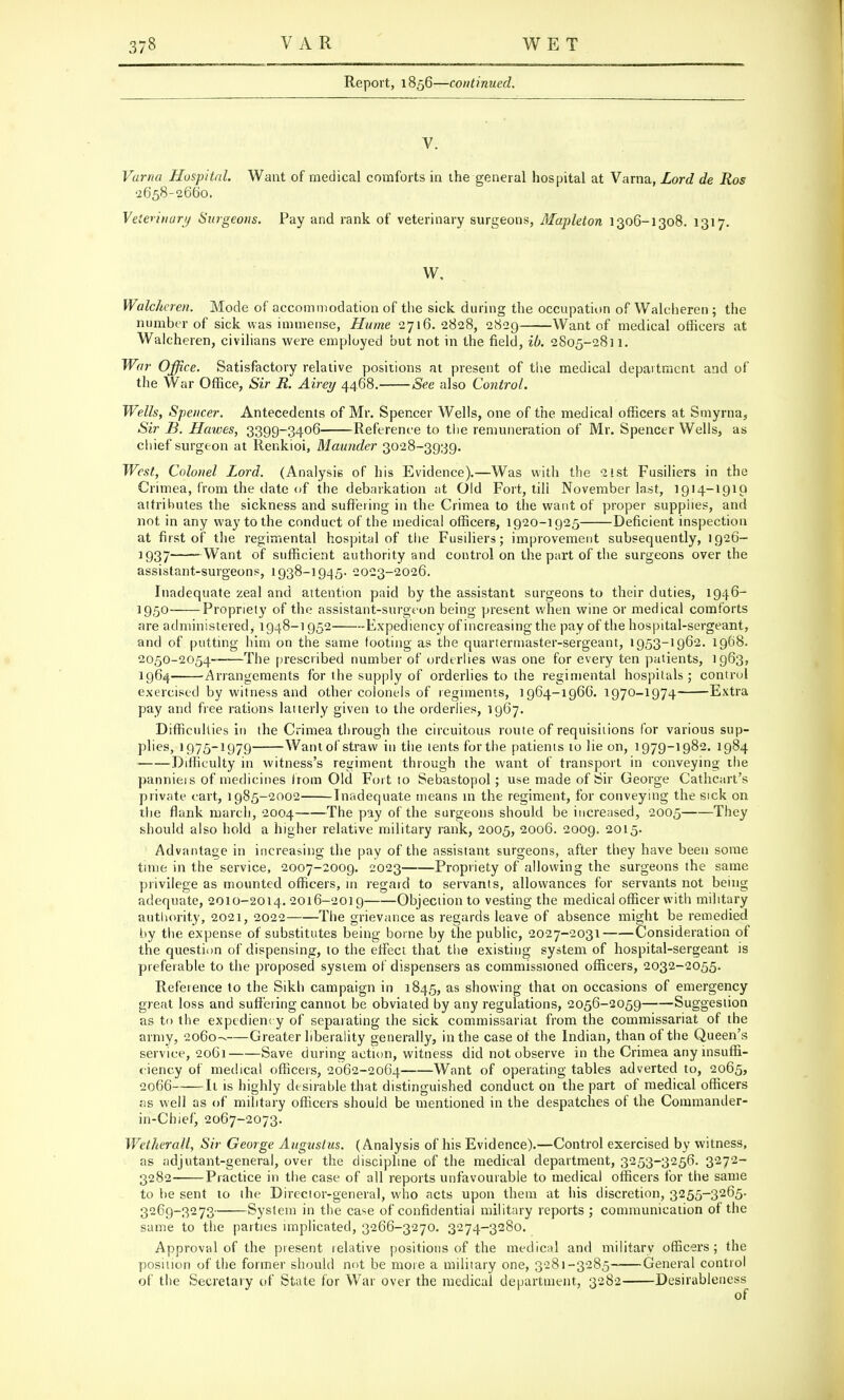 Report, 1856—continued. V. Varna Hospital. Want of medical comforts in the general hospital at Varna, Lord de Ros •2658-2660. Veterinary Surgeons. Pay and rank of veterinary surgeons, Mapleton 1306-1308. 1317. W, Walcheren. Mode of accommodation of the sick during the occupation of Walcheren ; the number of sick was immense, Hume 2716.2828, 2829 Want of medical officers at Walcheren, civilians were employed but not in the field, ib. 2805-2811. War Office. Satisfactory relative positions at present of the medical department and of the War Office, Sir R. Airey 4468. See also Control. Wells, Spencer. Antecedents of Mr. Spencer Wells, one of the medical officers at Smyrna, Sir B. Halves, 3399-3406 Reference to the remuneration of Mr. Spencer Wells, as chief surgeon at Renkioi, Maunder 3028-3939. West, Colonel Lord. (Analysis of his Evidence).—Was with the 21st Fusiliers in the Crimea, from the date of the debarkation at Old Fort, till November last, 1914-1919 attributes the sickness and suffering in the Crimea to the want of proper supplies, and not in any way to the conduct of the medical officers, 1920-1925 Deficient inspection at first of the regimental hospital of the Fusiliers; improvement subsequently, 1926- 1937 Want of sufficient authority and control on the part of the surgeons over the assistant-surgeons, 1938-1945. 2023-2026. Inadequate zeal and attention paid by the assistant surgeons to their duties, 1946- l95° Propriety of the assistant-surgeon being present when wine or medical comforts are administered, 1948-1952 Expediency of increasing the pay of the hospital-sergeant, and of putting him on the same tooting as the quartermaster-sergeant, 1953-1962. 1968. 2050-2054- The prescribed number of orderlies was one for every ten patients, 1963, 1964 Arrangements for the supply of orderlies to the regimental hospitals; control exercised by witness and other colonels of regiments, 1964-1966.1970-1974 Extra pay and free rations latterly given to the orderlies, 1967. Difficulties in the Crimea through the circuitous route of requisitions for various sup- plies, 1975-1979 Want of straw in the tents forthe patients to lie on, 1979-1982. 1984 Difficulty in witness's regiment through the want of transport in conveying the pannieis of medicines from Old Fort to Sebastopol; use made of Sir George Cathcart's private cart, 1985-2002 Inadequate means in the regiment, for conveying the sick on the flank march, 2004 The pay of the surgeons should be increased, 2005 They should also hold a higher relative military rank, 2005, 2006. 2009. 2015. Advantage in increasing the pay of the assistant surgeons, after they have been some time in the service, 2007-2009. 2023 Propriety of allowing the surgeons the same privilege as mounted officers, in regard to servants, allowances for servants not being adequate, 2010-2014. 2016-2019 Objection to vesting the medical officer with military authority, 2021, 2022 The grievance as regards leave of absence might be remedied by the expense of substitutes being borne by the public, 2027-2031 Consideration of the question of dispensing, to the effect that the existing system of hospital-sergeant is preferable to the proposed system of dispensers as commissioned officers, 2032-2055. Reference to the Sikh campaign in 1845, as showing that on occasions of emergency great loss and suffering cannot be obviated by any regulations, 2056-2059 Suggestion as to the expediency of separating the sick commissariat from the commissariat of the army, 2060--—Greater liberality generally, in the case of the Indian, than of the Queen's service, 2061 Save during action, witness did not observe in the Crimea any insuffi- ciency of medical officers, 2062-2064 Want of operating tables adverted to, 2065, 2066 It is highly desirable that distinguished conduct on the part of medical officers its well as of military officers should be mentioned in the despatches of the Commander- in-Chief, 2067-2073. Wetherall, Sir George Augustus. (Analysis of his Evidence).—Control exercised by witness, as adjutant-general, over the discipline of the medical department, 3253-3256. 3272- 3282 Practice in the case of all reports unfavourable to medical officers for the same to be sent to the Director-general, who acts upon them at his discretion, 3255-3265. 3269-3273 System in the case of confidential military reports ; communication of the same to the parties implicated, 3266-3270. 3274-3280. Approval of the present relative positions of the medical and military officers; the position of the former should not be more a military one, 3281-3285 General control of the Secretary of State for War over the medical department, 3282 Desirableness of