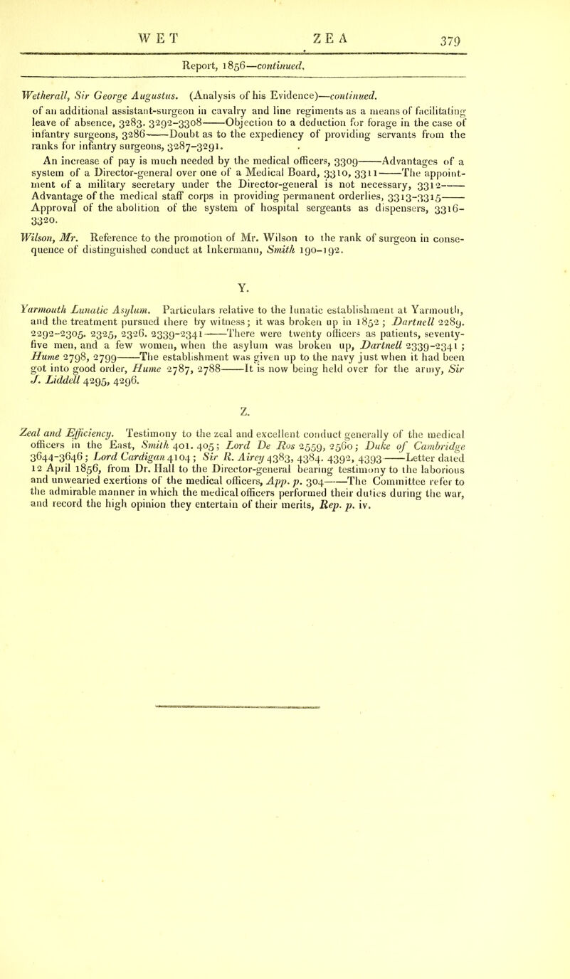 WET Z E A Report, 1856—continued. Wetherall, Sir George Augustus. (Analysis of his Evidence)—continued. of an additional assistant-surgeon in cavalry and line regiments as a means of facilitating leave of absence, 3283. 3292-3308 Objection to a deduction for forage in the case of infantry surgeons, 3286- Doubt as to the expediency of providing servants from the ranks for infantry surgeons, 3287-3291. An increase of pay is much needed by the medical officers, 3309 Advantages of a system of a Director-general over one of a Medical Board, 3310, 3311 The appoint- ment of a military secretary under the Director-general is not necessary, 3312 Advantage of the medical staff corps in providing permanent orderlies, 3313-3315 Approval of the abolition of the system of hospital sergeants as dispensers, 3316- 3320. Wilson, Mr. Reference to the promotion of Mr. Wilson to the rank of surgeon in conse- quence of distinguished conduct at Inkennann, Smith 190-192. Y. Yarmouth Lunatic Asylum. Particulars relative to the lunatic establishment at Yarmouth, and the treatment pursued there by witness; it was broken up in 1852 ; Dartnell 2289. 2292-2305. 2325, 2326. 2339-2341 There were twenty officers as patients, seventy- five men, and a few women, when the asylum was broken up, Dartnell 2339-2341 ; Hume 2798, 2799 The establishment was given up to the navy just when it had been got into good order, Hume 2787, 2788 It is now being held over for the army, Sir If. Liddell 4295, 4296. Z. Zeal and Efficiency. Testimony to the zeal and excellent conduct generally of the medical officers in the East, SmiV/i 401. 405; Lord De 72052559, 2560; Duke of Cambridge 3644-3646; Lord Cardigan 4104; Sir R. Airey 4383, 4384. 4392, 4393 Letter dated 12 April 1856, from Dr. Hall to the Director-general bearing testimony to the laborious and unwearied exertions of the medical officers, App. p. 304 The Committee refer to the admirable manner in which the medical officers performed their duties during the war, and record the high opinion they entertain of their merits, Rep. p. iv.