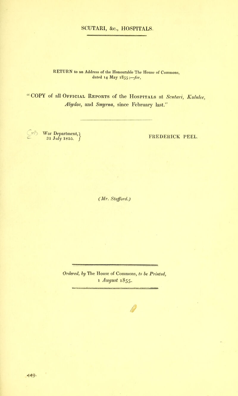 SCUTARI, &c., HOSPITALS. RETURN to an Address of the Honourable The House of Commons, dated 14 May 1855 •—for.  COPY of all Official Reports of the Hospitals at Scutari, Kiduke, Ahydos, and Smyrna, since February last. ^^/^X'Sr''} FREDERICK PEEL. {Mr. Stafford.) Ordered, hy The House of Commons, to be Printed,